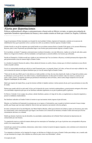 Alerta por deportaciones
Políticas estadounidenses obligan a centroamericanos a buscar asilo en México; en tanto, se espera una avalancha de
repatriados Senadores representantes de Oaxaca y otros estados crearán un frente que visitará Los Ángeles, California
por Agencias el Lunes 19 de diciembre de 2016 - 10:16:02
Luego de permanecer 40 días internada en un hospital de esta localidad, Celinda, originaria de Guatemala, continúa con un proceso de
rehabilitación física que le permitirá volver a caminar tras sufrir un accidente al intentar ingresar a Estados Unidos.
Celinda Aracely es una de las migrantes que resultó herida en un accidente automovilístico el pasado 30 de agosto, en la carretera Monterrey-
Reynosa, junto a otras 30 personas que pretendían llegar a esta frontera para posteriormente ingresar a Estados Unidos.
En el accidente, en donde 27 migrantes centroamericanos resultaron lesionadas y seis más fallecieron, viajaba con su hija de ocho años, quien
falleció en el lugar de los hechos y ella fue trasladada a un hospital para su atención debido a las lesiones que enfrentaba.
Nacida en Champerico, Celinda recordó que viajaba en una camioneta tipo Van con destino a Reynosa, en donde permanecerían algunos días
para posteriormente cruzar de manera ilegal a Estados Unidos.
La volcadura le propició fractura de cadera y fémur además de lesiones en cuello y brazos, mismas que a la fecha la mantienen en una silla de
ruedas sin poder caminar.
Con la voz entrecortada recuerda que salió de su natal Guatemala junto a su pequeña Almari, de 8 años, en busca de una mejor calidad de vida,
con la intención de reunirse con algunos familiares que ya viven de manera legal en Estados Unidos.
"Todo esto ha sido muy difícil, pero lo más doloroso es haber perdido a mi hija, fue muy duro dejarla ahí, tirada en el lugar del accidente, pues
la ambulancia se tenía que llevar a los sobrevivientes y desafortunadamente mi niña murió al instante", dijo.Con marcas y cicatrices en su
rostro, cuello y brazos, la migrante recuerda que permaneció internada por más de 40 días y ahora recibe refugio temporal en la Casa del
Migrante Guadalupano de esta ciudad.
Indicó que requiere de terapia física, ya que las lesiones sufridas le impiden caminar e incluso ponerse de pie, por lo que permanece en una silla
de ruedas.
Destaca que cuando salió de su país natal, lo hizo con la intención de cruzar a territorio estadounidense y posteriormente entregarse ella misma
a las autoridades migratorias para que así sus familiares radicados legalmente en ese país la pudieran pedir al gobierno.
En Denver, Colorado viven su papa, tías, primas y demás familiares, quienes a lo largo de los años, ya regularizaron su situación migratoria y
poseen la ciudadanía estadounidense.
Sus familiares radicados en Estados Unidos le insisten en que nuevamente intente ingresar al país del norte.
Mientras, sus familiares de Guatemala le aconsejan que ya no regrese a Centroamérica, que se quede en territorio nacional el mayor tiempo
posible, que busque aquí una mejor calidad de vida sin tener que exponerse nuevamente a diversos peligros.
En tanto, la directora de la Casa del Migrante, Sor María Nidelvia Basulto, refirió que la historia de Celinda se repite con frecuencia, pues tanto
los connacionales como centroamericanos que llegan a esta frontera con la intención de internarse a Estados Unidos atraviesan por diversas
circunstancias adversas a su voluntad.
Señaló que durante el próximo mes de diciembre, las autoridades estadounidenses de la Border Patrol realizarán las deportaciones de
connacionales por esta frontera.
"La repatriación masiva se realiza de manera alterna por tres municipios de Tamaulipas, por lo que el próximo mes corresponderá a Reynosa
recibir a los connacionales", dijo.
Lamentó que a pesar de los accidentes, detenciones, malos tratos e incluso la muerte de algunos migrantes, estos continúen con la intención de
cruzar a Estados Unidos.
"Los migrantes no desisten, no les importan los riesgos, no declinan en el objetivo de cruzar a Estados Unidos para trabajar, aun y cuando cada
vez que aumentan los riesgos, ellos redoblan sus esfuerzos para vencer esas dificultades", afirmó.
A la espera de asilo
 