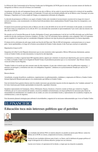La Oficina del Alto Comisionado de las Naciones Unidas para los Refugiados (ACNUR) para la renta de un creciente número de familias de
inmigrantes en México cerca de la frontera con Guatemala.
Actualmente más de ocho mil inmigrantes buscan asilo este año en México, de las cuales la mayoría han huido de la violencia de las pandillas
en Honduras, El Salvador, y, en menor grado, en Guatemala. El éxodo está convirtiendo poblados del sur de México como Tenosique, así como
Palenque y Tapachula en el vecino estado de Chiapas, en campamentos informales de refugiados.
La decisión de permanecer en México y no seguir a Estados Unidos está vinculada al reconocimiento creciente de los riesgos de cruzar el
territorio mexicano y más recientemente a la retórica hostil del presidente electo estadounidense Donald Trump, dicen los inmigrantes y sus
defensores.
El número de las personas que buscan asilo en México este año es más del doble de los tres mil 423 solicitantes el año pasado, un incremento
del 65 por ciento en comparación con la cifra de 2014. Las solicitudes han aumentado en aproximadamente 9 por ciento cada mes durante este
año, dice la ACNUR.
De acuerdo con la Comisión Mexicana de Ayuda a Refugiados (Comar), aproximadamente 4 mil de las 6 mil 898 solicitudes que recibió hasta
octubre de este año concluyeron el proceso completo y, de ellas, 2 mil 162 solicitantes fueron admitidos como refugiados. Otros 414 aspirantes
que no cumplían los requisitos para ser considerados refugiados recibieron otro tipo de protección gubernamental y no fueron deportados.
El número de los solicitantes de asilo sigue siendo una fracción del flujo total. Más de 400 mil inmigrantes -centroamericanos en su mayor
parte- fueron aprehendidos a lo largo de la frontera suroccidental de Estados Unidos durante el año fiscal que concluyó en septiembre.
Deportación al mayor en EU
Integrantes de la Red Acción Migrante denunciaron que en estos momentos están regresando a México 800 personas diariamente, quienes
vivían en Estados Unidos sin tener documentos; la mayoría ha sido deportada.
"Actualmente se reciben o regresan hasta 800 migrantes diarios, algunos por voluntad y la mayoría por deportación, pero con los cambios que
va a haber en Estados Unidos (con la llegada de Donald Trump a la presidencia) pensamos que se va a incrementar", dijo Miriam Alarcón,
vocera de la Red Acción Migrante.
"Estados Unidos es la nación que más consume mano de obra migrante y la que más violencia ejerce sobre las poblaciones migrantes (...)
amenaza con perseguir y criminalizar aún más a los trabajadores migrantes", señalaron en su posicionamiento firmado por más de 250
organizaciones.
Buscan alianzas
Actualmente, un grupo de políticos, académicos, organizaciones no gubernamentales, ciudadanos y empresarios de México y Estados Unidos
formará Operación Monarca para apoyar a los connacionales que habitan en Estados Unidos.
Este movimiento busca generar alianzas entre los estados mexicanos que presentan mayores niveles de migración y las "ciudades santuario" en
la Unión Americana para brindar oportunidades de desarrollo, seguridad y bienestar.
Senadores representantes de Guanajuato, Jalisco, Michoacán, Oaxaca, Zacatecas y Guerrero crearán un frente que visitará Los Ángeles,
California, por ser la sexta economía del mundo y una de las entidades norteamericanas con mayor población de mexicanos para firmar un
memorándum de entendimiento con senadores de ese estado, así como con autoridades locales y representantes de la academia, la Iglesia, las
confederaciones y casas de migrantes.
Este documento planeará estrategias para enfrentar la incertidumbre y angustia de los mexicanos indocumentados que viven en Estados Unidos.
Educación toca más intereses políticos que el petróleo
Uso De Razón
PABLO HIRIART
Los resultados del informe PISA en materia educativa no pueden ser peores para México: somos los
últimos de la OCDE en ciencia, comprensión de lectura y matemáticas.
Encima de esos resultados dolorosos para el país y su futuro, está la indolencia de grupos políticos al
exigir la derogación de la reforma educativa, porque toca sus intereses.
Lucran con el atraso y la ignorancia de los demás, y exigen que esa situación se perpetúe.
 