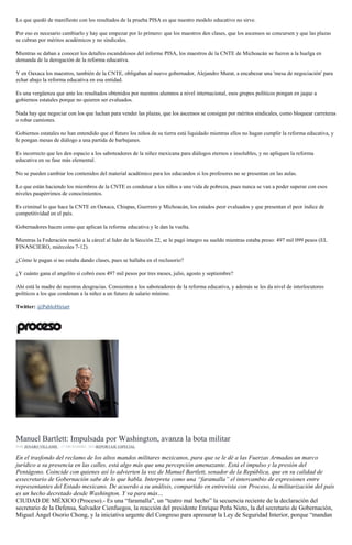 Lo que quedó de manifiesto con los resultados de la prueba PISA es que nuestro modelo educativo no sirve.
Por eso es necesario cambiarlo y hay que empezar por lo primero: que los maestros den clases, que los ascensos se concursen y que las plazas
se cubran por méritos académicos y no sindicales.
Mientras se daban a conocer los detalles escandalosos del informe PISA, los maestros de la CNTE de Michoacán se fueron a la huelga en
demanda de la derogación de la reforma educativa.
Y en Oaxaca los maestros, también de la CNTE, obligaban al nuevo gobernador, Alejandro Murat, a encabezar una 'mesa de negociación' para
echar abajo la reforma educativa en esa entidad.
Es una vergüenza que ante los resultados obtenidos por nuestros alumnos a nivel internacional, esos grupos políticos pongan en jaque a
gobiernos estatales porque no quieren ser evaluados.
Nada hay que negociar con los que luchan para vender las plazas, que los ascensos se consigan por méritos sindicales, como bloquear carreteras
o robar camiones.
Gobiernos estatales no han entendido que el futuro los niños de su tierra está liquidado mientras ellos no hagan cumplir la reforma educativa, y
le pongan mesas de diálogo a una partida de barbajanes.
Es incorrecto que les den espacio a los saboteadores de la niñez mexicana para diálogos eternos e insolubles, y no apliquen la reforma
educativa en su fase más elemental.
No se pueden cambiar los contenidos del material académico para los educandos si los profesores no se presentan en las aulas.
Lo que están haciendo los miembros de la CNTE es condenar a los niños a una vida de pobreza, pues nunca se van a poder superar con esos
niveles paupérrimos de conocimientos.
Es criminal lo que hace la CNTE en Oaxaca, Chiapas, Guerrero y Michoacán, los estados peor evaluados y que presentan el peor índice de
competitividad en el país.
Gobernadores hacen como que aplican la reforma educativa y le dan la vuelta.
Mientras la Federación metió a la cárcel al líder de la Sección 22, se le pagó íntegro su sueldo mientras estaba preso: 497 mil 099 pesos (EL
FINANCIERO, miércoles 7-12).
¿Cómo le pagan si no estaba dando clases, pues se hallaba en el reclusorio?
¿Y cuánto gana el angelito si cobró esos 497 mil pesos por tres meses, julio, agosto y septiembre?
Ahí está la madre de nuestras desgracias. Consienten a los saboteadores de la reforma educativa, y además se les da nivel de interlocutores
políticos a los que condenan a la niñez a un futuro de salario mínimo.
Twitter: @PabloHiriart
Manuel Bartlett, senador del PT. Foto: Eduardo Miranda
Manuel Bartlett: Impulsada por Washington, avanza la bota militar
POR JENARO VILLAMIL , 17 DICIEMBRE, 2016REPORTAJE ESPECIAL
En el trasfondo del reclamo de los altos mandos militares mexicanos, para que se le dé a las Fuerzas Armadas un marco
jurídico a su presencia en las calles, está algo más que una percepción amenazante. Está el impulso y la presión del
Pentágono. Coincide con quienes así lo advierten la voz de Manuel Bartlett, senador de la República, que en su calidad de
exsecretario de Gobernación sabe de lo que habla. Interpreta como una “faramalla” el intercambio de expresiones entre
representantes del Estado mexicano. De acuerdo a su análisis, compartido en entrevista con Proceso, la militarización del país
es un hecho decretado desde Washington. Y va para más…
CIUDAD DE MÉXICO (Proceso).- Es una “faramalla”, un “teatro mal hecho” la secuencia reciente de la declaración del
secretario de la Defensa, Salvador Cienfuegos, la reacción del presidente Enrique Peña Nieto, la del secretario de Gobernación,
Miguel Ángel Osorio Chong, y la iniciativa urgente del Congreso para apresurar la Ley de Seguridad Interior, porque “mandan
 