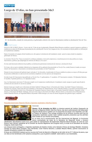 Luego de 15 días, no han presentado 3de3
ARCHIVO
El 1 de diciembre, cuando les tomó protesta, el gobernador exhortó a los nuevos funcionarios realizar su declaración Tres de Tres.
Citlalli Luciana
OAXACA DE JUÁREZ, Oaxaca.- A poco más de 15 días de que el gobernador Alejandro Murat Hinojosa nombrara a quienes integran su gabinete y
estableciera un plazo de 90 días para la presentación de su declaración Tres de Tres, ninguno de las y los secretarios ha hecho pública su información
en la plataforma ciudadana.
Hasta el momento en la página oficial tresdetres.mx sólo aparece la declaración del mandatario estatal , quien la expuso desde la campaña a
gobernador de Oaxaca.
La iniciativa Tres de Tres “busca reconstruir la confianza ciudadana a través del compromiso y transformación de la clase política en el país;
funcionarios y políticos que antepongan los intereses de México a los suyos”.
En ésta cada funcionario deberá de hacer pública su declaración patrimonial, declaración de intereses y declaración fiscal.
En el país, sólo en nueve entidades federativas los integrantes de los gabinetes han presentado su Tres de Tres, siendo Sonora el estado con mayor
número de funcionarios y funcionarias con declaraciones presentadas; en total 78 personas.
Durante la toma de protesta del gabinete legal, realizada el 1 de diciembre, el gobernador de Oaxaca estableció un plazo no mayor a 90 días para que
las personas establecidas en cada una de las secretarías cumplieran con este ejercicio de transparencia.
En todo el país 841 funcionarios han publicado su Tres de Tres: 21 gobernadores, 31 senadores, 307 funcionarios estatales, 124 diputados federales,
63 alcaldes, 9 partidos políticos y 121 diputados locales.
Las y los funcionarios aún tienen 72 días para cumplir con el compromiso establecido por el mandatario estatal, aunque no quedó especificada la
existencia de una sanción en caso de no acatarla.
Quienes tienen que cumplir son: la Secretaria de Salud, Gabriela Velásquez Rosas; la Secretaria de Cultura, Ana Isabel Vázquez Colmenares;
Secretario de Turismo, Juan Carlos Rivera Castellanos; el Secretario de Administración, Javier Villacaña Jiménez; el secretario de Desarrollo Social
y Humano, Raúl Bolaños Cacho Cué; el Secretario de Transporte Francisco García López, el Secretario General de Gobierno, Alejandro Avilés
Álvarez, el Secretario del Medio Ambiente, José Luis Calvo Ziga; la Secretaria de la Mujer, Miriam Liborio; el Secretario de las Infraestructuras
Fabián Sebastían Herrera; de Seguridad Pública, Raymundo Tuñón Jauregui, así como los demás integrantes del gabinete legal y ampliado.
Respalda Gobernador Alejandro Murat a migrantes repatriados: Aída Ruiz García
Comunicado
Oaxaca, 19 de diciembre de 2016.- La directora general del Instituto Oaxaqueño de
Atención al Migrante (IOAM), Aída Ruiz García, dijo que la administración del Gobernador
Alejandro Murat inició su gestión con el compromiso de apoyar a los migrantes y por ello,
en Palacio de Gobierno, hizo entrega simbólica de los primeros recursos para que los
oaxaqueños repatriados puedan hacer realidad proyectos productivos que les permitan
tener empleo en sus mismas comunidades.
En el marco de la conmemoración del Día Internacional del Migrante, la funcionaria
estuvo acompañada del titular de la Secretaría de Desarrollo Social y Humano
(SEDESOH), Raúl Bolaños Cacho Cué, quien asistió en representación del Gobernador Alejandro Murat Hinojosa; así como de Juan
Antonio Vera Carrizal, presidente de la Comisión de Asuntos Migratorios del Congreso local y la titular de la Secretaría de Asuntos
Indígenas, Sofía Castro Ríos.
Los cheques fueron entregados a migrantes repatriados de Estados U/nidos como Salvador Chávez de Santiago Matatlán; Anastasia
Cenobio de Santa María Choapam; Eloy Hernández; Coral Yesenia Sánchez y Ladislao Macario Matías, quienes reconocieron el
respaldo del gobierno estatal a los migrantes.
El titular de la SEDESOH destacó que los recursos del Fondo de Atención al Migrante es del orden de los 27.7 millones de pesos y que
con ellos se han beneficiado a 921 paisanos oaxaqueños y que el gobierno estatalÂ estará atento a sus necesidades.
 