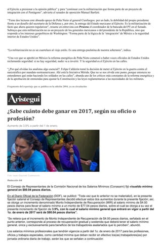 al Ejército a presionar a la opinión pública” y para “continuar con la militarización que forma parte de un proyecto de
integración con el Pentágono”, advierte el senador de oposición Manuel Bartlett.
“Tiene dos lecturas este absurdo apoyo de Peña Nieto al general Cienfuegos: por un lado, la debilidad del propio presidente
frente a un desafío del secretario de la Defensa y, por otro, la entrega del Estado mexicano al Ejército. Es la militarización de
facto que ahora quieren regularizar”, resume en entrevista con Proceso el coordinador de la bancada del PT en el Senado.
Subraya que esta militarización no es un proyecto de los generales mexicanos o del presidente de la República, sino que
responde a los intereses geopolíticos de Washington: “Forma parte de la lógica de la ‘integración’ de México a la seguridad
interior de Estados Unidos”.
“La militarización no es un cuartelazo al viejo estilo. Es una entrega paulatina de nuestra soberanía”, indica.
“Una vez que se aprobó en México la reforma energética de Peña Nieto comenzó a haber voces oficiales de Estados Unidos
reclamando seguridad: si no hay seguridad, nadie va a invertir. Y la seguridad es el Ejército en las calles.
“¿Por qué olvidan los analistas algo esencial?: Felipe Calderón tomó la decisión de meter al Ejército en la guerra contra el
narcotráfico por mandato norteamericano. Ahí está la Iniciativa Mérida. Que no se nos olvide este punto, porque entonces no
entendemos qué están haciendo los soldados en las calles”, abunda uno de los críticos más constantes de la reforma energética y
de la aprobación de enmiendas para ajustar la Constitución y las leyes reglamentarias a las necesidades de los militares.
Fragmento del reportaje que se publica en la edición 2094, ya en circulación
¿Sabe cuánto debe ganar en 2017, según su oficio o
profesión?
Aumento de 3.9% a partir del 1 de enero.
Foto: Isaac Esquivel/ Cuartoscuro
Redacción AN
El Consejo de Representantes de la Comisión Nacional de los Salarios Mínimos (Conasami) fijó elsueldo mínimo
general en $80.04 pesos diarios.
En el Diario Oficial de la Federación (DOF), se publicó: “Toda vez que lo anterior no se materializó, en la presente
fijación salarial el Consejo de Representantes decidió efectuar estos dos aumentos durante la presente fijación; así,
se otorga un incremento denominado Monto Independiente de Recuperación (MIR) al salario mínimo de $4.00
pesos diarios para llevar el salario mínimo a un monto de $77.04 pesos diarios, sobre el cual se otorga a su vez el
presente incremento de fijación de 3.9%, con lo cual el salario mínimo general que entrará en vigor a partir del
1o. de enero de 2017 será de $80.04 pesos diarios”.
“Se reitera que el incremento de Monto Independiente de Recuperación de $4.00 pesos diarios, señalado en el
punto anterior, corresponde al proceso de recuperación gradual y sostenida que deberá tener el salario mínimo
general, única y exclusivamente para beneficio de los trabajadores asalariados que lo perciben”, abundó.
Los salarios mínimos profesionales que tendrán vigencia a partir del 1o. de enero de 2017 para las profesiones,
oficios y trabajos especiales, como cantidad mínima que deban recibir en efectivo los(as) trabajadores(as) por
jornada ordinaria diaria de trabajo, serán los que se señalan a continuación:
 