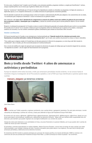 En otros casos, el gobierno local “compite con la Cruzada y crea estructuras paralelas, programas similares y compite por beneficiarios”, incluso,
aunque el partido político sea el mismo que el gobierno federal, dice el Coneval.
Entre las “resistencias” identificadas por el Coneval está que las dependencias estatales no alienaban sus programas a la lógica de carencias, se
duplicaban apoyos, no se compartía información y se creaban estructuras de participación comunitaria paralelas.
Esto ha afectado la operación de la estrategia porque si bien la Cruzada es suficientemente flexible para adaptarse a las características de un estado,
“es insuficiente para compensar el desinterés o vencer la resistencia de un gobierno estatal”.
Otro obstáculo es la “poco clara” distribución de competencias en materia de política social entre ámbitos de gobierno ha provocado que
haya programas estatales y municipales que se empalman, y realizan las mismas acciones para la misma población objetivo con los mismos
propósitos.
Respecto a la planeación presupuestal, la Cruzada no toma en cuenta la información generada en la propia población para resolver sus necesidades.
De acuerdo con el Coneval “no se encontró evidencia de que los programas utilicen la información que se genera en los estados y municipios
(matrices de inversión), ni en los comités comunitarios (planes comunitarios) para orientar sus decisiones sobre inversión.
Simular coordinación
El Coneval encontró que la Cruzada es una estrategia poco institucionalizada que “depende mucho de las relaciones personales entre
funcionarios, de acuerdos informales e incluso de funcionarios clave”, por lo tanto, ante cambios de personal los avances se hacen vulnerables.
“Esto explica que en algunos estados la Cruzada haya servido para potenciar el efecto de los programas y en otros haya sido fácil simular la
coordinación”, dice el estudio, por ello recomienda propiciar la institucionalización.
Esto a través de modificar las reglas de operación para incorporar las decisiones de grupos de trabajo para que la atención integral de las carencias
“no dependa de acuerdos”, sino de reglas del funcionamiento de los programas.
Bots y trolls desde Twitter: 4 años de amenazas a
activistas y periodistas
Aunque la relación entre todos los bots y trolls que amenazan periodistas resulta evidente, no se conoce hasta el
momento ninguna investigación de la Procuraduría capitalina o de la PGR que haya identificado a quienes operan esas
cuentas
Juan Omar Fierro
Son cuentas que Twitter suspende y regresan cambiando unas cuantas letras o agregando caracteres. Se usan para amenazar, montar
campañas de desprestigio, burlarse de víctimas y hasta para defender la figura del Presidente Enrique Peña Nieto.
El nombre es lo de menos: @Peluditx, @ElPeterTeibol, @elperritodamaso, @antipatico2015, @ElNoruegoxxx, @DraTerco. Basta con que
sirvan para atacar comunicadores, académicos y defensores de derechos humanos. Saben que sus cuentas serán suspendidas tras una
denuncia, pero también que pueden regresar con una ligera modificación a su nombre de usuario.
Tiempo les sobra para dedicarse a sus actividades en línea y recursos financieros no parecen faltarles, por lo que pueden abrir cuentas de
Twitter las veces que sean necesarias.
El periodista y activista especializado en medios digitales, Alberto Escorcia Giordano, conoce bien el manejo de esas cuentas que están
interconectadas y que manejan centenas de bots o usuarios simulados para poder atacar a sus objetivos. Se usan todo el tiempo para
amenazar periodistas y defensores de los derechos humanos.
En diciembre del 2012 recibió su primera amenaza por convocar de manera pacífica a la marcha del llamado 1DMX en rechazo a la
ceremonia de toma de protesta del Presidente Enrique Peña Nieto. La última amenaza la recibió el pasado 1 de noviembre.
 