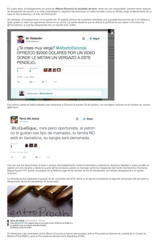 En cuatro años, el hostigamiento en contra de Alberto Escorcia ha escalado de tono, hasta ser casi insoportable: primero fueron ataques
de denegación de servicio a su blog LoQueSigue.tv, siguieron las amenazas en redes sociales contra su familia, luego el allanamiento de su
casa en dos ocasiones y el robo de información.
Sin embargo, el hostigamiento no ha parado ahí. El pasado primero de noviembre ofrecieron una supuesta recompensa de 2 mil dólares a
quien grabe un video con agresiones físicas en su contra. La cuenta desde la que se ofreció la gratificación por atacar a Escorcia fue
@TercoSenior, la cual fue desactivada tras un reporte ante Twitter.
Esa misma cuenta se había utilizado para amenazar a Escorcia el pasado 25 de octubre, con una ligera variación en el nombre de usuario:
@SirTerco
Una vez que fue desactivada, el autor o autores del hostigamiento contra el periodista y activista en derechos digitales y redes sociales la
reabrió con otra variante y desde la cuenta @TercoDJesus publicó un mensaje contra los integrantes del Centro de Derechos Humanos
Miguel Agustín Pro Juárez, encargado de la defensa legal de las familias de los 43 estudiantes normalistas desaparecidos en Iguala,
Guerrero.
La advertencia fue publicada el pasado 26 de noviembre del 2016, fecha en la que se conmemoró el segundo aniversario del secuestro y
desaparición de los 43 estudiantes de Ayotzinapa.
El ciberacoso y las amenazas contra Alberto Escorcia ya fueron denunciadas ante la Procuraduría General de Justicia de la Ciudad de
México (PGJCDMX) y ante la Procuraduría General de la República (PGR).
 