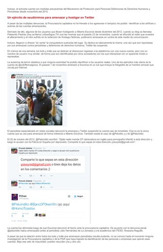 Incluso, el activista cuenta con medidas precautorias del Mecanismo de Protección para Personas Defensoras de Derechos Humanos y
Periodistas desde noviembre del 2015.
Un ejército de seudónimos para amenazar y hostigar en Twitter
A pesar de las múltiples denuncias, la Procuraduría capitalina no ha frenado a los agresores ni tampoco ha podido identificar a los artífices o
autores de las cuentas amenazantes.
Derivado de ello, algunos de los usuarios que llevan hostigando a Alberto Escorcia desde diciembre del 2012, cuando su blog se llamaba
Pateando Piedras (hoy se llama LoQueSigue.TV) son las mismas que el pasado 23 de noviembre, cuando se difundió el video que muestra
el allanamiento y el robo sufrido en la redacción de Aristegui Noticias, publicaron amenazas en contra de este medio de comunicación.
Incluso, llegaron a ofrecer “en venta” la computadora sustraída del lugar. Su táctica es básicamente la misma: una vez que son reportadas
por sus amenazas contra periodistas y defensores de derechos humanos, Twitter las suspende.
En menos de una semana, los bots y trolls que se dedican al ciberacoso regresan a la plataforma con una nueva cuenta, pero con un
nombre de usuario muy similar, de forma que son identificadas por otros acosadores con los que interactúan sin un aparente miedo a
represalias.
La ausencia de temor obedece a que ninguna autoridad ha podido identificar a los usuarios reales. Uno de los ejemplos más claros es la
cuenta de @xxElNoruegoxxx. El pasado 1 de noviembre amenazó a Escorcia en un tuit que incluye la fotografía de un hombre armado que
circula por internet.
El periodista especializado en redes sociales denunció la amenaza y Twitter suspendió la cuenta casi de inmediato. Esa no es la única
cuenta que se usó para amenazar de forma indirecta a Alberto Escorcia. También existe el caso de @Peluditx y y de @Peluindito.
El 25 de octubre del 2012, @Peluindito escribió: “Ojalá nadie mande CP (abreviatura en inglés para pornografía infantil) a esta dirección y
luego lo acusen con la Policía en España por depravado. Comparte lo que sepas en esta dirección yosoyred@gmail.com”.
La cuenta fue eliminada luego de que Escorcia denunció el hecho ante la procuraduría capitalina. De acuerdo con la denuncia penal,
@peluindito había amenazado antes al periodista Julio Hernández de La Jornada y a la académica del ITESO, Rossana Reguillo.
A pesar de que la relación entre todos los bots y trolls que amenazan periodistas resulta evidente, no se conoce hasta el momento ninguna
investigación de la Procuraduría capitalina o de la PGR que haya logrado la identificación de las personas o empresas que operan esas
cuentas. Bajo ese velo de impunidad, pueden resucitar una y otra vez.
 