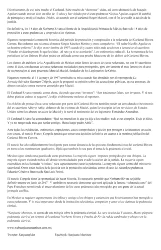 Efectivamente, de eso sabe mucho el Cardenal. Sabe mucho de “destrozar” vidas, así como destrozó la de Joaquín
Aguilar cuando era tan sólo un niño de 13 años y fue violado por el cura pederasta Nicolás Aguilar, a quien él cambió
de parroquia y envió a Estados Unidos, de acuerdo con el cardenal Roger Mahoni, con el fin de evadir la acción de la
justicia.
En definitiva, los 18 años de Norberto Rivera al frente de la Arquidiócesis Primada de México han sido 18 años de
protección a curas pederastas y desprecio a las víctimas.
Sigamos recuperando la memoria histórica del periodo de protección y conspiración a la pederastia del Cardenal Rivera
Carrera. Recordemos sus palabras al menor Sergio Sánchez Merino y otros compañeros: “El padre Nicolás Aguilar es
un hombre enfermo”, le dijo en noviembre de 1997 cuando él y cuatro niños más acudieron a denunciar al sacerdote:
“Ustedes olvidarán pronto lo que les hizo . Al rato ya ni se acordarán”. Los testimonios están allí. La hemeroteca de los
periódicos de los últimos 18 años podrá ser utilizada como una prueba fehaciente de los delitos del Cardenal Rivera.
Los cientos de archivos de la Arquidiócesis de México están llenos de casos de curas pederastas, no son 15 sacerdotes
como él dice, son decenas de curas pederastas trasladados para protegerlos, pero obviamente el más famoso es el caso
de su protección al cura pederasta Marcial Maciel, fundador de los Legionarios de Cristo.
Hagamos memoria: el 11 de mayo de 1997 terminaba su misa cuando fue abordado por el reportero de La
Jornada Salvador Guerrero Chiprés, quien le preguntó su opinión sobre las acusaciones públicas, en ese entonces, de
abusos sexuales contra menores cometidos por Maciel.
El Cardenal Rivera contestó, como ahora, diciendo que eran “inventos”: “Son totalmente falsas, son inventos. Y tú nos
debes platicar cuánto te pagaron”, le dijo visiblemente molesto al reportero.
En el delito de protección a curas pederastas por parte del Cardenal Rivera también puede ser considerado el testimonio
del ex sacerdote Alberto Athié, defensor de las víctimas de Maciel, quien llevó copias de los periódicos de Estados
Unidos sobre los abusos sexuales de Maciel y le narró el testimonio del ex legionario Fernández Amenábar.
El Cardenal Rivera fue contundente: “Qué no entendiste lo que ya dije a los medios: todo es un complot. Todo es falso.
Y yo no tengo nada más que hablar contigo. Hasta luego padre Athié”.
Ante todas las evidencias, testimonios, expedientes, casos comprobados y juicios por proteger a delincuentes sexuales
con sotana, el nuncio Franco Coppola tendrá que tomar una decisión definitiva en cuanto a la próxima jubilación del
Cardenal Rivera Carrera.
El nuncio ha sido suficientemente inteligente para tomar distancia de las posturas fundamentalistas del cardenal Rivera
en torno a los matrimonios igualitarios. Ojalá que también lo sea para el tema de la pederastia clerical.
México sigue siendo una guarida de curas pederastas. La mayoría siguen impunes protegidos por sus obispos. La
mayoría siguen violando niños allí donde son trasladados para evadir la acción de la justicia. La mayoría siguen
escondidos en las llamadas “clínicas” para supuestamente curar la pederastia. La mayoría siguen dentro del ministerio
sacerdotal. Otros están huidos de la justicia con la protección eclesiástica, como el caso del sacerdote pederasta
Eduardo Córdova Bautista de San Luis Potosí.
El nuncio Coppola tiene la oportunidad de hacer historia. Es necesario permitir que Norberto Rivera se jubile
definitivamente en junio de 2017. Y también es necesario demostrar que será aplicada la famosa “tolerancia cero” del
Papa Francisco permitiendo el encarcelamiento de los curas pederastas aún protegidos por una parte de la actual
jerarquía católica.
En México se requiere urgentemente disciplina y castigo a los obispos y cardenales que históricamente han protegido a
curas pederastas. Y lo más importante: desde la institución eclesiástica, compasión y amor a las víctimas de pederastia
clerical.
*Sanjuana Martínez, es autora de una trilogía sobre la pederastia clerical: La cara oculta del Vaticano, Manto púrpura:
pederastia clerical en tiempos del cardenal Norberto Rivera y Prueba de Fe: la red de cardenales y obispos en la
pederastia clerical.
www.websanjuanamartinez.com.mx
Tweeter: SanjuanaMtz Facebook: Sanjuana Martinez
 