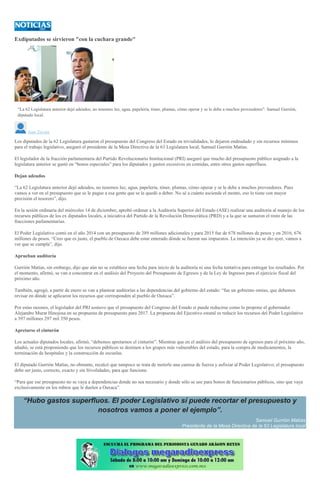 Exdiputados se sirvieron "con la cuchara grande"
CARLOS HERNÁNDEZ LÓPEZ
“La 62 Legislatura anterior dejó adeudos; no tenemos luz, agua, papelería, tóner, plumas, cómo operar y se le debe a muchos proveedores": Samuel Gurrión,
diputado local.
Juan Zavala
Los diputados de la 62 Legislatura gastaron el presupuesto del Congreso del Estado en trivialidades, lo dejaron endeudado y sin recursos mínimos
para el trabajo legislativo, aseguró el presidente de la Mesa Directiva de la 63 Legislatura local, Samuel Gurrión Matías.
El legislador de la fracción parlamentaria del Partido Revolucionario Institucional (PRI) aseguró que mucho del presupuesto público asignado a la
legislatura anterior se gastó en “bonos especiales” para los diputados y gastos excesivos en comidas, entre otros gastos superfluos.
Dejan adeudos
“La 62 Legislatura anterior dejó adeudos, no tenemos luz, agua, papelería, tóner, plumas, cómo operar y se le debe a muchos proveedores. Pues
vamos a ver en el presupuesto que se le pague a esa gente que se le quedó a deber. No sé a cuánto asciende el monto, eso lo tiene con mayor
precisión el tesorero”, dijo.
En la sesión ordinaria del miércoles 14 de diciembre, aprobó ordenar a la Auditoría Superior del Estado (ASE) realizar una auditoría al manejo de los
recursos públicos de los ex diputados locales, a iniciativa del Partido de la Revolución Democrática (PRD) y a la que se sumaron el resto de las
fracciones parlamentarias.
El Poder Legislativo contó en el año 2014 con un presupuesto de 389 millones adicionales y para 2015 fue de 678 millones de pesos y en 2016, 676
millones de pesos. “Creo que es justo, el pueblo de Oaxaca debe estar enterado dónde se fueron sus impuestos. La intención ya se dio ayer, vamos a
ver que se cumpla”, dijo.
Aprueban auditoría
Gurrión Matías, sin embargo, dijo que aún no se establece una fecha para inicio de la auditoría ni una fecha tentativa para entregar los resultados. Por
el momento, afirmó, se van a concentrar en el análisis del Proyecto del Presupuesto de Egresos y de la Ley de Ingresos para el ejercicio fiscal del
próximo año.
También, agregó, a partir de enero se van a plantear auditorías a las dependencias del gobierno del estado: “fue un gobierno omiso, que debemos
revisar en dónde se aplicaron los recursos que corresponden al pueblo de Oaxaca”.
Por estas razones, el legislador del PRI sostuvo que el presupuesto del Congreso del Estado sí puede reducirse como lo propone el gobernador
Alejandro Murat Hinojosa en su propuesta de presupuesto para 2017. La propuesta del Ejecutivo estatal es reducir los recursos del Poder Legislativo
a 397 millones 297 mil 350 pesos.
Apretarse el cinturón
Los actuales diputados locales, afirmó, “debemos apretarnos el cinturón”. Mientras que en el análisis del presupuesto de egresos para el próximo año,
añadió, se está proponiendo que los recursos públicos se destinen a los grupos más vulnerables del estado, para la compra de medicamentos, la
terminación de hospitales y la construcción de escuelas.
El diputado Gurrión Matías, no obstante, recalcó que tampoco se trata de meterle una camisa de fuerza y asfixiar al Poder Legislativo; el presupuesto
debe ser justo, correcto, exacto y sin frivolidades, para que funcione.
“Para que ese presupuesto no se vaya a dependencias donde no sea necesario y donde sólo se use para bonos de funcionarios públicos, sino que vaya
exclusivamente en los rubros que le duelen a Oaxaca”.
“Hubo gastos superfluos. El poder Legislativo sí puede recortar el presupuesto y
nosotros vamos a poner el ejemplo”.
Samuel Gurrión Matías
Presidente de la Mesa Directiva de la 63 Legislatura local
 