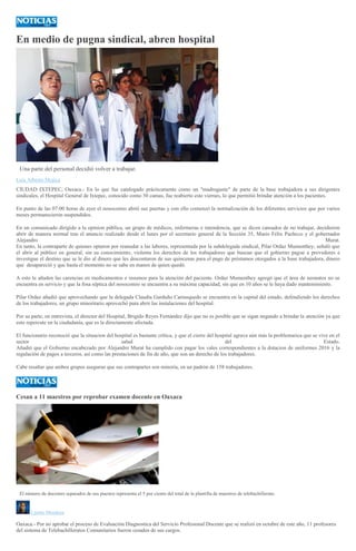 En medio de pugna sindical, abren hospital
Una parte del personal decidió volver a trabajar.
Luis Alberto Mojica
CIUDAD IXTEPEC, Oaxaca.- En lo que fue catalogado prácticamente como un "madruguete" de parte de la base trabajadora a sus dirigentes
sindicales, el Hospital General de Ixtepec, conocido como 30 camas, fue reabierto este viernes, lo que permitió brindar atención a los pacientes.
En punto de las 07:00 horas de ayer el nosocomio abrió sus puertas y con ello comenzó la normalización de los diferentes servicios que por varios
meses permanecieron suspendidos.
En un comunicado dirigido a la opinion pública, un grupo de médicos, enfermeras e intendencia, que se dicen cansados de no trabajar, decidieron
abrir de manera normal tras el anuncio realizado desde el lunes por el secretario general de la Sección 35, Mario Félix Pacheco y el gobernador
Alejandro Murat.
En tanto, la contraparte de quienes optaron por reanudar a las labores, representada por la subdelegada sindical, Pilar Ordaz Mumenthey, señaló que
el abrir al público en general, sin su conocimiento, violenta los derechos de los trabajadores que buscan que el gobierno pague a provedores e
investigue el destino que se le dio al dinero que les descontaron de sus quincenas para el pago de préstamos otorgados a la base trabajadora, dinero
que desapareció y que hasta el momento no se sabe en manos de quien quedó.
A esto le añaden las carencias en medicamentos e insumos para la atención del paciente. Ordaz Mumenthey agregó que el área de neonatos no se
encuentra en servicio y que la fosa séptica del nosocomio se encuentra a su máxima capacidad, sin que en 10 años se le haya dado mantenimiento.
Pilar Ordaz añadió que aprovechando que la delegada Claudia Garduño Carrasquedo se encuentra en la capital del estado, defendiendo los derechos
de los trabajadores, un grupo minoritario aprovechó para abrir las instalaciones del hospital.
Por su parte, en entrevista, el director del Hospital, Brigido Reyes Fernández dijo que no es posible que se sigan negando a brindar la atención ya que
esto repercute en la ciudadanía, que es la directamente afectada.
El funcionario reconoció que la situacion del hospital es bastante crítica, y que el cierre del hospital agrava aún más la problemarica que se vive en el
sector salud del Estado.
Añadió que el Gobierno encabezado por Alejandro Murat ha cumplido con pagar los vales correspondientes a la dotacion de uniformes 2016 y la
regulación de pagos a terceros, así como las prestaciones de fin de año, que son un derecho de los trabajadores.
Cabe resaltar que ambos grupos aseguran que sus contrapartes son minoría, en un padrón de 158 trabajadores.
Cesan a 11 maestros por reprobar examen docente en Oaxaca
ESPECIAL
El número de docentes separados de sus puestos representa el 5 por ciento del total de la plantilla de maestros de telebachillerato.
Lizette Mendoza
Oaxaca.- Por no aprobar el proceso de Evaluación Diagnostica del Servicio Profesional Docente que se realizó en octubre de este año, 11 profesores
del sistema de Telebachilleratos Comunitarios fueron cesados de sus cargos.
 