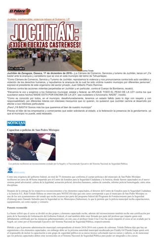 Juchitán, ingobernable; violencia rebasa al Gobierno: I.P
Carlos Tirado
Juchitán de Zaragoza, Oaxaca, 17 de diciembre de 2016.- ¡La Cámara de Comercio, Servicios y turismo de Juchitán, lanza un! ¡Ya
basta! ante la anarquía y vandalismo que se vive en este municipio del Istmo de Tehuantepec.
"Como Cámara de Comercio, Servicio y Turismo de Juchitán, reprobamos la violencia y nos pronunciamos contra todo acto vandálico y
violación de los derechos humanos, y repudiamos la anarquía de la cual ha sido víctima nuestro municipio por diferentes personas”,
expresó el presidente de este organismo del sector privado, Juan Gilberto Prado Ramírez.
Estamos contra las acciones violentas perpetradas en Juchitán y en particular, contra el Cuerpo de Bomberos, recalcó.
"Elevamos la voz y exigimos a los Gobiernos municipal, estatal y federal, se APLIQUE TODO EL PESO DE LA LEY contra los que
suscitaron estos hechos NADIE ESTA POR ENCIMA DE LA LEY, sea ciudadano o funcionario, NADIE", insistió.
"Como es conocido por todos, en el municipio, desafortunadamente, tenemos un estado fallido (esto lo digo con respeto y con
responsabilidad); por diferentes líderes con intereses mezquinos que no quieren, no quisieron que Juchitán camine al desarrollo por
afectar a sus intereses particulares
¡Pero! ¡YA BASTA! Somos más los que queremos el bien de nuestro municipio"
Preciso el líder de los empresarios y comerciantes que están solicitando al estado, a la federación la presencia de la gendarmería, ya
que el municipio no puede, está rebasado.
Capacitan a policias de San Pedro Mixtepec
Los policías recibieron un reconocimiento avalado por la Segob y el Secretariado Ejecutivo del Sistema Nacional de Seguridad Pública.
admin-nnmx
Como una exigencia del gobierno federal, un total de 75 elementos que conforma el cuerpo policiaco del municipio de San Pedro Mixtepec
recibieron un curso de 40 horas impartido por el Centro de Estudios para la Seguridad Ciudadana y la Justicia, donde fueron capacitados en el nuevo
sistema penal adversarial, cultura de la legalidad, actuación policial, derechos humanos, cadena de custodia, informe policial homologado, entre otras
disciplinas.
Después de la entrega de los respectivos reconocimientos a los elementos capacitados, el director del Centro de Estudios para la Seguridad Ciudadana
y la Justicia S.C, Raúl Toledo Dehesa en entrevista para NOTICIAS dijo que este curso corresponde a que el municipio de San Pedro Mixtepec es
uno de los seis ayuntamientos del estado que recibe recursos por parte del programa federal del Programa de Fortalecimiento para la Seguridad
(Fortaseg) antes llamado Subsidio para la Seguridad en los Municipios (Subsemun), lo que le permite que la policía municipal reciba capacitaciones,
equipamiento, así como equipo y vestuario.
Ponente reconocido
La fuente refirió que el curso se dividió en dos grupos y elemento capacitado recibe, además del reconocimiento también recibe una certificación por
parte de la Secretaría de Gobernación del Gobierno Federal, el cual también debe estar firmado por parte del profesor que imparte quien está
debidamente certificado por las instancias gubernamentales; en este caso el profesor Jesús Cruz Cruz fue quien impartió el curso al ser avalado por la
Segob, así como por el Secretariado Ejecutivo del Sistema Nacional de Seguridad Pública, respectivamente.
Debido a que la presente administración municipal correspondiente al trienio 2014-2016 está a punto de culminar, Toledo Dehesa dijo que hay un
seguimiento a los elementos capacitados, sin embargo debe ser la próxima autoridad municipal encabezada por Freddy Gil Pineda Gopar quien será
el responsable de incluir la capacitación a este grupo de seguridad pública en su anexo técnico solicitando nuevos cursos y talleres, es de mencionar
que los policías capacitados deben estar reconocidos en el Sistema Nacional de Seguridad Pública para poder ser integrados a los cursos.
 