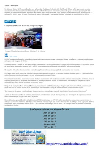 Apoyos a municipios
Por último el director del Centro de Estudios para la Seguridad Ciudadana y la Justicia S.C, Raúl Toledo Dehesa, refirió que con este curso de
capacitación a los elementos policiales del municipio de San Pedro Mixtepec se cierran estas jornadas de apoyo a los municipios por parte del
Programa de Fortalecimiento para la Seguridad, es de resaltar que el municipio de San Pedro Mixtepec recibió tan sólo en este 2016 un total de 11
millones 310 mil 699 pesos, así como 10 millones de pesos el paño pasado y una cantidad similar el primer año de administración en el 2014.
Carreteras en Oaxaca, de las más inseguras del país
Este año, 216 asaltos fueron cometidos con violencia y 51 sin violencia.
Citlalli Luciana
El 10.67 por ciento de los asaltos cometidos en carreteras del país ocurren en las que transitan por Oaxaca, lo cual ubica a estas vías estatales dentro
de las cinco más inseguras de México.
El informe de enero a octubre de 2016 publicado por el Secretariado Ejecutivo del Sistema Nacional de Seguridad Pública (SESNSP), detalla que en
ese lapso fueron denunciados en todo el país 2 mil 502 robos en carreteras en México de los cuales 267 ocurrieron en Oaxaca.
De esta cifra, 216 asaltos fueron cometidos con violencia y 51 sin violencia; en mayo y julio la ocurrencia fue más frecuente.
El 37.9 por ciento de los asaltos con violencia se dieron contra camiones de carga; el 10.64 contra autobuses; mientras que el 37.9 por ciento de los
asaltos fue contra vehículos particulares y el resto sobre transportes no especificados.
Una comparativa estadística anual indica que este año hubo un incremento en la incidencia de asaltos carreteros respecto a 2015 en Oaxaca, puues en
el mismo período pero del año pasado se registraron 234 asaltos en carreteras, es decir, 33 asaltos menos. Sin embargo en comparación con los
registrados hace cuatro años, el incremento es tres veces mayor.
El reporte de Inteligencia Robo de Carga México del primer trimestre del 2016 elaborado por Freightwatcha International SCIC, contenido en la
página asis.orga.mx, detalla que uno de los elementos que han contribuido al riesgo de asaltos carreteros son los conflictos sociales.
“Los transportes de carga se ven afectados por bloqueos carreteros realizados por grupos de manifestantes inconformes con el gobierno."
A pesar del alto índice de robos en carreteras, Oaxaca no es considerada una zona de alto riesgo en el caso de transporte de carga aunque sí tiene
puntos considerados de elevado y alto índice de peligro.
Dentro del modus operandi Freightwatcha International SCIC, establece que en el 77.4 % de los casos los robos a transporte ocurren mientras el
embarque se encuentra en tránsito, el 67.8 por ciento utilizan la privación ilegal de la libertad del conductor, en el 8.1 por ciento se presenta el robo a
tren mientras que se encuentra en tránsito, en el 1.2 por ciento son efectuados por policías falsos y en el 0.3 por ciento el conductor se encuentra
involucrado en el robo.
Asaltos carreteros por año en Oaxaca
267 en 2016
234 en 2015
269 en 2014
145 en 2013
90 en 2012
155 en 2011
 