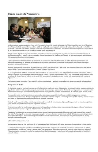 Cirugía mayor a la Procuraduría




Modernización es la palabra, cambio, el reto en la Procuraduría General de Justicia de Oaxaca. Con 50 días cumplidos en el cargo Manuel de
Jesús López , titular de la dependencia, enfático señala: es inaplazable una reingeniería al interior de la dependencia. Pausado en el hablar,
recalcando y pensando cada palabra destaca la carencia de recursos humanos y materiales. "hacen falta 50 ministerios públicos", hay un déficit
de 16%, si consideramos la cifra de 300 MP con los que cuenta la dependencia.

"Hoy la labor es dignificar a la policía ministerial, a aquellos que realizan la investigación; el policía es la pieza fundamental de la tarea de
procuración de justicia", subraya. Oaxaca cuenta hoy con 900 ministeriales, el reportero hace cuentas: un policía investigador por cada 4 mil
222 oaxaqueños, las cifra es ejemplificadora.

López López realiza un somero análisis de la situación en el estado, los índices de delincuencia no se han disparado, pero tampoco han
disminuido, Oaxaca está en 'la media' de las estadísticas nacionales, sobre todo si se consideran los delitos del fuero común como robos,
agresiones, lesiones u homicidios.

Y realiza una acotación "la aplicación del mando único en Oaxaca restó operatividad a la PGJEO", para el entrevistador quedó claro, fue un
intento fallido, "generó burocratismo y diluyó el mando", señala el funcionario.

El 12 de septiembre de 2008 una edición extra del Diario Oficial del Estado de Oaxaca crea la figura del Comisionado de Seguridad Pública y
traslada a la policía investigadora a su mando a través de la Agencia Estatal de Investigaciones (AEI), es el comisionado quien concentra todas
las policías de Oaxaca bajo sus órdenes por lo que la PGR se queda sin investigadores y debe tramitar toda pesquisa a través de esa nueva
dependencia.

Por fortuna, aclara el procurador, "ya se realizó la reforma constitucional y la policía investigadora está de nuevo a cargo de la Procuraduría".

Rezago hasta de 40 años

Es abultado el rezago en averiguaciones previas, 60 mil en todo el estado, está hecho el diagnóstico: "es necesario realizar una depuración de los
expedientes, serán revisados caso por caso para determinar la situación en que se encuentran, el estado de la averiguación, los avances; muchos
delitos denunciados o que se deben analizar ya prescribieron, hay expedientes que datan de 40 años atrás, de la década de los 70 u 80", acota.

El procurador insiste en el entrenamiento, en la necesidad de contar con una policía científica, en verdad investigadora, en constante
adiestramiento y aprendizaje. "Con policías preparados y dedicados de tiempo completo a la investigación es posible depurar y avanzar hasta en
80% sobre los expedientes rezagados en un período de dos años", considera.

Cauto, lo que le ha ganado críticas entre los representantes de los medio de comunicación, el procurador arguye: este no es un puesto político.
Quizá por ello rehúya a los reflectores, a la exposición mediática.

Evita mencionar sobre las condiciones en que encontró la Procuraduría y el trabajo de sus antecesores, pero da algunos indicios: "necesitamos
mejores instalaciones, dotar a la policía de herramientas, de vehículos".

Poco a poco la plática toma un derrotero más afable y eso permite resaltar pequeñas grandes diferencias con lo que acontecía hace apenas 51
días atrás: "se han logrado ya dos o tres avances, por ejemplo a los pocos días ya se tenía el retrato hablado del presunto asesino del presidente
municipal de Amoltepec". Meses o años después de los homicidios de líderes sociales, personajes de la vida pública o expolicías, no hay
averiguaciones bien integradas.

¿Habrá detención de funcionarios?

Y a cuentagotas descarga: si se justifica, sí, de ex funcionarios y hasta funcionarios de la actual administración, siempre que existan pruebas.

La entrevista transcurre entre llamadas de comandantes y subordinados con quienes ha establecido una estrecha comunicación, las órdenes,
recomendaciones son sencillas, rápidas y precisas. Pacta citas, escucha con atención del otro lado de la bocina con el rostro poco expresivo.
"Hay colaboración, coordinación con las Secretarías de Seguridad Pública estatal y federal y con la Procuraduría General de la República",
retoma la plática.
 