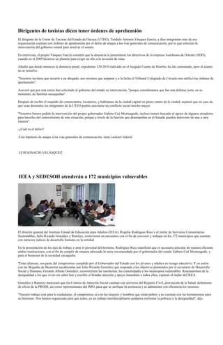 Dirigentes de taxistas dicen tener órdenes de aprehensión
El dirigente de la Unión de Taxistas del Estado de Oaxaca (UTEO), Teódulo Antonio Vásquez García, y diez integrantes más de esa
organización cuentan con órdenes de aprehensión por el delito de ataque a las vías generales de comunicación, por lo que solicitan la
intervención del gobierno estatal para resolver el asunto.

En entrevista, el propio Vásquez García comentó que la denuncia la presentaron los directivos de la empresa Autobuses de Oriente (ADO),
cuando en el 2009 hicieron un plantón para exigir un alto a la invasión de rutas.

Añadió que desde entonces la denuncia penal, expediente 129/2010 radicado en el Juzgado Cuarto de Distrito, ha ido caminando, pero el asunto
no se resuelve.

"Nosotros tuvimos que recurrir a un abogado, nos tuvimos que amparar y a la fecha el Tribunal Colegiado de Circuito nos ratificó las órdenes de
aprehensión".

Aseveró que por esta razón han solicitado al gobierno del estado su intervención, "porque consideramos que fue una defensa justa, en su
momento, de familias oaxaqueñas".

Después de recibir el respaldo de comerciantes, locatarios, y habitantes de la ciudad capital en pleno centro de la ciudad, expresó que en caso de
que sean detenidos los integrantes de la UTEO podría suscitarse un conflicto social mucho mayor.

"Nosotros hemos pedido la intervención del propio gobernador Gabino Cué Monteagudo, incluso hemos buscado el apoyo de algunos senadores
para hacerles del conocimiento de esta situación, porque a través de la función que desempeñan en el Senado pueden intervenir de una u otra
manera".

-¿Cuál es el delito?

-Una hipótesis de ataque a las vías generales de comunicación, tiene carácter federal.



LUIS IGNACIO VELÁSQUEZ




IEEA y SEDESOH atenderán a 172 municipios vulnerables




El director general del Instituto Estatal de Educación para Adultos (IEEA), Rogelio Rodríguez Ruiz y el titular de Servicios Comunitarios
Sustentables, Julio Ricardo González y Ramírez, sostuvieron un encuentro con el fin de convenir y trabajar en los 172 municipios que cuentan
con menores índices de desarrollo humano en la entidad.

En la presentación de los ejes de trabajo y ante el personal del Instituto, Rodríguez Ruiz manifestó que es necesaria articular de manera eficiente
ambas instituciones, con el fin de cumplir de manera adecuada la tarea encomendada por el gobernador del estado Gabino Cué Monteagudo, y
para el bienestar de la sociedad oaxaqueña.

"Estas alianzas, son parte del compromiso cumplido por el Gobernador del Estado con los jóvenes y adultos en rezago educativo. Y en unión
con las Brigadas de Bienestar encabezadas por Julio Ricardo González que responde a los objetivos planteados por el secretario de Desarrollo
Social y Humano, Gerardo Albino González; recorreremos las rancherías, las comunidades y los municipios vulnerables. Rescataremos de la
desigualdad a los que viven sin saber leer y escribir al brindar atención y apoyo inmediato a todos ellos, expresó el titular del IEEA.

González y Ramírez mencionó que los Centros de Atención Social cuentan con servicios del Registro Civil, prevención de la Salud, defensores
de oficio de la PRODI, así como representantes del IMO, para que se unifique la asistencia y se administre con eficiencia los recursos.

"Nuestro trabajo está para la ciudadanía; el compromiso es con las mujeres y hombres que están pobres y no cuentan con las herramientas para
su bienestar. Nos hemos organizado para que todos, en un trabajo interdisciplinario podamos enfrentar la pobreza y la desigualdad", dijo.
 