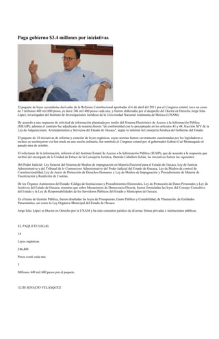 Paga gobierno $3.4 millones por iniciativas




El paquete de leyes secundarías derivadas de la Reforma Constitucional aprobadas el 6 de abril del 2011 por el Congreso estatal, tuvo un costo
de 3 millones 449 mil 600 pesos, es decir 246 mil 400 pesos cada una, y fueron elaboradas por el despacho del Doctor en Derecho Jorge Islas
López, investigador del Instituto de Investigaciones Jurídicas de la Universidad Nacional Autónoma de México (UNAM).

De acuerdo a una respuesta de solicitud de información planteada por medio del Sistema Electrónico de Acceso a la Información Pública
(SIEAIP), además el contrato fue adjudicado de manera directa "de conformidad con lo preceptuado en los artículos 43 y 44, fracción XIV de la
Ley de Adquisiciones, Arrendamientos y Servicios del Estado de Oaxaca", según lo informó la Consejería Jurídica del Gobierno del Estado.

El paquete de 14 iniciativas de reforma y creación de leyes orgánicas, cuyas normas fueron severamente cuestionadas por los legisladores e
incluso se sustituyeron vía fast-track en una sesión ordinaria, fue remitido al Congreso estatal por el gobernador Gabino Cué Monteagudo el
pasado mes de octubre.

El solicitante de la información, informó al del Instituto Estatal de Acceso a la Información Pública (IEAIP), que de acuerdo a la respuesta que
recibió del encargado de la Unidad de Enlace de la Consejería Jurídica, Damián Caballero Julián, las iniciativas fueron las siguientes:

Del Poder Judicial: Ley General del Sistema de Medios de impugnación en Materia Electoral para el Estado de Oaxaca, Ley de Justicia
Administrativa y del Tribunal de lo Contencioso Administrativo del Poder Judicial del Estado de Oaxaca, Ley de Medios de control de
Constitucionalidad, Ley de Juicio de Protección de Derechos Humanos y Ley de Medios de Impugnación y Procedimiento de Materia de
Fiscalización y Rendición de Cuentas.

De los Órganos Autónomos del Estado: Código de Instituciones y Procedimientos Electorales, Ley de Protección de Datos Personales y Ley de
Archivos del Estado de Oaxaca; mientras que sobre Mecanismos de Democracia Directa, fueron formuladas las leyes del Consejo Consultivo
del Estado y la Ley de Responsabilidades de los Servidores Públicos del Estado y Municipios de Oaxaca.

En el tema de Gestión Pública, fueron diseñadas las leyes de Presupuesto, Gasto Público y Contabilidad, de Planeación, de Entidades
Paraestatales, así como la Ley Orgánica Municipal del Estado de Oaxaca.

Jorge Islas López es Doctor en Derecho por la UNAM y ha sido consultor jurídico de diversas firmas privadas e instituciones públicas.



EL PAQUETE LEGAL

14

Leyes orgánicas.

246,400

Pesos costó cada una.

3

Millones 449 mil 600 pesos por el paquete.



LUIS IGNACIO VELÁSQUEZ
 