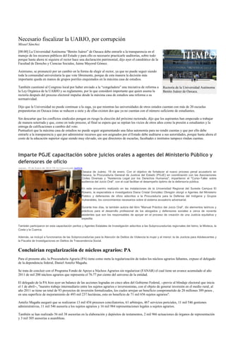 Necesario fiscalizar la UABJO, por corrupción
Misael Sánchez

[08:00] La Universidad Autónoma “Benito Juárez” de Oaxaca debe entrarle a la transparencia en el
manejo de los recursos públicos del Estado y para ello es necesario practicarle auditorías, sobre todo
porque hasta ahora ni siquiera el rector hace una declaración patrimonial, dijo ayer el catedrático de la
Facultad de Derecho y Ciencias Sociales, Jaime Mayoral Gómez.

Asimismo, se pronunció por un cambio en la forma de elegir al rector, ya que no puede seguir siendo
toda la comunidad universitaria la que vote libremente, porque de esta manera la decisión más
importante queda en manos de grupos porriles enquistados en la máxima casa de estudios.

También cuestionó al Congreso local por haber enviado a la “congeladora” una iniciativa de reforma a               Rectoría de la Universidad Autónoma
la Ley Orgánica de la UABJO y su reglamento, por lo que consideró importante que quien asuma la                    Benito Juárez de Oaxaca.
rectoría después del proceso electoral impulse desde la máxima casa de estudios una reforma a su
normatividad.

Dijo que la Universidad no puede continuar a la zaga, ya que mientras las universidades de otros estados cuentan con más de 20 escuelas
preparatorias en Oaxaca éstas se reducen a siete y de ellas existen dos que ya no cuentan con el número suficiente de estudiantes.

Sin descartar que los conflictos sindicales pongan en riesgo la elección del próximo rectorado, dijo que los aspirantes han empezado a trabajar
de manera soterrada y que, como en todo proceso, al final se espera que se repitan los vicios de otros años como la presión a estudiantes y la
entrega de calificaciones a cambio del voto.
Puntualizó que la máxima casa de estudios no puede seguir argumentando una falsa autonomía para no rendir cuentas y que por ello debe
entrarle a la transparencia y que por administrar recursos que son asignados por el Estado debe auditarse a sus autoridades, porque hasta ahora el
costo de la educación superior sigue siendo muy elevado, sin que directores de escuelas, facultades e institutos tampoco rindan cuentas.



Imparte PGJE capacitación sobre juicios orales a agentes del Ministerio Público y
defensores de oficio
Jueves, 19 de Enero de 2012 19:14 Comunicado Justicia
                                                    Oaxaca de Juárez, 19 de enero. Con el objetivo de fortalecer el nuevo proceso penal acusatorio en
                                                    Oaxaca, la Procuraduría General de Justicia del Estado (PGJE) en coordinación con las Asociaciones
                                                    Civiles Diversas y "Asistencia Legal por los Derechos Humanos", impartieron el "Curso-Taller sobre
                                                    audiencia del Juicio Oral", con el cual facilitan el desempeño óptimo de la defensoría pública.

                                                    En este encuentro realizado en las instalaciones de la Universidad Regional del Sureste Campus El
                                                    Rosario, la especialista e investigadora Diana Cristal González Obregón otorgó a Agentes del Ministerio
                                                    Público y defensores de oficio adscritos a la Procuraduría para la Defensa del Indígena y Grupos
                                                    Vulnerables, los conocimientos necesarios sobre el sistema acusatorio adversarial.

                                                    Durante tres días, la también autora del libro "Manual Práctico del Juicio Oral", dio elementos teóricos y
                                                    prácticos para el desarrollo profesional de los abogados y defensores sociales a cerca de noventa
                                                    asistentes que son los responsables de apoyar en el proceso de creación de una Justicia equitativa y
                                                    expedita.

También participaron en esta capacitación peritos y Agentes Estatales de Investigación adscritos a las Subprocuradurías regionales del Istmo, la Mixteca, la
Costa y la Cuenca.

Además, se incluyó a funcionarios de las Subprocuradurías para la Atención de Delitos de Violencia la mujer y el menor; la de Justicia para Adolescentes y
la Fiscalía de Investigaciones en Delitos de Trascendencia Social.


Concluirían regularización de núcleos agrarios: PA
Para el presente año, la Procuraduría Agraria (PA) tiene como meta la regularización de todos los núcleos agrarios faltantes, expuso el delegado
de la dependencia federal, Daniel Anteliz Magaña.

Se trata de concluir con el Programa Fondo de Apoyo a Núcleos Agrarios sin regularizar (FANAR) el cual tiene un avance acumulado al año
2011 de mil 200 núcleos agrarios que representa el 76.77 por ciento del universo de la entidad.

El delegado de la PA hizo ayer un balance de las acciones logradas en cinco años del Gobierno Federal, --previo al blindaje electoral que inicia
el 1 de abril--, "nuestro trabajo intermediario entre los sujetos agrarios e inversionistas, con el objeto de generar inversión en el medio rural, al
año 2011 se tiene un total de 93 proyectos de inversión formalizados, los cuales arrojan un beneficio comprometido de 28 millones 389 pesos ,
en una superficie de mejoramiento de 493 mil 237 hectáreas, esto en beneficio de 71 mil 656 sujetos agrarios".

Anteliz Magaña aseguró que se realizaron 13 mil 454 procesos conciliatorios, 61 arbitrajes, 467 servicios periciales, 11 mil 546 gestiones
administrativas, 11 mil 546 asesoría a los sujetos agrarios y 16 mil 984 representaciones legales a sujetos agrarios.

También se han realizado 56 mil 38 asesorías en la elaboración y depósitos de testamentos, 2 mil 966 actuaciones de órganos de representación
y 3 mil 305 asesorías a asambleas.
 