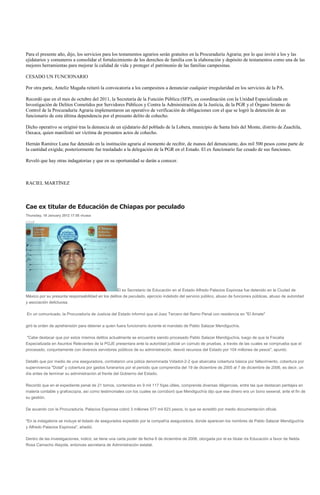 Para el presente año, dijo, los servicios para los testamentos agrarios serán gratuitos en la Procuraduría Agraria; por lo que invitó a los y las
ejidatarios y comuneros a consolidar el fortalecimiento de los derechos de familia con la elaboración y depósito de testamentos como una de las
mejores herramientas para mejorar la calidad de vida y proteger el patrimonio de las familias campesinas.

CESADO UN FUNCIONARIO

Por otra parte, Anteliz Magaña reiteró la convocatoria a los campesinos a denunciar cualquier irregularidad en los servicios de la PA.

Recordó que en el mes de octubre del 2011, la Secretaría de la Función Pública (SFP), en coordinación con la Unidad Especializada en
Investigación de Delitos Cometidos por Servidores Públicos y Contra la Administración de la Justicia, de la PGR y el Órgano Interno de
Control de la Procuraduría Agraria implementaron un operativo de verificación de obligaciones con el que se logró la detención de un
funcionario de esta última dependencia por el presunto delito de cohecho.

Dicho operativo se originó tras la denuncia de un ejidatario del poblado de la Lobera, municipio de Santa Inés del Monte, distrito de Zaachila,
Oaxaca, quien manifestó ser víctima de presuntos actos de cohecho.

Hernán Ramírez Luna fue detenido en la institución agraria al momento de recibir, de manos del denunciante, dos mil 500 pesos como parte de
la cantidad exigida; posteriormente fue trasladado a la delegación de la PGR en el Estado. El ex funcionario fue cesado de sus funciones.

Reveló que hay otras indagatorias y que en su oportunidad se darán a conocer.



RACIEL MARTÍNEZ



Cae ex titular de Educación de Chiapas por peculado
Thursday, 19 January 2012 17:55 vicasa




                                                   El ex Secretario de Educación en el Estado Alfredo Palacios Espinosa fue detenido en la Ciudad de
México por su presunta responsabilidad en los delitos de peculado, ejercicio indebido del servicio público, abuso de funciones públicas, abuso de autoridad
y asociación delictuosa.

En un comunicado, la Procuraduría de Justicia del Estado informó que el Juez Tercero del Ramo Penal con residencia en "El Amate"

giró la orden de aprehensión para detener a quien fuera funcionario durante el mandato de Pablo Salazar Mendiguchía.

"Cabe destacar que por estos mismos delitos actualmente se encuentra siendo procesado Pablo Salazar Mendiguchía, luego de que la Fiscalía
Especializada en Asuntos Relevantes de la PGJE presentara ante la autoridad judicial un cúmulo de pruebas, a través de las cuales se comprueba que el
procesado, conjuntamente con diversos servidores públicos de su administración, desvió recursos del Estado por 104 millones de pesos", apuntó.

Detalló que por medio de una aseguradora, contrataron una póliza denominada Vidadot-2-2 que abarcaba cobertura básica por fallecimiento, cobertura por
supervivencia "Dotal" y cobertura por gastos funerarios por el periodo que comprendía del 19 de diciembre de 2005 al 7 de diciembre de 2006, es decir, un
día antes de terminar su administración al frente del Gobierno del Estado.

Recordó que en el expediente penal de 21 tomos, contenidos en 9 mil 117 fojas útiles, comprende diversas diligencias, entre las que destacan peritajes en
materia contable y grafoscopía, así como testimoniales con los cuales se corroboró que Mendiguchía dijo que ese dinero era un bono sexenal, ante el fin de
su gestión.

De acuerdo con la Procuraduría, Palacios Espinosa cobró 3 millones 577 mil 623 pesos, lo que se acreditó por medio documentación oficial.

"En la indagatoria se incluye el listado de asegurados expedido por la compañía aseguradora, donde aparecen los nombres de Pablo Salazar Mendiguchía
y Alfredo Palacios Espinosa", añadió.

Dentro de las investigaciones, indicó, se tiene una carta poder de fecha 6 de diciembre de 2006, otorgada por el ex titular de Educación a favor de Nelda
Rosa Camacho Alayola, entonces secretaria de Administración estatal.
 