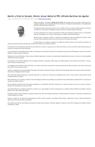 Martín y Eviel al Senado, Héctor Anuar Mafud al PRI: Alfredo Martínez de Aguilar
Jueves, 19 de Enero de 2012 13:15 Alfredo Martínez de Aguilar Alfredo Martínez de Aguilar


                                                     Oaxaca de Juárez, 19 de enero. Detrás de la noticia. No hay plazo que no se venza ni fecha que no se
                                                     cumpla. Finalmente, el controvertido Eviel Pérez renuncia a la dirigencia estatal legítima, nunca legitimada,
                                                     del Partido Revolucionario Institucional.

                                                     Eviel aguantó hasta el límite para dejar su curul y el PRI e iniciar una nueva aventura política en busca de
                                                     un escaño en el Senado de la República al igual que Martín de Jesús Vásquez Villanueva.

                                                     El primer presidente de la Junta de Coordinación Política de la alternancia solicitó licencia a la diputación
                                                     local por Tehuantepec y en su lugar rindió protesta su suplente, Rosa Nidia Villalobos.

                                                     Martín dijo que su decisión se debe a un ejercicio de congruencia y para dar equidad en el proceso, amén
                                                     de evitar malos entendidos sobre mal uso de funciones en el proceso de elección.

                                             De esta manera, se empieza a despejar la incógnita de quiénes podrían ser los padres conscriptos por
Oaxaca que apoyen desde la Cámara Alta a Enrique Peña Nieto como posible presidente.

Se confirman así las insistentes versiones de que Ulises Ruiz mantuvo su apuesta por su delfín Eviel Pérez, una vez que Héctor Pablo Ramírez Puga, se
incorporó al equipo de Enrique Peña Nieto.

La incorporación de José Nelson Murat Casab a la Secretaría de Vinculación Política del Comité Ejecutivo Nacional del PRI despeja el camino a Eviel Pérez
Magaña y a Martín Vásquez Villanueva.

Hábilmente, Enrique Peña Nieto y Pedro Joaquín Coldwell, desactivaron, también, al ex gobernador Heladio Ramírez López al nombrar a su hija Narcedalia,
Secretaría de Acción Indígena.

La postulación de Eviel Pérez Magaña como candidato al Senado no garantiza, desde luego, que resulte ganador en las elecciones del próximo 1 de julio,
como ocurrió con la gobernación.

Es innegable que los ataques contra Eviel Pérez y su padrino Ulises Ruiz continuarán de manera permanente por todos los grupos, para evitar a toda costa
que triunfe en los próximos comicios.

Insisten en registrarse como precandidatos al Senado José Antonio Hernández Fraguas, Heliodoro Díaz Escárraga, María de las Nieves García Fernández,
Sofía Castro y Margarita Liborio Arrazola.

Salvo ésta última política priista las y los demás aspirantes a un escaño en el Senado de la República tienen más o menos méritos, amén del fierro de los
ex gobernadores en la grupa.

Más interesante es, sin embargo, analizar la inminente llegada de Héctor Anuar Mafud a la presidencia del Comité Directivo Estatal del PRI, como factor de
unidad y de equilibrio político.

De concretarse la elección interna del todavía magistrado y ex presidente del Poder Judicial sería un positivo mensaje de que por lo menos se tiene la
intención de recomponer las cosas en el PRI.

Anuar Mafud llegaría a la dirigencia estatal de su partido con un gran bagaje a su favor empezando por su probada institucionalidad como político y servidor
público en los Tres Poderes del Estado.

El político porteño ha sido presidente municipal de Salina Cruz, líder del Congreso del Estado, secretario general de Gobierno, Procurador y presidente del
Tribunal Superior de Justicia.

Conoce y trabajó con los últimos tres gobernadores del PRI, Diódoro Carrasco, José Nelson Murat Casab y Ulises Ruiz. Tiene el mérito indiscutible de
haber sido ocho años secretario de Gobierno.

Ello posibilita que Héctor Anuar Mafud sea interlocutor válido ante los grupos y corrientes, legítimos y espurios, de los PRI´s tripulados por Heladio, Diódoro,
José Nelson y Ulises.
 