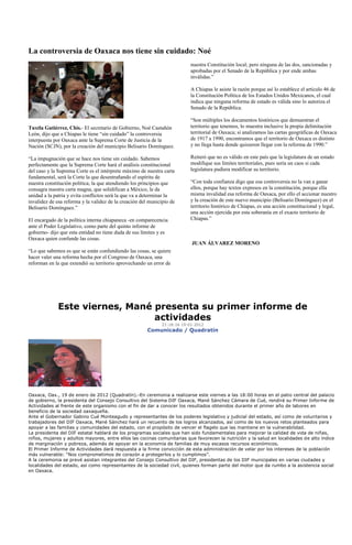 La controversia de Oaxaca nos tiene sin cuidado: Noé
                                                                           nuestra Constitución local; pero ninguna de las dos, sancionadas y
                                                                           aprobadas por el Senado de la República y por ende ambas
                                                                           inválidas.”

                                                                           A Chiapas le asiste la razón porque así lo establece el artículo 46 de
                                                                           la Constitución Política de los Estados Unidos Mexicanos, el cual
                                                                           indica que ninguna reforma de estado es válida sino lo autoriza el
                                                                           Senado de la República.

                                                                           “Son múltiples los documentos históricos que demuestran el
Tuxtla Gutiérrez, Chis.- El secretario de Gobierno, Noé Castañón           territorio que tenemos, lo muestra inclusive la propia delimitación
León, dijo que a Chiapas le tiene “sin cuidado” la controversia            territorial de Oaxaca; si analizamos las cartas geográficas de Oaxaca
interpuesta por Oaxaca ante la Suprema Corte de Justicia de la             de 1917 a 1990, encontramos que el territorio de Oaxaca es distinto
Nación (SCJN), por la creación del municipio Belisario Domínguez.          y no llega hasta donde quisieron llegar con la reforma de 1990.”

“La impugnación que se hace nos tiene sin cuidado. Sabemos                 Reiteró que no es válido en este país que la legislatura de un estado
perfectamente que la Suprema Corte hará el análisis constitucional         modifique sus límites territoriales, pues sería un caos si cada
del caso y la Suprema Corte es el intérprete máximo de nuestra carta       legislatura pudiera modificar su territorio.
fundamental, será la Corte la que desentrañando el espíritu de
nuestra constitución política; la que atendiendo los principios que        “Con toda confianza digo que esa controversia no la van a ganar
consagra nuestra carta magna, que solidifican a México, le da              ellos, porque hay textos expresos en la constitución, porque ella
unidad a la patria y evita conflictos será la que va a determinar la       misma invalidad esa reforma de Oaxaca, por ello el accionar nuestro
invalidez de esa reforma y la validez de la creación del municipio de      y la creación de este nuevo municipio (Belisario Domínguez) en el
Belisario Domínguez.”                                                      territorio histórico de Chiapas, es una acción constitucional y legal,
                                                                           una acción ejercida por esta soberanía en el exacto territorio de
El encargado de la política interna chiapaneca -en comparecencia           Chiapas.”
ante el Poder Legislativo, como parte del quinto informe de
gobierno- dijo que esta entidad no tiene duda de sus límites y es
Oaxaca quien confunde las cosas.
                                                                           JUAN ÁLVAREZ MORENO
“Lo que sabemos es que se están confundiendo las cosas, se quiere
hacer valer una reforma hecha por el Congreso de Oaxaca, una
reforman en la que extendió su territorio aprovechando un error de




              Este viernes, Mané presenta su primer informe de
                                 actividades
                                                              21:18:16 19-01-2012
                                                        Comunicado / Quadratín




Oaxaca, Oax., 19 de enero de 2012 (Quadratín).-En ceremonia a realizarse este viernes a las 18:00 horas en el patio central del palacio
de gobierno, la presidenta del Consejo Consultivo del Sistema DIF Oaxaca, Mané Sánchez Cámara de Cué, rendirá su Primer Informe de
Actividades al frente de este organismo con el fin de dar a conocer los resultados obtenidos durante el primer año de labores en
beneficio de la sociedad oaxaqueña.
Ante el Gobernador Gabino Cué Monteagudo y representantes de los poderes legislativo y judicial del estado, así como de voluntarios y
trabajadores del DIF Oaxaca, Mané Sánchez hará un recuento de los logros alcanzados, así como de los nuevos retos planteados para
apoyar a las familias y comunidades del estado, con el propósito de vencer el flagelo que las mantiene en la vulnerabilidad.
La presidenta del DIF estatal hablará de los programas sociales que han sido fundamentales para mejorar la calidad de vida de niñas,
niños, mujeres y adultos mayores, entre ellos las cocinas comunitarias que favorecen la nutrición y la salud en localidades de alto índice
de marginación y pobreza, además de apoyar en la economía de familias de muy escasos recursos económicos.
El Primer Informe de Actividades dará respuesta a la firme convicción de esta administración de velar por los intereses de la población
más vulnerable: “Nos comprometimos de corazón a protegerlos y lo cumplimos”.
A la ceremonia se prevé asistan integrantes del Consejo Consultivo del DIF, presidentas de los DIF municipales en varias ciudades y
localidades del estado, así como representantes de la sociedad civil, quienes forman parte del motor que da rumbo a la asistencia social
en Oaxaca.
 