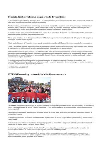 Denuncia Amoltepec el nuevo ataque armado de Yucutindoo
El presidente municipal de Santiago Amoltepec, Pedro Luis Jiménez Hernández, acusó a sus vecinos de San Mateo Yucutindoo de herir de bala
a uno de sus habitantes, así como robar ganado de la comunidad.

Por ello, solicitó al gobierno del estado que intervenga en el asunto lo antes posible y se actúe en contra de las personas que atentan contra el
desarrollo, la paz y el progreso de su pueblo, "ya que nosotros como vecinos de Amoltepec, sabemos que la violencia nos ha dejado en la
extrema pobreza, por lo tanto hemos dejado las armas y estamos buscando la solución por la vía del dialogo".

El munícipe informó que el pasado miércoles 18 de enero, vecinos de las comunidades de El Zapote y El Sabino, de Yucutindoo, emboscaron a
sus vecinos, dejando como saldo una persona herida de bala.

Añadió que el atentado se dio en el paraje conocido como El Macahuite y que la persona herida fue trasladada al Hospital Civil de la capital de
estado y que su estado de salud es grave.

Añadió que los habitantes de Yucutindoo robaron además ganado de la comunidad de El Tambor, tales como: reses, caballos, burros y chivos.

"Frente a estos hechos violentos, es necesario denunciar públicamente a quienes están detrás del conflicto, sus negros intereses con la finalidad
de responsabilizarlos públicamente de la violencia e inestabilidad que se pueda generar en la zona de límites".

Jiménez Hernández aseveró que es claro que a los habitantes de San Mateo Yucutindoo no les interesa el desarrollo, "porque constante mente
han agredido a los ciudadanos de Santiago Amoltepec y como ejemplo está el asesinato que cometieron en la comunidad de Barranca Honda, el
destrozo de milpa en más de 70 hectáreas en la comunidad de Barranca Obscura y las repetidas ocasiones en que han amedrentado a balazos a
sus vecinos en los lugares de siembre".

El presidente municipal hizo un llamado a sus correligionarios para que no caiga en provocaciones y tome sus decisiones con total
responsabilidad; "asimismo, hago un llamado al gobierno del estado a no permitir que este tipo de actos se impongan en nuestros municipios y
se den más actos lamentables, dejando viudas y huérfanos".

 LUIS IGNACIO VELÁSQUEZ




STEUABJO marcha y taxistas de Juchitán bloquean cruceris




Oaxaca, Oax.- Integrantes de diversos sitios de la ciudad de Juchitán de Zaragoza bloquearon los cruceros de Cinco Señores y la Calzada Niños
Héroes, a la altura del estadio de beisbol "Eduardo Vasconcelos" y Cinco Señores, para exigir al gobierno estatal el retiro de los mototaxis en
esa municipalidad.

Poco después de las 9:00 horas, los trabajadores del volante salieron de El Tule, donde pernoctaron, para estacionar sus unidades alrededor de
los transitados cruceros.

En parabrisas y medallones, las unidades de motor mostraban leyendas como: "ni un voto a López Obrador y sus secuaces" y "voto de castigo a
López Obrador".

En el crucero de Cinco Señores los inconformes destruyeron propaganda del precandidato a la diputación federal Raymundo Carmona Laredo y
conservaron los palos de madera, "por si nos quieren reprimir".

En entrevista, el secretario general del sitio "José F. Gómez", Lorenzo López López, manifestó que su inconformidad es porque han sido
invadidos por los mototaxis en Juchitan, azuzados por dirigentes políticos de la COCEI y del PRI.

"Como estamos en tiempos electorales quieren llevar agua a su molino, entonces quieren mover a la gente para tener votos cautivos; ya
repartieron terrenos, se acabaron los terrenos y siguieron con las radio comunitarias para promover la violencia y como ya se les acabó ese
negocio también ahora quieren incursionar en los mototaxis".
 