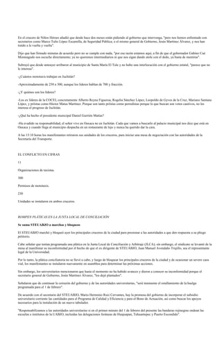 En el crucero de Niños Héroes añadió que desde hace dos meses están pidiendo al gobierno que intervenga, "pero nos hemos enfrentado con
secretarios como Marco Tulio López Escamilla, de Seguridad Pública; o el mismo general de Gobierno, Jesús Martínez Álvarez, y nos han
traído a la vuelta y vuelta".

Dijo que han firmado minutas de acuerdo pero no se cumple con nada, "por esa razón estamos aquí, a fin de que el gobernador Gabino Cué
Monteagudo nos escuche directamente; ya no queremos intermediarios ni que nos sigan dando atole con el dedo, ya basta de mentiras".

Subrayó que desde anteayer arribaron al municipio de Santa María El Tule y no hubo una interlocución con el gobierno estatal, "parece que no
le interesa".

-¿Cuántos mototaxis trabajan en Juchitán?

-Aproximadamente de 250 a 300, aunque los lideres hablan de 700 y fracción.

-¿Y quiénes son los líderes?

-Los ex líderes de la COCEI, concretamente Alberto Reyna Figueroa, Rogelia Sánchez López, Leopoldo de Gyves de la Cruz, Mariano Santana
López, y priístas como Héctor Matus Martínez. Porque son tanto priístas como perredistas porque lo que buscan son votos cautivos, no les
interesa el progreso de Juchitán.

-¿Qué ha hecho el presidente municipal Daniel Gurrión Matías?

-Ha evadido su responsabilidad, el señor vive en Oaxaca no en Juchitán. Cada que vamos a buscarlo al palacio municipal nos dice que está en
Oaxaca y cuando llega al municipio despacha en un restaurante de lujo y nunca ha querido dar la cara.

A las 13:10 horas los manifestantes retiraron sus unidades de los cruceros, para iniciar una mesa de negociación con las autoridades de la
Secretaría del Transporte.



EL CONFLICTO EN CIFRAS

11

Organizaciones de taxistas.

300

Permisos de mototaxis.

230

Unidades se instalaron en ambos cruceros.



ROMPEN PLÁTICAS EN LA JUNTA LOCAL DE CONCILIACIÓN

Se suma STEUABJO a marchas y bloqueos

El STEUABJO marchó y bloqueó ayer los principales cruceros de la ciudad para presionar a las autoridades a que den respuesta a su pliego
petitorio.

Cabe señalar que tenían programada una plática en la Junta Local de Conciliación y Arbitraje (JLCA); sin embargo, el sindicato se levantó de la
mesa al manifestar su inconformidad por el hecho de que el ex dirigente de STEUABJO, Juan Manuel Avendaño Trujillo, sea el representante
legal de la Universidad.

Por lo tanto, la plática conciliatoria no se llevó a cabo, y luego de bloquear los principales cruceros de la ciudad y de ocasionar un severo caos
vial, los manifestantes se instalaron nuevamente en asamblea para determinar las próximas acciones.

Sin embargo, los universitarios mencionaron que hasta el momento no ha habido avances y dieron a conocer su inconformidad porque el
secretario general de Gobierno, Jesús Martínez Álvarez, "los dejó plantados".

Señalaron que de continuar la cerrazón del gobierno y de las autoridades universitarias, "será inminente el estallamiento de la huelga
programada para el 1 de febrero".

De acuerdo con el secretario del STEUABJO, Mario Herminio Ruiz Cervantes, hay la promesa del gobierno de incorporar el subsidio
universitario corriente las cantidades para el Programa de Calidad y Eficiencia y para el Bono de Actuación, así como buscar los apoyos
necesarios para la instalación de un nuevo tabulador.

"Responsabilizamos a las autoridades universitarias si en el primer minuto del 1 de febrero del presente las banderas rojinegras ondean las
escuelas e institutos de la UABJO, incluidas las delegaciones foráneas de Huajuapan, Tehuantepec y Puerto Escondido".
 