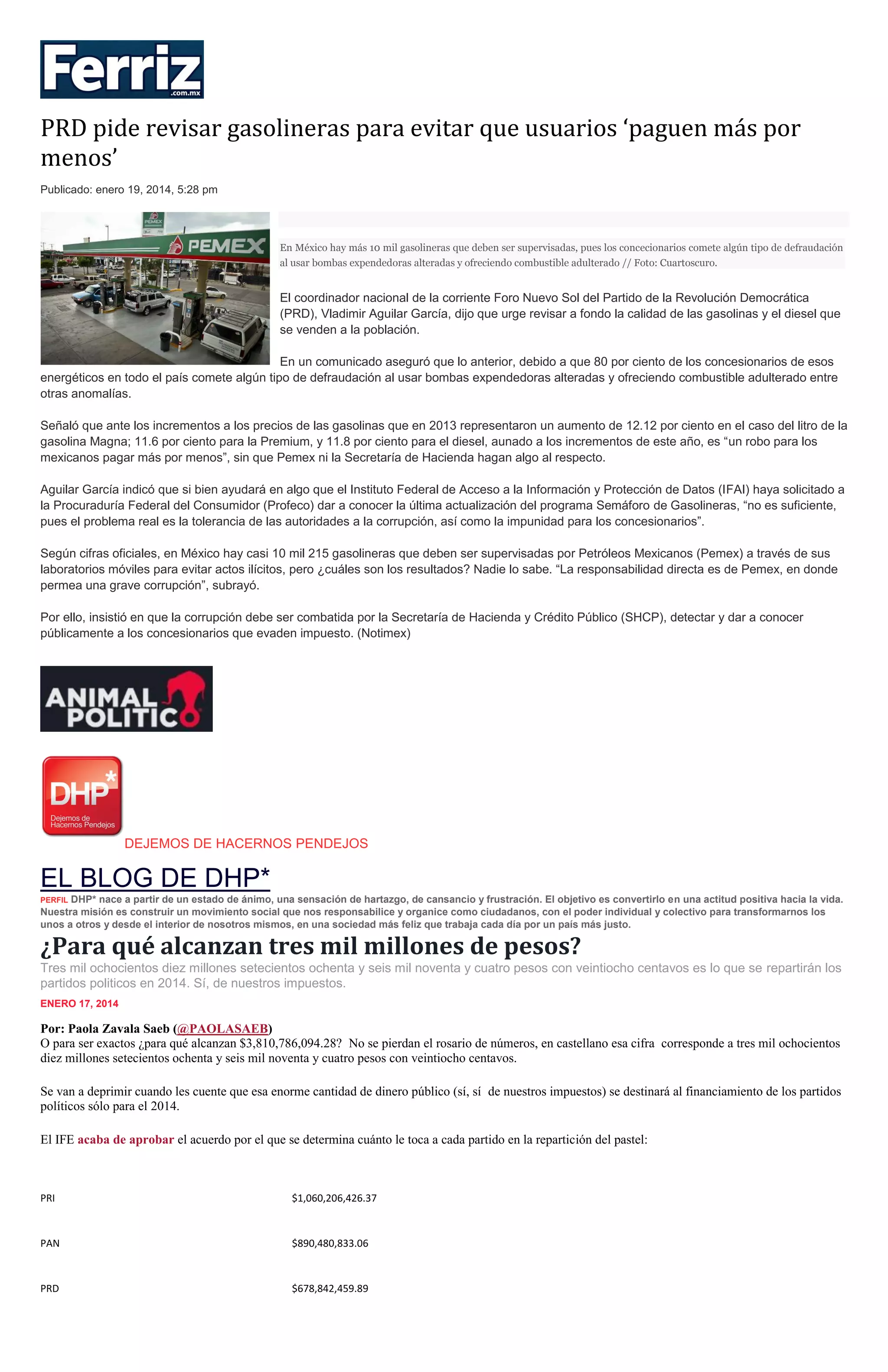 PRD pide revisar gasolineras para evitar que usuarios ‘paguen más por
menos’
Publicado: enero 19, 2014, 5:28 pm

En México hay más 10 mil gasolineras que deben ser supervisadas, pues los concecionarios comete algún tipo de defraudación
al usar bombas expendedoras alteradas y ofreciendo combustible adulterado // Foto: Cuartoscuro.

El coordinador nacional de la corriente Foro Nuevo Sol del Partido de la Revolución Democrática
(PRD), Vladimir Aguilar García, dijo que urge revisar a fondo la calidad de las gasolinas y el diesel que
se venden a la población.
En un comunicado aseguró que lo anterior, debido a que 80 por ciento de los concesionarios de esos
energéticos en todo el país comete algún tipo de defraudación al usar bombas expendedoras alteradas y ofreciendo combustible adulterado entre
otras anomalías.
Señaló que ante los incrementos a los precios de las gasolinas que en 2013 representaron un aumento de 12.12 por ciento en el caso del litro de la
gasolina Magna; 11.6 por ciento para la Premium, y 11.8 por ciento para el diesel, aunado a los incrementos de este año, es “un robo para los
mexicanos pagar más por menos”, sin que Pemex ni la Secretaría de Hacienda hagan algo al respecto.
Aguilar García indicó que si bien ayudará en algo que el Instituto Federal de Acceso a la Información y Protección de Datos (IFAI) haya solicitado a
la Procuraduría Federal del Consumidor (Profeco) dar a conocer la última actualización del programa Semáforo de Gasolineras, “no es suficiente,
pues el problema real es la tolerancia de las autoridades a la corrupción, así como la impunidad para los concesionarios”.
Según cifras oficiales, en México hay casi 10 mil 215 gasolineras que deben ser supervisadas por Petróleos Mexicanos (Pemex) a través de sus
laboratorios móviles para evitar actos ilícitos, pero ¿cuáles son los resultados? Nadie lo sabe. “La responsabilidad directa es de Pemex, en donde
permea una grave corrupción”, subrayó.
Por ello, insistió en que la corrupción debe ser combatida por la Secretaría de Hacienda y Crédito Público (SHCP), detectar y dar a conocer
públicamente a los concesionarios que evaden impuesto. (Notimex)

DEJEMOS DE HACERNOS PENDEJOS

EL BLOG DE DHP*
DHP* nace a partir de un estado de ánimo, una sensación de hartazgo, de cansancio y frustración. El objetivo es convertirlo en una actitud positiva hacia la vida.
Nuestra misión es construir un movimiento social que nos responsabilice y organice como ciudadanos, con el poder individual y colectivo para transformarnos los
unos a otros y desde el interior de nosotros mismos, en una sociedad más feliz que trabaja cada día por un país más justo.
PERFIL

¿Para qué alcanzan tres mil millones de pesos?
Tres mil ochocientos diez millones setecientos ochenta y seis mil noventa y cuatro pesos con veintiocho centavos es lo que se repartirán los
partidos politicos en 2014. Sí, de nuestros impuestos.
ENERO 17, 2014

Por: Paola Zavala Saeb (@PAOLASAEB)
O para ser exactos ¿para qué alcanzan $3,810,786,094.28? No se pierdan el rosario de números, en castellano esa cifra corresponde a tres mil ochocientos
diez millones setecientos ochenta y seis mil noventa y cuatro pesos con veintiocho centavos.
Se van a deprimir cuando les cuente que esa enorme cantidad de dinero público (sí, sí de nuestros impuestos) se destinará al financiamiento de los partidos
políticos sólo para el 2014.
El IFE acaba de aprobar el acuerdo por el que se determina cuánto le toca a cada partido en la repartición del pastel:

PRI

$1,060,206,426.37

PAN

$890,480,833.06

PRD

$678,842,459.89

 