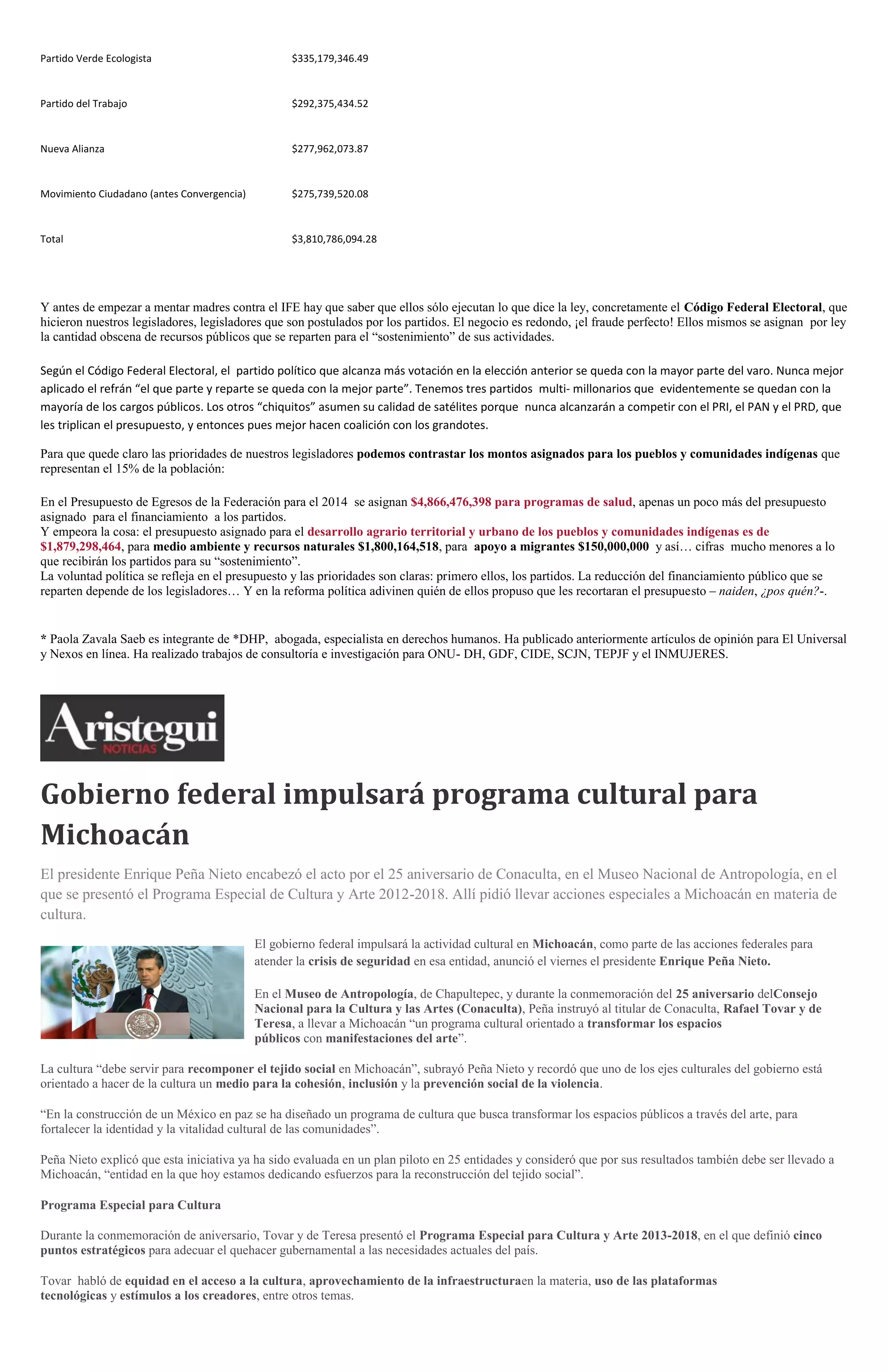 Partido Verde Ecologista

$335,179,346.49

Partido del Trabajo

$292,375,434.52

Nueva Alianza

$277,962,073.87

Movimiento Ciudadano (antes Convergencia)

$275,739,520.08

Total

$3,810,786,094.28

Y antes de empezar a mentar madres contra el IFE hay que saber que ellos sólo ejecutan lo que dice la ley, concretamente el Código Federal Electoral, que
hicieron nuestros legisladores, legisladores que son postulados por los partidos. El negocio es redondo, ¡el fraude perfecto! Ellos mismos se asignan por ley
la cantidad obscena de recursos públicos que se reparten para el “sostenimiento” de sus actividades.
Según el Código Federal Electoral, el partido político que alcanza más votación en la elección anterior se queda con la mayor parte del varo. Nunca mejor
aplicado el refrán “el que parte y reparte se queda con la mejor parte”. Tenemos tres partidos multi- millonarios que evidentemente se quedan con la
mayoría de los cargos públicos. Los otros “chiquitos” asumen su calidad de satélites porque nunca alcanzarán a competir con el PRI, el PAN y el PRD, que
les triplican el presupuesto, y entonces pues mejor hacen coalición con los grandotes.
Para que quede claro las prioridades de nuestros legisladores podemos contrastar los montos asignados para los pueblos y comunidades indígenas que
representan el 15% de la población:
En el Presupuesto de Egresos de la Federación para el 2014 se asignan $4,866,476,398 para programas de salud, apenas un poco más del presupuesto
asignado para el financiamiento a los partidos.
Y empeora la cosa: el presupuesto asignado para el desarrollo agrario territorial y urbano de los pueblos y comunidades indígenas es de
$1,879,298,464, para medio ambiente y recursos naturales $1,800,164,518, para apoyo a migrantes $150,000,000 y así… cifras mucho menores a lo
que recibirán los partidos para su “sostenimiento”.
La voluntad política se refleja en el presupuesto y las prioridades son claras: primero ellos, los partidos. La reducción del financiamiento público que se
reparten depende de los legisladores… Y en la reforma política adivinen quién de ellos propuso que les recortaran el presupuesto – naiden, ¿pos quén?-.

* Paola Zavala Saeb es integrante de *DHP, abogada, especialista en derechos humanos. Ha publicado anteriormente artículos de opinión para El Universal
y Nexos en línea. Ha realizado trabajos de consultoría e investigación para ONU- DH, GDF, CIDE, SCJN, TEPJF y el INMUJERES.

Gobierno federal impulsará programa cultural para
Michoacán
El presidente Enrique Peña Nieto encabezó el acto por el 25 aniversario de Conaculta, en el Museo Nacional de Antropología, en el
que se presentó el Programa Especial de Cultura y Arte 2012-2018. Allí pidió llevar acciones especiales a Michoacán en materia de
cultura.
El gobierno federal impulsará la actividad cultural en Michoacán, como parte de las acciones federales para
atender la crisis de seguridad en esa entidad, anunció el viernes el presidente Enrique Peña Nieto.
En el Museo de Antropología, de Chapultepec, y durante la conmemoración del 25 aniversario delConsejo
Nacional para la Cultura y las Artes (Conaculta), Peña instruyó al titular de Conaculta, Rafael Tovar y de
Teresa, a llevar a Michoacán “un programa cultural orientado a transformar los espacios
públicos con manifestaciones del arte”.
La cultura “debe servir para recomponer el tejido social en Michoacán”, subrayó Peña Nieto y recordó que uno de los ejes culturales del gobierno está
orientado a hacer de la cultura un medio para la cohesión, inclusión y la prevención social de la violencia.
“En la construcción de un México en paz se ha diseñado un programa de cultura que busca transformar los espacios públicos a través del arte, para
fortalecer la identidad y la vitalidad cultural de las comunidades”.
Peña Nieto explicó que esta iniciativa ya ha sido evaluada en un plan piloto en 25 entidades y consideró que por sus resultados también debe ser llevado a
Michoacán, “entidad en la que hoy estamos dedicando esfuerzos para la reconstrucción del tejido social”.
Programa Especial para Cultura
Durante la conmemoración de aniversario, Tovar y de Teresa presentó el Programa Especial para Cultura y Arte 2013-2018, en el que definió cinco
puntos estratégicos para adecuar el quehacer gubernamental a las necesidades actuales del país.
Tovar habló de equidad en el acceso a la cultura, aprovechamiento de la infraestructuraen la materia, uso de las plataformas
tecnológicas y estímulos a los creadores, entre otros temas.

 