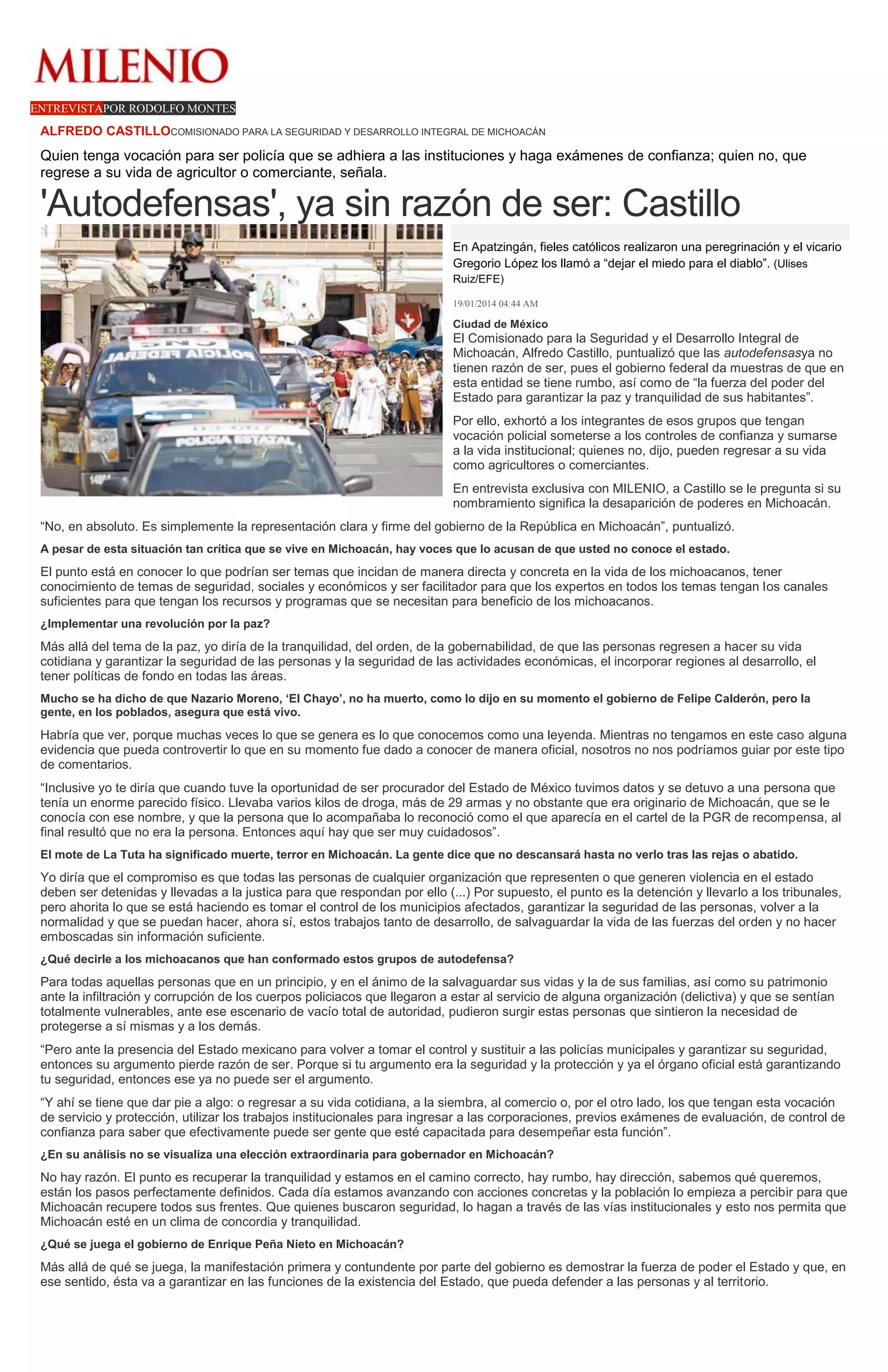 ENTREVISTAPOR RODOLFO MONTES

ALFREDO CASTILLOCOMISIONADO PARA LA SEGURIDAD Y DESARROLLO INTEGRAL DE MICHOACÁN

Quien tenga vocación para ser policía que se adhiera a las instituciones y haga exámenes de confianza; quien no, que
regrese a su vida de agricultor o comerciante, señala.

'Autodefensas', ya sin razón de ser: Castillo
En Apatzingán, fieles católicos realizaron una peregrinación y el vicario
Gregorio López los llamó a “dejar el miedo para el diablo”. (Ulises
Ruiz/EFE)
19/01/2014 04:44 AM

Ciudad de México

El Comisionado para la Seguridad y el Desarrollo Integral de
Michoacán, Alfredo Castillo, puntualizó que las autodefensasya no
tienen razón de ser, pues el gobierno federal da muestras de que en
esta entidad se tiene rumbo, así como de “la fuerza del poder del
Estado para garantizar la paz y tranquilidad de sus habitantes”.
Por ello, exhortó a los integrantes de esos grupos que tengan
vocación policial someterse a los controles de confianza y sumarse
a la vida institucional; quienes no, dijo, pueden regresar a su vida
como agricultores o comerciantes.
En entrevista exclusiva con MILENIO, a Castillo se le pregunta si su
nombramiento significa la desaparición de poderes en Michoacán.
“No, en absoluto. Es simplemente la representación clara y firme del gobierno de la República en Michoacán”, puntualizó.
A pesar de esta situación tan crítica que se vive en Michoacán, hay voces que lo acusan de que usted no conoce el estado.

El punto está en conocer lo que podrían ser temas que incidan de manera directa y concreta en la vida de los michoacanos, tener
conocimiento de temas de seguridad, sociales y económicos y ser facilitador para que los expertos en todos los temas tengan los canales
suficientes para que tengan los recursos y programas que se necesitan para beneficio de los michoacanos.
¿Implementar una revolución por la paz?

Más allá del tema de la paz, yo diría de la tranquilidad, del orden, de la gobernabilidad, de que las personas regresen a hacer su vida
cotidiana y garantizar la seguridad de las personas y la seguridad de las actividades económicas, el incorporar regiones al desarrollo, el
tener políticas de fondo en todas las áreas.
Mucho se ha dicho de que Nazario Moreno, ‘El Chayo’, no ha muerto, como lo dijo en su momento el gobierno de Felipe Calderón, pero la
gente, en los poblados, asegura que está vivo.

Habría que ver, porque muchas veces lo que se genera es lo que conocemos como una leyenda. Mientras no tengamos en este caso alguna
evidencia que pueda controvertir lo que en su momento fue dado a conocer de manera oficial, nosotros no nos podríamos guiar por este tipo
de comentarios.
“Inclusive yo te diría que cuando tuve la oportunidad de ser procurador del Estado de México tuvimos datos y se detuvo a una persona que
tenía un enorme parecido físico. Llevaba varios kilos de droga, más de 29 armas y no obstante que era originario de Michoacán, que se le
conocía con ese nombre, y que la persona que lo acompañaba lo reconoció como el que aparecía en el cartel de la PGR de recompensa, al
final resultó que no era la persona. Entonces aquí hay que ser muy cuidadosos”.
El mote de La Tuta ha significado muerte, terror en Michoacán. La gente dice que no descansará hasta no verlo tras las rejas o abatido.

Yo diría que el compromiso es que todas las personas de cualquier organización que representen o que generen violencia en el estado
deben ser detenidas y llevadas a la justica para que respondan por ello (...) Por supuesto, el punto es la detención y llevarlo a los tribunales,
pero ahorita lo que se está haciendo es tomar el control de los municipios afectados, garantizar la seguridad de las personas, volver a la
normalidad y que se puedan hacer, ahora sí, estos trabajos tanto de desarrollo, de salvaguardar la vida de las fuerzas del orden y no hacer
emboscadas sin información suficiente.
¿Qué decirle a los michoacanos que han conformado estos grupos de autodefensa?

Para todas aquellas personas que en un principio, y en el ánimo de la salvaguardar sus vidas y la de sus familias, así como su patrimonio
ante la infiltración y corrupción de los cuerpos policiacos que llegaron a estar al servicio de alguna organización (delictiva) y que se sentían
totalmente vulnerables, ante ese escenario de vacío total de autoridad, pudieron surgir estas personas que sintieron la necesidad de
protegerse a sí mismas y a los demás.
“Pero ante la presencia del Estado mexicano para volver a tomar el control y sustituir a las policías municipales y garantizar su seguridad,
entonces su argumento pierde razón de ser. Porque si tu argumento era la seguridad y la protección y ya el órgano oficial está garantizando
tu seguridad, entonces ese ya no puede ser el argumento.
“Y ahí se tiene que dar pie a algo: o regresar a su vida cotidiana, a la siembra, al comercio o, por el otro lado, los que tengan esta vocación
de servicio y protección, utilizar los trabajos institucionales para ingresar a las corporaciones, previos exámenes de evaluación, de control de
confianza para saber que efectivamente puede ser gente que esté capacitada para desempeñar esta función”.
¿En su análisis no se visualiza una elección extraordinaria para gobernador en Michoacán?

No hay razón. El punto es recuperar la tranquilidad y estamos en el camino correcto, hay rumbo, hay dirección, sabemos qué queremos,
están los pasos perfectamente definidos. Cada día estamos avanzando con acciones concretas y la población lo empieza a percibir para que
Michoacán recupere todos sus frentes. Que quienes buscaron seguridad, lo hagan a través de las vías institucionales y esto nos permita que
Michoacán esté en un clima de concordia y tranquilidad.
¿Qué se juega el gobierno de Enrique Peña Nieto en Michoacán?

Más allá de qué se juega, la manifestación primera y contundente por parte del gobierno es demostrar la fuerza de poder el Estado y que, en
ese sentido, ésta va a garantizar en las funciones de la existencia del Estado, que pueda defender a las personas y al territorio.

 
