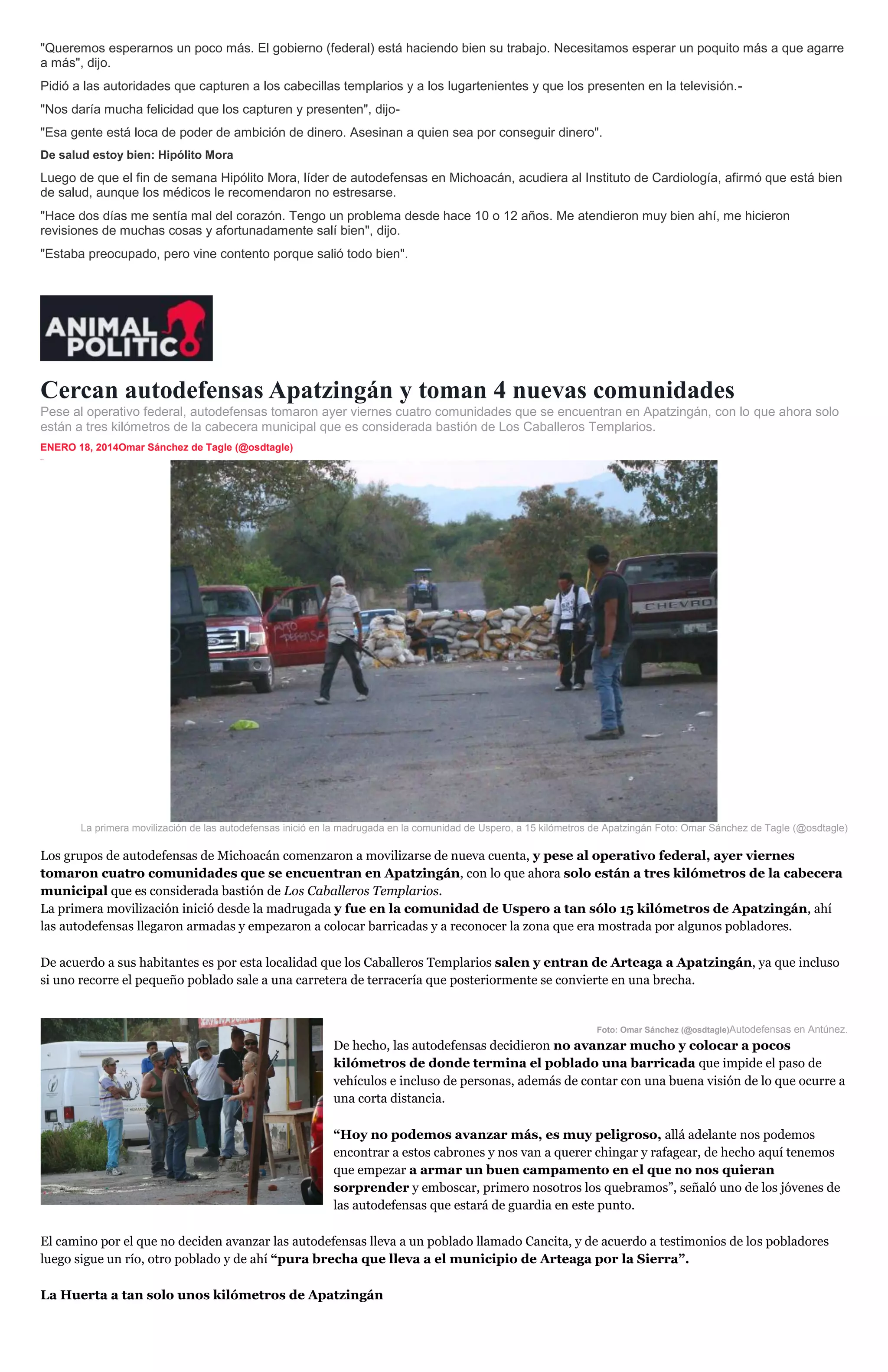 "Queremos esperarnos un poco más. El gobierno (federal) está haciendo bien su trabajo. Necesitamos esperar un poquito más a que agarre
a más", dijo.
Pidió a las autoridades que capturen a los cabecillas templarios y a los lugartenientes y que los presenten en la televisión."Nos daría mucha felicidad que los capturen y presenten", dijo"Esa gente está loca de poder de ambición de dinero. Asesinan a quien sea por conseguir dinero".
De salud estoy bien: Hipólito Mora

Luego de que el fin de semana Hipólito Mora, líder de autodefensas en Michoacán, acudiera al Instituto de Cardiología, afirmó que está bien
de salud, aunque los médicos le recomendaron no estresarse.
"Hace dos días me sentía mal del corazón. Tengo un problema desde hace 10 o 12 años. Me atendieron muy bien ahí, me hicieron
revisiones de muchas cosas y afortunadamente salí bien", dijo.
"Estaba preocupado, pero vine contento porque salió todo bien".

Cercan autodefensas Apatzingán y toman 4 nuevas comunidades
Pese al operativo federal, autodefensas tomaron ayer viernes cuatro comunidades que se encuentran en Apatzingán, con lo que ahora solo
están a tres kilómetros de la cabecera municipal que es considerada bastión de Los Caballeros Templarios.
ENERO 18, 2014Omar Sánchez de Tagle (@osdtagle)
inSha re

La primera movilización de las autodefensas inició en la madrugada en la comunidad de Uspero, a 15 kilómetros de Apatzingán Foto: Omar Sánchez de Tagle (@osdtagle)

Los grupos de autodefensas de Michoacán comenzaron a movilizarse de nueva cuenta, y pese al operativo federal, ayer viernes
tomaron cuatro comunidades que se encuentran en Apatzingán, con lo que ahora solo están a tres kilómetros de la cabecera
municipal que es considerada bastión de Los Caballeros Templarios.
La primera movilización inició desde la madrugada y fue en la comunidad de Uspero a tan sólo 15 kilómetros de Apatzingán, ahí
las autodefensas llegaron armadas y empezaron a colocar barricadas y a reconocer la zona que era mostrada por algunos pobladores.
De acuerdo a sus habitantes es por esta localidad que los Caballeros Templarios salen y entran de Arteaga a Apatzingán, ya que incluso
si uno recorre el pequeño poblado sale a una carretera de terracería que posteriormente se convierte en una brecha.

Foto: Omar Sánchez (@osdtagle)Autodefensas en Antúnez.

De hecho, las autodefensas decidieron no avanzar mucho y colocar a pocos
kilómetros de donde termina el poblado una barricada que impide el paso de
vehículos e incluso de personas, además de contar con una buena visión de lo que ocurre a
una corta distancia.
“Hoy no podemos avanzar más, es muy peligroso, allá adelante nos podemos
encontrar a estos cabrones y nos van a querer chingar y rafagear, de hecho aquí tenemos
que empezar a armar un buen campamento en el que no nos quieran
sorprender y emboscar, primero nosotros los quebramos”, señaló uno de los jóvenes de
las autodefensas que estará de guardia en este punto.
El camino por el que no deciden avanzar las autodefensas lleva a un poblado llamado Cancita, y de acuerdo a testimonios de los pobladores
luego sigue un río, otro poblado y de ahí “pura brecha que lleva a el municipio de Arteaga por la Sierra”.
La Huerta a tan solo unos kilómetros de Apatzingán

 
