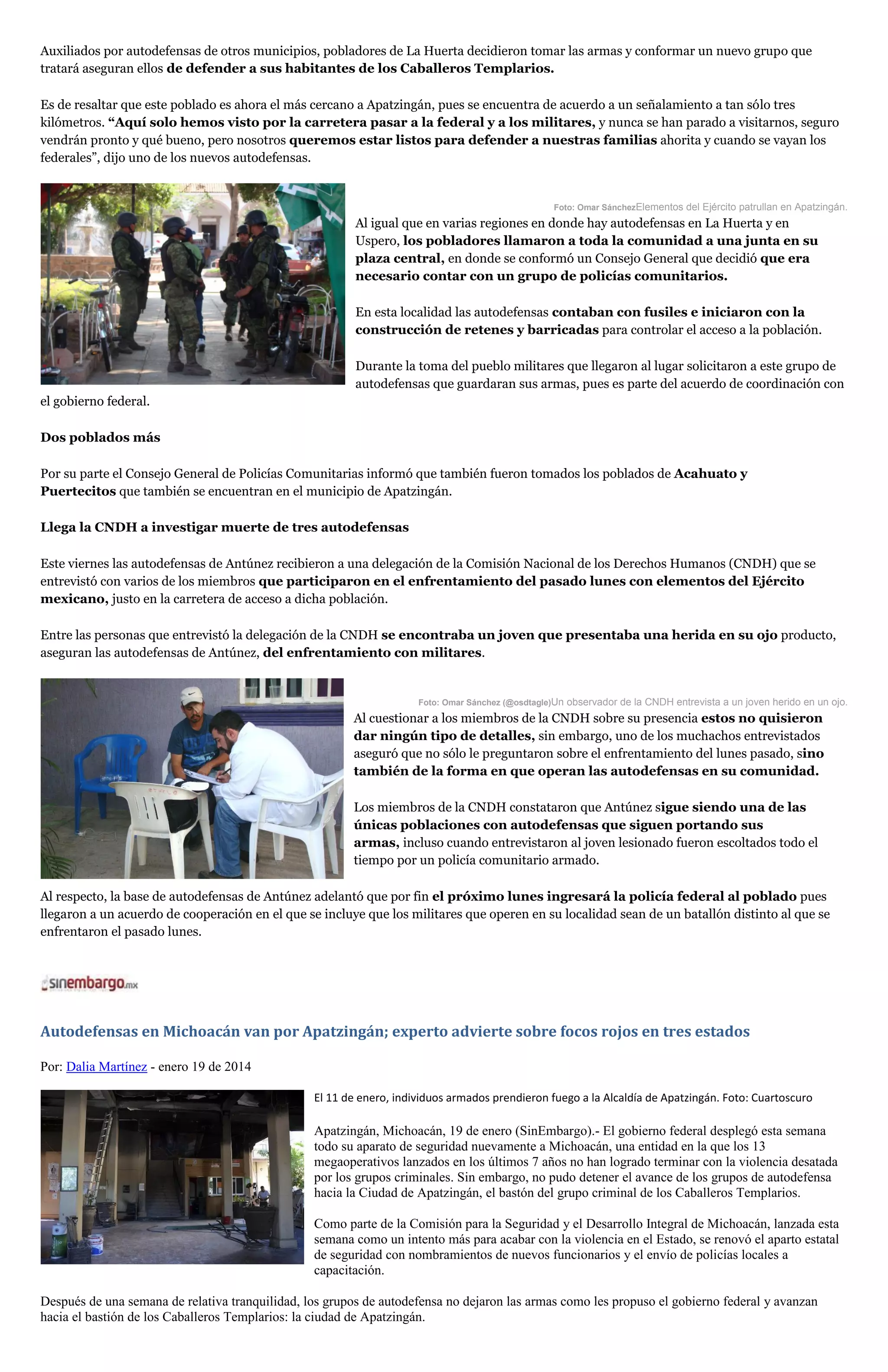 Auxiliados por autodefensas de otros municipios, pobladores de La Huerta decidieron tomar las armas y conformar un nuevo grupo que
tratará aseguran ellos de defender a sus habitantes de los Caballeros Templarios.
Es de resaltar que este poblado es ahora el más cercano a Apatzingán, pues se encuentra de acuerdo a un señalamiento a tan sólo tres
kilómetros. “Aquí solo hemos visto por la carretera pasar a la federal y a los militares, y nunca se han parado a visitarnos, seguro
vendrán pronto y qué bueno, pero nosotros queremos estar listos para defender a nuestras familias ahorita y cuando se vayan los
federales”, dijo uno de los nuevos autodefensas.

Foto: Omar SánchezElementos del Ejército patrullan en Apatzingán.

Al igual que en varias regiones en donde hay autodefensas en La Huerta y en
Uspero, los pobladores llamaron a toda la comunidad a una junta en su
plaza central, en donde se conformó un Consejo General que decidió que era
necesario contar con un grupo de policías comunitarios.
En esta localidad las autodefensas contaban con fusiles e iniciaron con la
construcción de retenes y barricadas para controlar el acceso a la población.
Durante la toma del pueblo militares que llegaron al lugar solicitaron a este grupo de
autodefensas que guardaran sus armas, pues es parte del acuerdo de coordinación con
el gobierno federal.
Dos poblados más
Por su parte el Consejo General de Policías Comunitarias informó que también fueron tomados los poblados de Acahuato y
Puertecitos que también se encuentran en el municipio de Apatzingán.
Llega la CNDH a investigar muerte de tres autodefensas
Este viernes las autodefensas de Antúnez recibieron a una delegación de la Comisión Nacional de los Derechos Humanos (CNDH) que se
entrevistó con varios de los miembros que participaron en el enfrentamiento del pasado lunes con elementos del Ejército
mexicano, justo en la carretera de acceso a dicha población.
Entre las personas que entrevistó la delegación de la CNDH se encontraba un joven que presentaba una herida en su ojo producto,
aseguran las autodefensas de Antúnez, del enfrentamiento con militares.

Foto: Omar Sánchez (@osdtagle)Un observador de la CNDH entrevista a un joven herido en un ojo.

Al cuestionar a los miembros de la CNDH sobre su presencia estos no quisieron
dar ningún tipo de detalles, sin embargo, uno de los muchachos entrevistados
aseguró que no sólo le preguntaron sobre el enfrentamiento del lunes pasado, sino
también de la forma en que operan las autodefensas en su comunidad.
Los miembros de la CNDH constataron que Antúnez sigue siendo una de las
únicas poblaciones con autodefensas que siguen portando sus
armas, incluso cuando entrevistaron al joven lesionado fueron escoltados todo el
tiempo por un policía comunitario armado.
Al respecto, la base de autodefensas de Antúnez adelantó que por fin el próximo lunes ingresará la policía federal al poblado pues
llegaron a un acuerdo de cooperación en el que se incluye que los militares que operen en su localidad sean de un batallón distinto al que se
enfrentaron el pasado lunes.

Autodefensas en Michoacán van por Apatzingán; experto advierte sobre focos rojos en tres estados
Por: Dalia Martínez - enero 19 de 2014
El 11 de enero, individuos armados prendieron fuego a la Alcaldía de Apatzingán. Foto: Cuartoscuro

Apatzingán, Michoacán, 19 de enero (SinEmbargo).- El gobierno federal desplegó esta semana
todo su aparato de seguridad nuevamente a Michoacán, una entidad en la que los 13
megaoperativos lanzados en los últimos 7 años no han logrado terminar con la violencia desatada
por los grupos criminales. Sin embargo, no pudo detener el avance de los grupos de autodefensa
hacia la Ciudad de Apatzingán, el bastón del grupo criminal de los Caballeros Templarios.
Como parte de la Comisión para la Seguridad y el Desarrollo Integral de Michoacán, lanzada esta
semana como un intento más para acabar con la violencia en el Estado, se renovó el aparto estatal
de seguridad con nombramientos de nuevos funcionarios y el envío de policías locales a
capacitación.
Después de una semana de relativa tranquilidad, los grupos de autodefensa no dejaron las armas como les propuso el gobierno federal y avanzan
hacia el bastión de los Caballeros Templarios: la ciudad de Apatzingán.

 