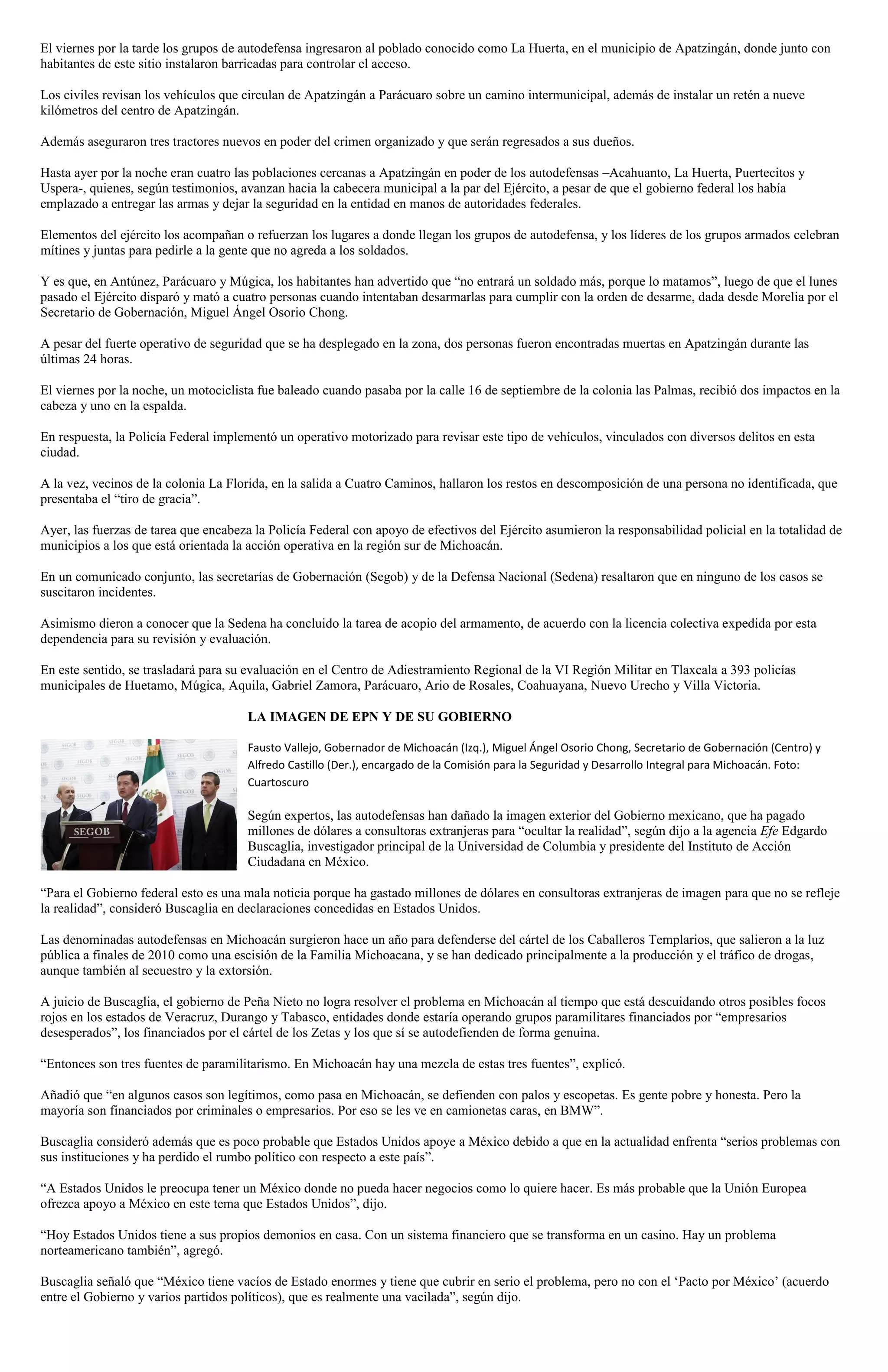 El viernes por la tarde los grupos de autodefensa ingresaron al poblado conocido como La Huerta, en el municipio de Apatzingán, donde junto con
habitantes de este sitio instalaron barricadas para controlar el acceso.
Los civiles revisan los vehículos que circulan de Apatzingán a Parácuaro sobre un camino intermunicipal, además de instalar un retén a nueve
kilómetros del centro de Apatzingán.
Además aseguraron tres tractores nuevos en poder del crimen organizado y que serán regresados a sus dueños.
Hasta ayer por la noche eran cuatro las poblaciones cercanas a Apatzingán en poder de los autodefensas –Acahuanto, La Huerta, Puertecitos y
Uspera-, quienes, según testimonios, avanzan hacia la cabecera municipal a la par del Ejército, a pesar de que el gobierno federal los había
emplazado a entregar las armas y dejar la seguridad en la entidad en manos de autoridades federales.
Elementos del ejército los acompañan o refuerzan los lugares a donde llegan los grupos de autodefensa, y los líderes de los grupos armados celebran
mítines y juntas para pedirle a la gente que no agreda a los soldados.
Y es que, en Antúnez, Parácuaro y Múgica, los habitantes han advertido que “no entrará un soldado más, porque lo matamos”, luego de que el lunes
pasado el Ejército disparó y mató a cuatro personas cuando intentaban desarmarlas para cumplir con la orden de desarme, dada desde Morelia por el
Secretario de Gobernación, Miguel Ángel Osorio Chong.
A pesar del fuerte operativo de seguridad que se ha desplegado en la zona, dos personas fueron encontradas muertas en Apatzingán durante las
últimas 24 horas.
El viernes por la noche, un motociclista fue baleado cuando pasaba por la calle 16 de septiembre de la colonia las Palmas, recibió dos impactos en la
cabeza y uno en la espalda.
En respuesta, la Policía Federal implementó un operativo motorizado para revisar este tipo de vehículos, vinculados con diversos delitos en esta
ciudad.
A la vez, vecinos de la colonia La Florida, en la salida a Cuatro Caminos, hallaron los restos en descomposición de una persona no identificada, que
presentaba el “tiro de gracia”.
Ayer, las fuerzas de tarea que encabeza la Policía Federal con apoyo de efectivos del Ejército asumieron la responsabilidad policial en la totalidad de
municipios a los que está orientada la acción operativa en la región sur de Michoacán.
En un comunicado conjunto, las secretarías de Gobernación (Segob) y de la Defensa Nacional (Sedena) resaltaron que en ninguno de los casos se
suscitaron incidentes.
Asimismo dieron a conocer que la Sedena ha concluido la tarea de acopio del armamento, de acuerdo con la licencia colectiva expedida por esta
dependencia para su revisión y evaluación.
En este sentido, se trasladará para su evaluación en el Centro de Adiestramiento Regional de la VI Región Militar en Tlaxcala a 393 policías
municipales de Huetamo, Múgica, Aquila, Gabriel Zamora, Parácuaro, Ario de Rosales, Coahuayana, Nuevo Urecho y Villa Victoria.
LA IMAGEN DE EPN Y DE SU GOBIERNO
Fausto Vallejo, Gobernador de Michoacán (Izq.), Miguel Ángel Osorio Chong, Secretario de Gobernación (Centro) y
Alfredo Castillo (Der.), encargado de la Comisión para la Seguridad y Desarrollo Integral para Michoacán. Foto:
Cuartoscuro

Según expertos, las autodefensas han dañado la imagen exterior del Gobierno mexicano, que ha pagado
millones de dólares a consultoras extranjeras para “ocultar la realidad”, según dijo a la agencia Efe Edgardo
Buscaglia, investigador principal de la Universidad de Columbia y presidente del Instituto de Acción
Ciudadana en México.
“Para el Gobierno federal esto es una mala noticia porque ha gastado millones de dólares en consultoras extranjeras de imagen para que no se refleje
la realidad”, consideró Buscaglia en declaraciones concedidas en Estados Unidos.
Las denominadas autodefensas en Michoacán surgieron hace un año para defenderse del cártel de los Caballeros Templarios, que salieron a la luz
pública a finales de 2010 como una escisión de la Familia Michoacana, y se han dedicado principalmente a la producción y el tráfico de drogas,
aunque también al secuestro y la extorsión.
A juicio de Buscaglia, el gobierno de Peña Nieto no logra resolver el problema en Michoacán al tiempo que está descuidando otros posibles focos
rojos en los estados de Veracruz, Durango y Tabasco, entidades donde estaría operando grupos paramilitares financiados por “empresarios
desesperados”, los financiados por el cártel de los Zetas y los que sí se autodefienden de forma genuina.
“Entonces son tres fuentes de paramilitarismo. En Michoacán hay una mezcla de estas tres fuentes”, explicó.
Añadió que “en algunos casos son legítimos, como pasa en Michoacán, se defienden con palos y escopetas. Es gente pobre y honesta. Pero la
mayoría son financiados por criminales o empresarios. Por eso se les ve en camionetas caras, en BMW”.
Buscaglia consideró además que es poco probable que Estados Unidos apoye a México debido a que en la actualidad enfrenta “serios problemas con
sus instituciones y ha perdido el rumbo político con respecto a este país”.
“A Estados Unidos le preocupa tener un México donde no pueda hacer negocios como lo quiere hacer. Es más probable que la Unión Europea
ofrezca apoyo a México en este tema que Estados Unidos”, dijo.
“Hoy Estados Unidos tiene a sus propios demonios en casa. Con un sistema financiero que se transforma en un casino. Hay un problema
norteamericano también”, agregó.
Buscaglia señaló que “México tiene vacíos de Estado enormes y tiene que cubrir en serio el problema, pero no con el ‘Pacto por México’ (acuerdo
entre el Gobierno y varios partidos políticos), que es realmente una vacilada”, según dijo.

 