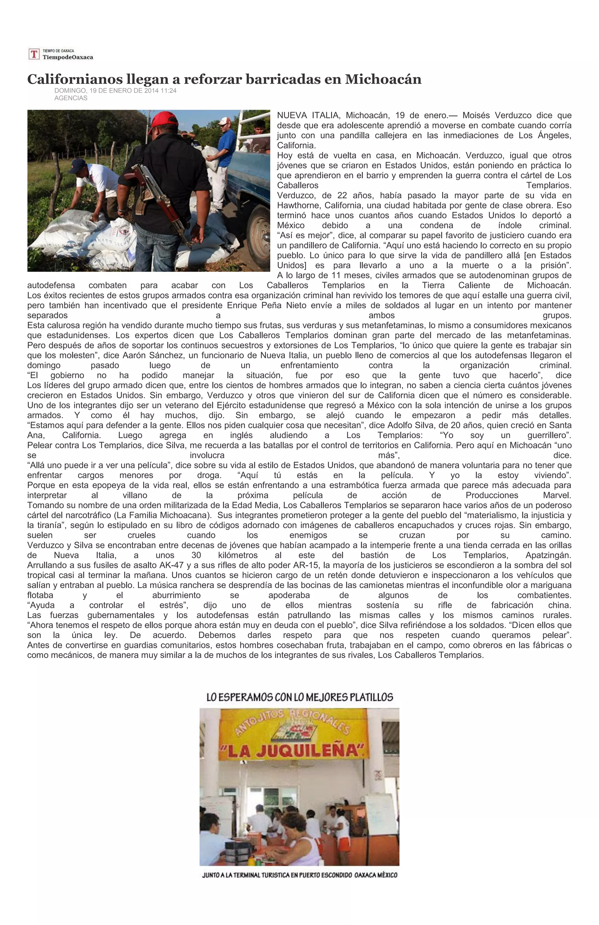 Californianos llegan a reforzar barricadas en Michoacán
DOMINGO, 19 DE ENERO DE 2014 11:24
AGENCIAS

NUEVA ITALIA, Michoacán, 19 de enero.— Moisés Verduzco dice que
desde que era adolescente aprendió a moverse en combate cuando corría
junto con una pandilla callejera en las inmediaciones de Los Ángeles,
California.
Hoy está de vuelta en casa, en Michoacán. Verduzco, igual que otros
jóvenes que se criaron en Estados Unidos, están poniendo en práctica lo
que aprendieron en el barrio y emprenden la guerra contra el cártel de Los
Caballeros
Templarios.
Verduzco, de 22 años, había pasado la mayor parte de su vida en
Hawthorne, California, una ciudad habitada por gente de clase obrera. Eso
terminó hace unos cuantos años cuando Estados Unidos lo deportó a
México
debido
a
una
condena
de
índole
criminal.
“Así es mejor”, dice, al comparar su papel favorito de justiciero cuando era
un pandillero de California. “Aquí uno está haciendo lo correcto en su propio
pueblo. Lo único para lo que sirve la vida de pandillero allá [en Estados
Unidos] es para llevarlo a uno a la muerte o a la prisión”.
A lo largo de 11 meses, civiles armados que se autodenominan grupos de
autodefensa
combaten
para
acabar
con
Los
Caballeros
Templarios
en
la
Tierra
Caliente
de
Michoacán.
Los éxitos recientes de estos grupos armados contra esa organización criminal han revivido los temores de que aquí estalle una guerra civil,
pero también han incentivado que el presidente Enrique Peña Nieto envíe a miles de soldados al lugar en un intento por mantener
separados
a
ambos
grupos.
Esta calurosa región ha vendido durante mucho tiempo sus frutas, sus verduras y sus metanfetaminas, lo mismo a consumidores mexicanos
que estadunidenses. Los expertos dicen que Los Caballeros Templarios dominan gran parte del mercado de las metanfetaminas.
Pero después de años de soportar los continuos secuestros y extorsiones de Los Templarios, “lo único que quiere la gente es trabajar sin
que los molesten”, dice Aarón Sánchez, un funcionario de Nueva Italia, un pueblo lleno de comercios al que los autodefensas llegaron el
domingo
pasado
luego
de
un
enfrentamiento
contra
la
organización
criminal.
“El gobierno no ha podido
manejar la situación, fue por eso que la gente tuvo que hacerlo”, dice
Los líderes del grupo armado dicen que, entre los cientos de hombres armados que lo integran, no saben a ciencia cierta cuántos jóvenes
crecieron en Estados Unidos. Sin embargo, Verduzco y otros que vinieron del sur de California dicen que el número es considerable.
Uno de los integrantes dijo ser un veterano del Ejército estadunidense que regresó a México con la sola intención de unirse a los grupos
armados. Y como él hay muchos, dijo. Sin embargo, se alejó cuando le empezaron a pedir más detalles.
“Estamos aquí para defender a la gente. Ellos nos piden cualquier cosa que necesitan”, dice Adolfo Silva, de 20 años, quien creció en Santa
Ana,
California.
Luego
agrega
en
inglés
aludiendo
a
Los
Templarios:
“Yo
soy
un
guerrillero”.
Pelear contra Los Templarios, dice Silva, me recuerda a las batallas por el control de territorios en California. Pero aquí en Michoacán “uno
se
involucra
más”,
dice.
“Allá uno puede ir a ver una película”, dice sobre su vida al estilo de Estados Unidos, que abandonó de manera voluntaria para no tener que
enfrentar
cargos
menores
por
droga.
“Aquí
tú
estás
en
la
película.
Y
yo
la
estoy
viviendo”.
Porque en esta epopeya de la vida real, ellos se están enfrentando a una estrambótica fuerza armada que parece más adecuada para
interpretar
al
villano
de
la
próxima
película
de
acción
de
Producciones
Marvel.
Tomando su nombre de una orden militarizada de la Edad Media, Los Caballeros Templarios se separaron hace varios años de un poderoso
cártel del narcotráfico (La Familia Michoacana). Sus integrantes prometieron proteger a la gente del pueblo del “materialismo, la injusticia y
la tiranía”, según lo estipulado en su libro de códigos adornado con imágenes de caballeros encapuchados y cruces rojas. Sin embargo,
suelen
ser
crueles
cuando
los
enemigos
se
cruzan
por
su
camino.
Verduzco y Silva se encontraban entre decenas de jóvenes que habían acampado a la intemperie frente a una tienda cerrada en las orillas
de
Nueva
Italia,
a
unos
30
kilómetros
al
este
del
bastión
de
Los
Templarios,
Apatzingán.
Arrullando a sus fusiles de asalto AK-47 y a sus rifles de alto poder AR-15, la mayoría de los justicieros se escondieron a la sombra del sol
tropical casi al terminar la mañana. Unos cuantos se hicieron cargo de un retén donde detuvieron e inspeccionaron a los vehículos que
salían y entraban al pueblo. La música ranchera se desprendía de las bocinas de las camionetas mientras el inconfundible olor a mariguana
flotaba
y
el
aburrimiento
se
apoderaba
de
algunos
de
los
combatientes.
“Ayuda
a
controlar
el
estrés”,
dijo
uno
de
ellos
mientras
sostenía
su
rifle
de
fabricación
china.
Las fuerzas gubernamentales y los autodefensas están patrullando las mismas calles y los mismos caminos rurales.
“Ahora tenemos el respeto de ellos porque ahora están muy en deuda con el pueblo”, dice Silva refiriéndose a los soldados. “Dicen ellos que
son la única ley. De acuerdo. Debemos darles respeto para que nos respeten cuando queramos pelear”.
Antes de convertirse en guardias comunitarios, estos hombres cosechaban fruta, trabajaban en el campo, como obreros en las fábricas o
como mecánicos, de manera muy similar a la de muchos de los integrantes de sus rivales, Los Caballeros Templarios.

 