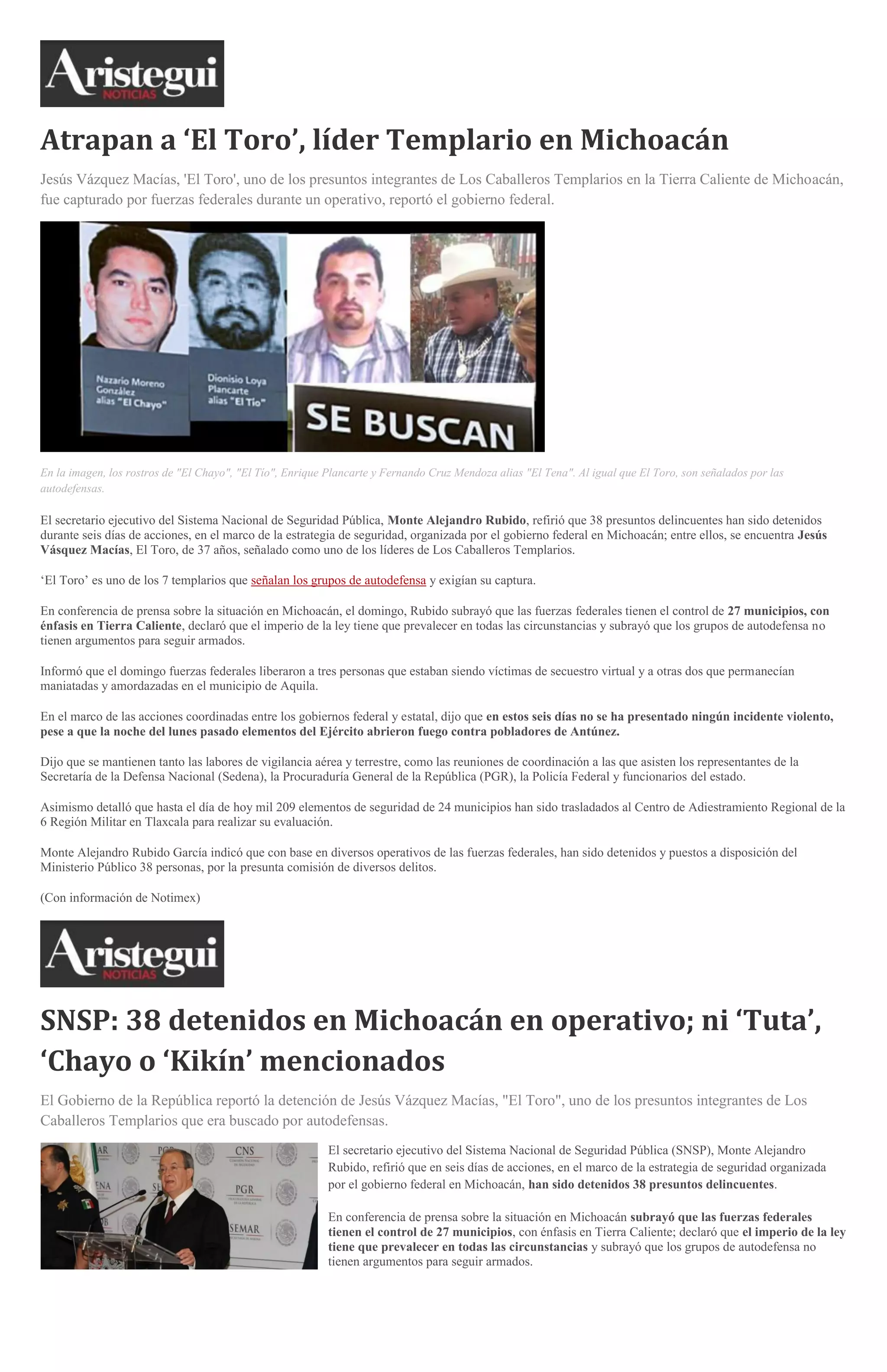 Atrapan a ‘El Toro’, líder Templario en Michoacán
Jesús Vázquez Macías, 'El Toro', uno de los presuntos integrantes de Los Caballeros Templarios en la Tierra Caliente de Michoacán,
fue capturado por fuerzas federales durante un operativo, reportó el gobierno federal.

En la imagen, los rostros de "El Chayo", "El Tío", Enrique Plancarte y Fernando Cruz Mendoza alias "El Tena". Al igual que El Toro, son señalados por las
autodefensas.

El secretario ejecutivo del Sistema Nacional de Seguridad Pública, Monte Alejandro Rubido, refirió que 38 presuntos delincuentes han sido detenidos
durante seis días de acciones, en el marco de la estrategia de seguridad, organizada por el gobierno federal en Michoacán; entre ellos, se encuentra Jesús
Vásquez Macías, El Toro, de 37 años, señalado como uno de los líderes de Los Caballeros Templarios.
‘El Toro’ es uno de los 7 templarios que señalan los grupos de autodefensa y exigían su captura.
En conferencia de prensa sobre la situación en Michoacán, el domingo, Rubido subrayó que las fuerzas federales tienen el control de 27 municipios, con
énfasis en Tierra Caliente, declaró que el imperio de la ley tiene que prevalecer en todas las circunstancias y subrayó que los grupos de autodefensa no
tienen argumentos para seguir armados.
Informó que el domingo fuerzas federales liberaron a tres personas que estaban siendo víctimas de secuestro virtual y a otras dos que permanecían
maniatadas y amordazadas en el municipio de Aquila.
En el marco de las acciones coordinadas entre los gobiernos federal y estatal, dijo que en estos seis días no se ha presentado ningún incidente violento,
pese a que la noche del lunes pasado elementos del Ejército abrieron fuego contra pobladores de Antúnez.
Dijo que se mantienen tanto las labores de vigilancia aérea y terrestre, como las reuniones de coordinación a las que asisten los representantes de la
Secretaría de la Defensa Nacional (Sedena), la Procuraduría General de la República (PGR), la Policía Federal y funcionarios del estado.
Asimismo detalló que hasta el día de hoy mil 209 elementos de seguridad de 24 municipios han sido trasladados al Centro de Adiestramiento Regional de la
6 Región Militar en Tlaxcala para realizar su evaluación.
Monte Alejandro Rubido García indicó que con base en diversos operativos de las fuerzas federales, han sido detenidos y puestos a disposición del
Ministerio Público 38 personas, por la presunta comisión de diversos delitos.
(Con información de Notimex)

SNSP: 38 detenidos en Michoacán en operativo; ni ‘Tuta’,
‘Chayo o ‘Kikín’ mencionados
El Gobierno de la República reportó la detención de Jesús Vázquez Macías, "El Toro", uno de los presuntos integrantes de Los
Caballeros Templarios que era buscado por autodefensas.
El secretario ejecutivo del Sistema Nacional de Seguridad Pública (SNSP), Monte Alejandro
Rubido, refirió que en seis días de acciones, en el marco de la estrategia de seguridad organizada
por el gobierno federal en Michoacán, han sido detenidos 38 presuntos delincuentes.
En conferencia de prensa sobre la situación en Michoacán subrayó que las fuerzas federales
tienen el control de 27 municipios, con énfasis en Tierra Caliente; declaró que el imperio de la ley
tiene que prevalecer en todas las circunstancias y subrayó que los grupos de autodefensa no
tienen argumentos para seguir armados.

 