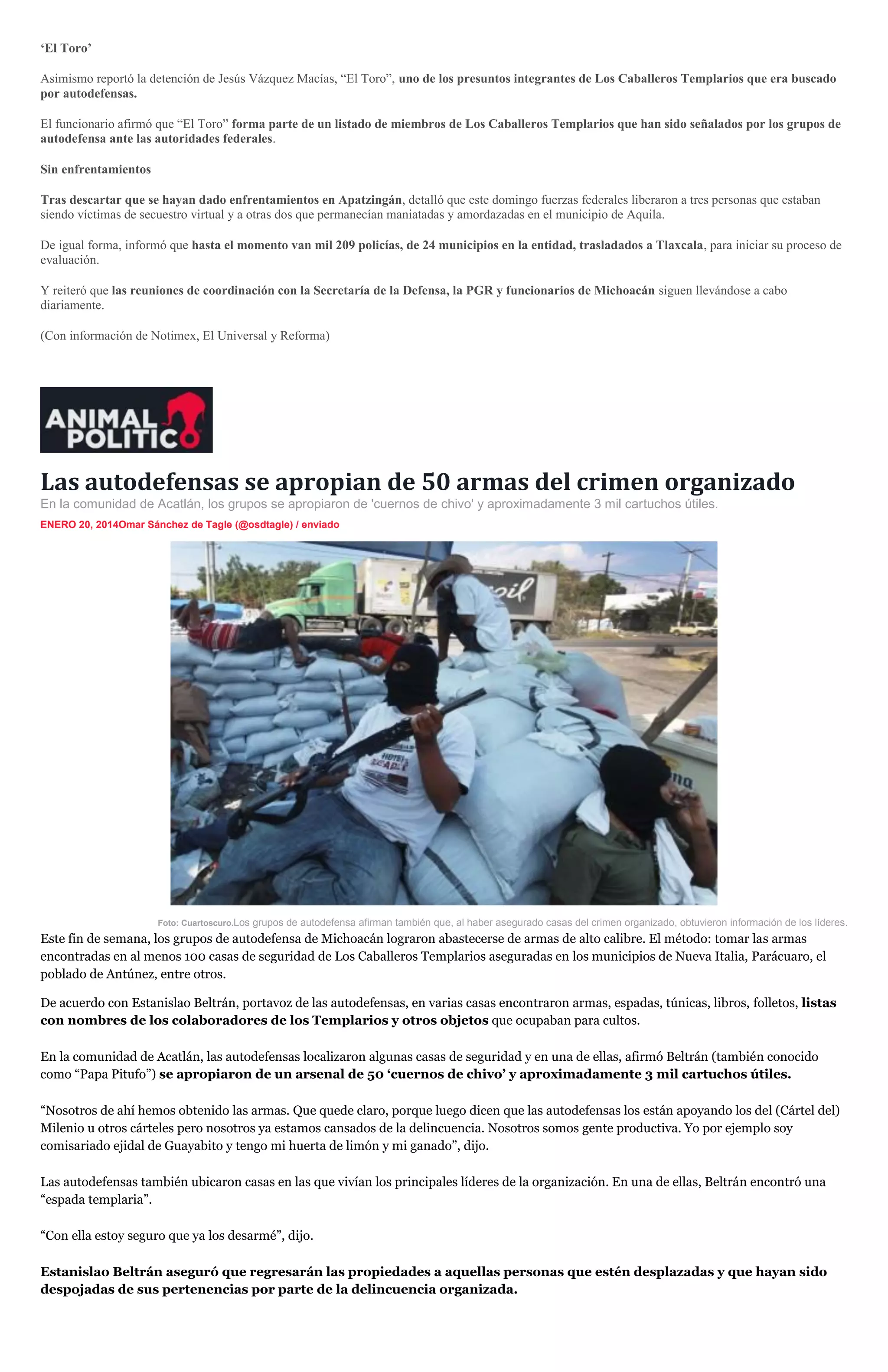 ‘El Toro’
Asimismo reportó la detención de Jesús Vázquez Macías, “El Toro”, uno de los presuntos integrantes de Los Caballeros Templarios que era buscado
por autodefensas.
El funcionario afirmó que “El Toro” forma parte de un listado de miembros de Los Caballeros Templarios que han sido señalados por los grupos de
autodefensa ante las autoridades federales.
Sin enfrentamientos
Tras descartar que se hayan dado enfrentamientos en Apatzingán, detalló que este domingo fuerzas federales liberaron a tres personas que estaban
siendo víctimas de secuestro virtual y a otras dos que permanecían maniatadas y amordazadas en el municipio de Aquila.
De igual forma, informó que hasta el momento van mil 209 policías, de 24 municipios en la entidad, trasladados a Tlaxcala, para iniciar su proceso de
evaluación.
Y reiteró que las reuniones de coordinación con la Secretaría de la Defensa, la PGR y funcionarios de Michoacán siguen llevándose a cabo
diariamente.
(Con información de Notimex, El Universal y Reforma)

Las autodefensas se apropian de 50 armas del crimen organizado
En la comunidad de Acatlán, los grupos se apropiaron de 'cuernos de chivo' y aproximadamente 3 mil cartuchos útiles.
ENERO 20, 2014Omar Sánchez de Tagle (@osdtagle) / enviado

Foto: Cuartoscuro.Los grupos de autodefensa afirman también que, al haber asegurado casas del crimen organizado, obtuvieron información de los líderes.

Este fin de semana, los grupos de autodefensa de Michoacán lograron abastecerse de armas de alto calibre. El método: tomar las armas
encontradas en al menos 100 casas de seguridad de Los Caballeros Templarios aseguradas en los municipios de Nueva Italia, Parácuaro, el
poblado de Antúnez, entre otros.
De acuerdo con Estanislao Beltrán, portavoz de las autodefensas, en varias casas encontraron armas, espadas, túnicas, libros, folletos, listas
con nombres de los colaboradores de los Templarios y otros objetos que ocupaban para cultos.
En la comunidad de Acatlán, las autodefensas localizaron algunas casas de seguridad y en una de ellas, afirmó Beltrán (también conocido
como “Papa Pitufo”) se apropiaron de un arsenal de 50 ‘cuernos de chivo’ y aproximadamente 3 mil cartuchos útiles.
“Nosotros de ahí hemos obtenido las armas. Que quede claro, porque luego dicen que las autodefensas los están apoyando los del (Cártel del)
Milenio u otros cárteles pero nosotros ya estamos cansados de la delincuencia. Nosotros somos gente productiva. Yo por ejemplo soy
comisariado ejidal de Guayabito y tengo mi huerta de limón y mi ganado”, dijo.
Las autodefensas también ubicaron casas en las que vivían los principales líderes de la organización. En una de ellas, Beltrán encontró una
“espada templaria”.
“Con ella estoy seguro que ya los desarmé”, dijo.
Estanislao Beltrán aseguró que regresarán las propiedades a aquellas personas que estén desplazadas y que hayan sido
despojadas de sus pertenencias por parte de la delincuencia organizada.

 
