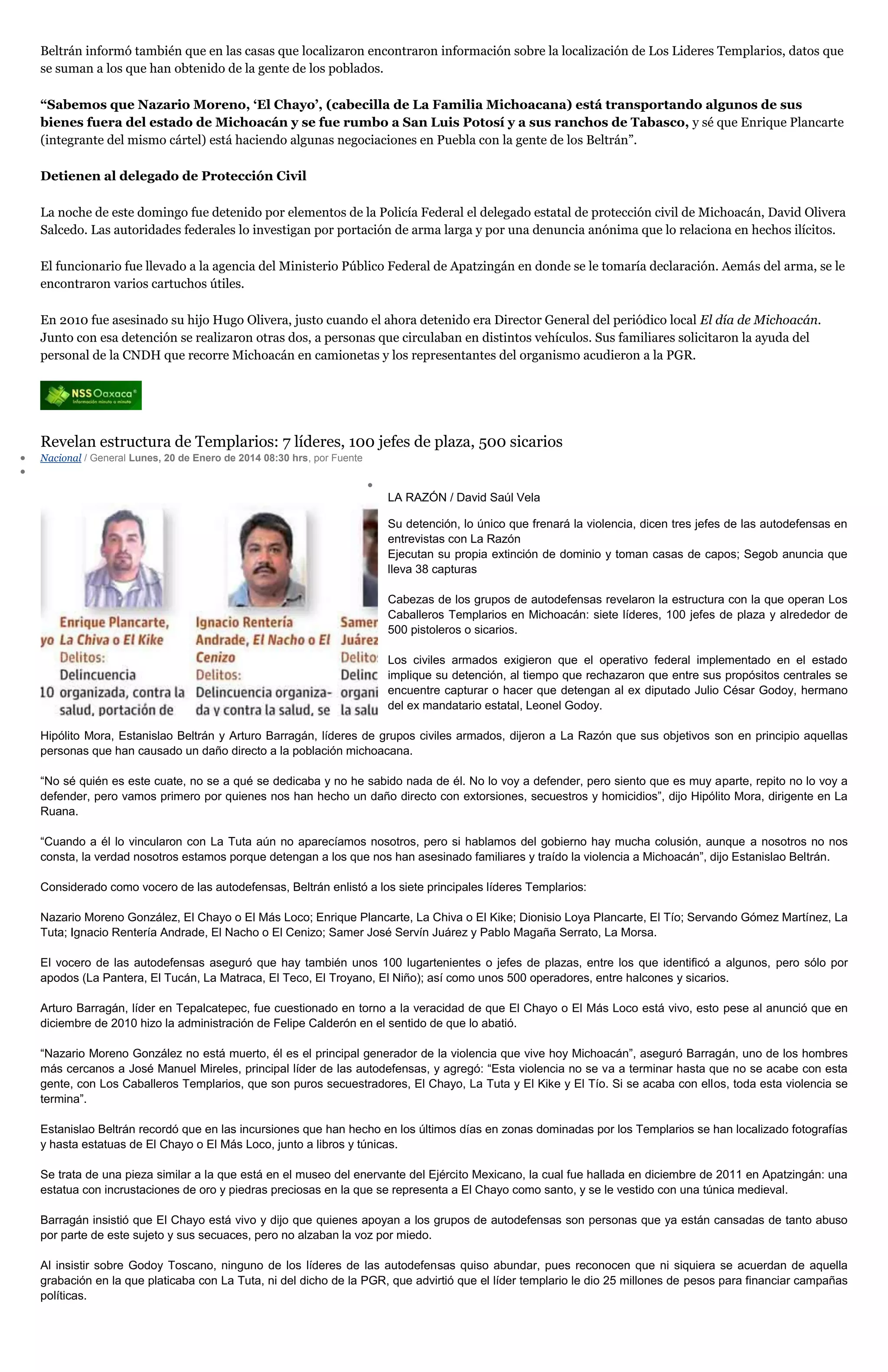 Beltrán informó también que en las casas que localizaron encontraron información sobre la localización de Los Lideres Templarios, datos que
se suman a los que han obtenido de la gente de los poblados.
“Sabemos que Nazario Moreno, ‘El Chayo’, (cabecilla de La Familia Michoacana) está transportando algunos de sus
bienes fuera del estado de Michoacán y se fue rumbo a San Luis Potosí y a sus ranchos de Tabasco, y sé que Enrique Plancarte
(integrante del mismo cártel) está haciendo algunas negociaciones en Puebla con la gente de los Beltrán”.
Detienen al delegado de Protección Civil
La noche de este domingo fue detenido por elementos de la Policía Federal el delegado estatal de protección civil de Michoacán, David Olivera
Salcedo. Las autoridades federales lo investigan por portación de arma larga y por una denuncia anónima que lo relaciona en hechos ilícitos.
El funcionario fue llevado a la agencia del Ministerio Público Federal de Apatzingán en donde se le tomaría declaración. Aemás del arma, se le
encontraron varios cartuchos útiles.
En 2010 fue asesinado su hijo Hugo Olivera, justo cuando el ahora detenido era Director General del periódico local El día de Michoacán.
Junto con esa detención se realizaron otras dos, a personas que circulaban en distintos vehículos. Sus familiares solicitaron la ayuda del
personal de la CNDH que recorre Michoacán en camionetas y los representantes del organismo acudieron a la PGR.

Revelan estructura de Templarios: 7 líderes, 100 jefes de plaza, 500 sicarios
Nacional / General Lunes, 20 de Enero de 2014 08:30 hrs, por Fuente

LA RAZÓN / David Saúl Vela
Su detención, lo único que frenará la violencia, dicen tres jefes de las autodefensas en
entrevistas con La Razón
Ejecutan su propia extinción de dominio y toman casas de capos; Segob anuncia que
lleva 38 capturas
Cabezas de los grupos de autodefensas revelaron la estructura con la que operan Los
Caballeros Templarios en Michoacán: siete líderes, 100 jefes de plaza y alrededor de
500 pistoleros o sicarios.
Los civiles armados exigieron que el operativo federal implementado en el estado
implique su detención, al tiempo que rechazaron que entre sus propósitos centrales se
encuentre capturar o hacer que detengan al ex diputado Julio César Godoy, hermano
del ex mandatario estatal, Leonel Godoy.
Hipólito Mora, Estanislao Beltrán y Arturo Barragán, líderes de grupos civiles armados, dijeron a La Razón que sus objetivos son en principio aquellas
personas que han causado un daño directo a la población michoacana.
“No sé quién es este cuate, no se a qué se dedicaba y no he sabido nada de él. No lo voy a defender, pero siento que es muy aparte, repito no lo voy a
defender, pero vamos primero por quienes nos han hecho un daño directo con extorsiones, secuestros y homicidios”, dijo Hipólito Mora, dirigente en La
Ruana.
“Cuando a él lo vincularon con La Tuta aún no aparecíamos nosotros, pero si hablamos del gobierno hay mucha colusión, aunque a nosotros no nos
consta, la verdad nosotros estamos porque detengan a los que nos han asesinado familiares y traído la violencia a Michoacán”, dijo Estanislao Beltrán.
Considerado como vocero de las autodefensas, Beltrán enlistó a los siete principales líderes Templarios:
Nazario Moreno González, El Chayo o El Más Loco; Enrique Plancarte, La Chiva o El Kike; Dionisio Loya Plancarte, El Tío; Servando Gómez Martínez, La
Tuta; Ignacio Rentería Andrade, El Nacho o El Cenizo; Samer José Servín Juárez y Pablo Magaña Serrato, La Morsa.
El vocero de las autodefensas aseguró que hay también unos 100 lugartenientes o jefes de plazas, entre los que identificó a algunos, pero sólo por
apodos (La Pantera, El Tucán, La Matraca, El Teco, El Troyano, El Niño); así como unos 500 operadores, entre halcones y sicarios.
Arturo Barragán, líder en Tepalcatepec, fue cuestionado en torno a la veracidad de que El Chayo o El Más Loco está vivo, esto pese al anunció que en
diciembre de 2010 hizo la administración de Felipe Calderón en el sentido de que lo abatió.
“Nazario Moreno González no está muerto, él es el principal generador de la violencia que vive hoy Michoacán”, aseguró Barragán, uno de los hombres
más cercanos a José Manuel Mireles, principal líder de las autodefensas, y agregó: “Esta violencia no se va a terminar hasta que no se acabe con esta
gente, con Los Caballeros Templarios, que son puros secuestradores, El Chayo, La Tuta y El Kike y El Tío. Si se acaba con ellos, toda esta violencia se
termina”.
Estanislao Beltrán recordó que en las incursiones que han hecho en los últimos días en zonas dominadas por los Templarios se han localizado fotografías
y hasta estatuas de El Chayo o El Más Loco, junto a libros y túnicas.
Se trata de una pieza similar a la que está en el museo del enervante del Ejército Mexicano, la cual fue hallada en diciembre de 2011 en Apatzingán: una
estatua con incrustaciones de oro y piedras preciosas en la que se representa a El Chayo como santo, y se le vestido con una túnica medieval.
Barragán insistió que El Chayo está vivo y dijo que quienes apoyan a los grupos de autodefensas son personas que ya están cansadas de tanto abuso
por parte de este sujeto y sus secuaces, pero no alzaban la voz por miedo.
Al insistir sobre Godoy Toscano, ninguno de los líderes de las autodefensas quiso abundar, pues reconocen que ni siquiera se acuerdan de aquella
grabación en la que platicaba con La Tuta, ni del dicho de la PGR, que advirtió que el líder templario le dio 25 millones de pesos para financiar campañas
políticas.

 