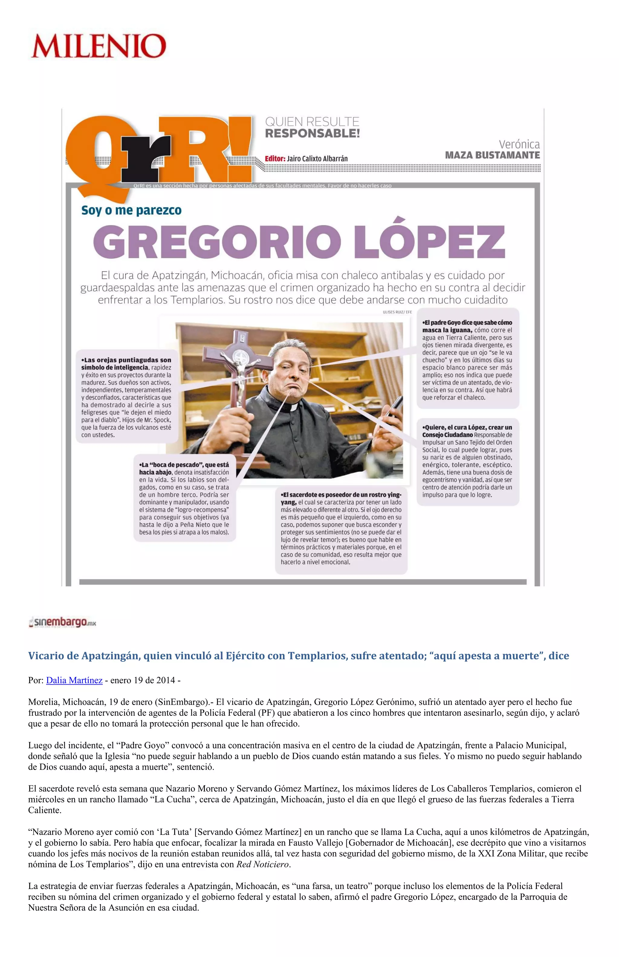 Vicario de Apatzingán, quien vinculó al Ejército con Templarios, sufre atentado; “aquí apesta a muerte”, dice
Por: Dalia Martínez - enero 19 de 2014 Morelia, Michoacán, 19 de enero (SinEmbargo).- El vicario de Apatzingán, Gregorio López Gerónimo, sufrió un atentado ayer pero el hecho fue
frustrado por la intervención de agentes de la Policía Federal (PF) que abatieron a los cinco hombres que intentaron asesinarlo, según dijo, y aclaró
que a pesar de ello no tomará la protección personal que le han ofrecido.
Luego del incidente, el “Padre Goyo” convocó a una concentración masiva en el centro de la ciudad de Apatzingán, frente a Palacio Municipal,
donde señaló que la Iglesia “no puede seguir hablando a un pueblo de Dios cuando están matando a sus fieles. Yo mismo no puedo seguir hablando
de Dios cuando aquí, apesta a muerte”, sentenció.
El sacerdote reveló esta semana que Nazario Moreno y Servando Gómez Martínez, los máximos líderes de Los Caballeros Templarios, comieron el
miércoles en un rancho llamado “La Cucha”, cerca de Apatzingán, Michoacán, justo el día en que llegó el grueso de las fuerzas federales a Tierra
Caliente.
“Nazario Moreno ayer comió con ‘La Tuta’ [Servando Gómez Martínez] en un rancho que se llama La Cucha, aquí a unos kilómetros de Apatzingán,
y el gobierno lo sabía. Pero había que enfocar, focalizar la mirada en Fausto Vallejo [Gobernador de Michoacán], ese decrépito que vino a visitarnos
cuando los jefes más nocivos de la reunión estaban reunidos allá, tal vez hasta con seguridad del gobierno mismo, de la XXI Zona Militar, que recibe
nómina de Los Templarios”, dijo en una entrevista con Red Noticiero.
La estrategia de enviar fuerzas federales a Apatzingán, Michoacán, es “una farsa, un teatro” porque incluso los elementos de la Policía Federal
reciben su nómina del crimen organizado y el gobierno federal y estatal lo saben, afirmó el padre Gregorio López, encargado de la Parroquia de
Nuestra Señora de la Asunción en esa ciudad.

 