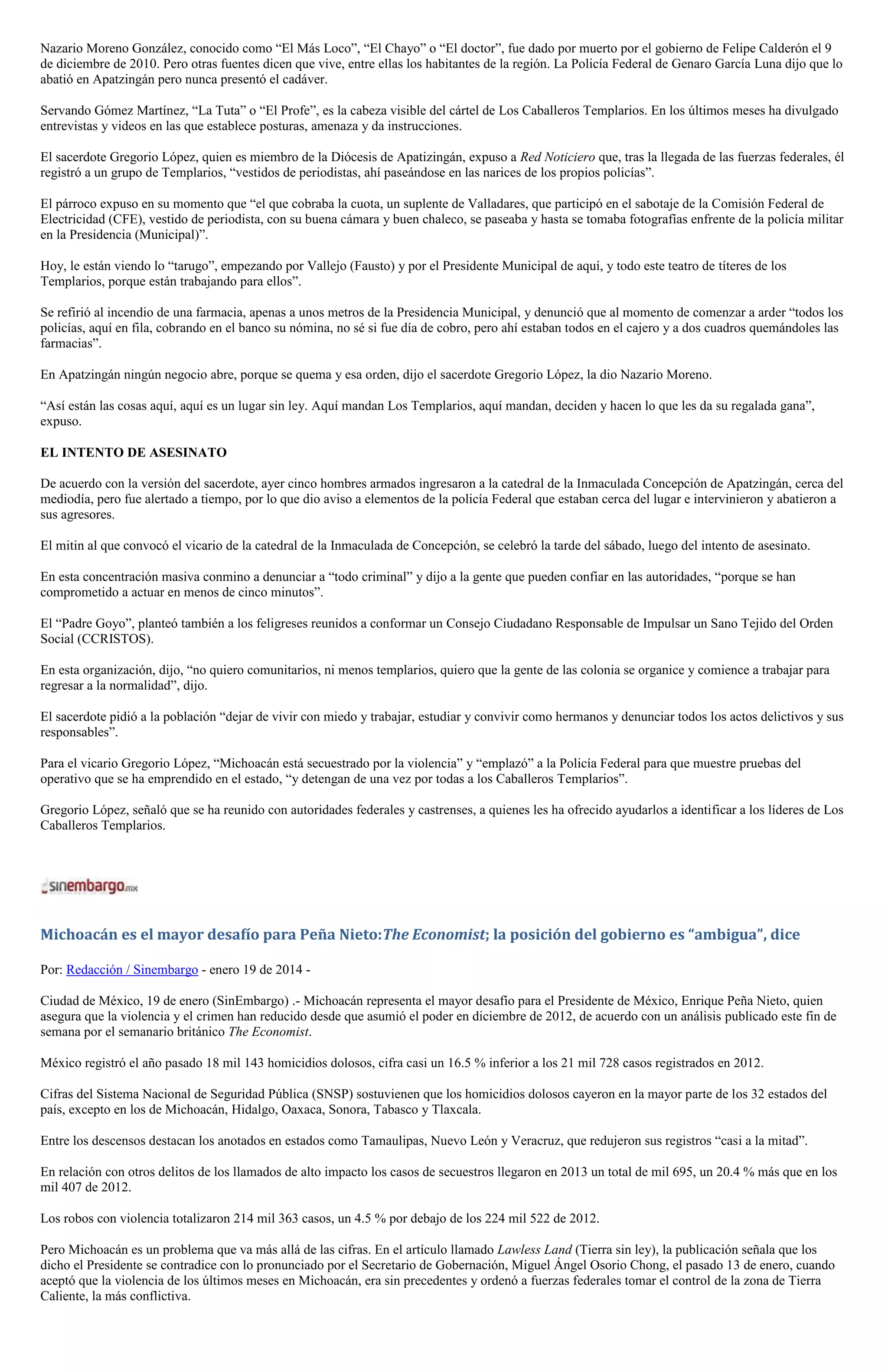 Nazario Moreno González, conocido como “El Más Loco”, “El Chayo” o “El doctor”, fue dado por muerto por el gobierno de Felipe Calderón el 9
de diciembre de 2010. Pero otras fuentes dicen que vive, entre ellas los habitantes de la región. La Policía Federal de Genaro García Luna dijo que lo
abatió en Apatzingán pero nunca presentó el cadáver.
Servando Gómez Martínez, “La Tuta” o “El Profe”, es la cabeza visible del cártel de Los Caballeros Templarios. En los últimos meses ha divulgado
entrevistas y videos en las que establece posturas, amenaza y da instrucciones.
El sacerdote Gregorio López, quien es miembro de la Diócesis de Apatizingán, expuso a Red Noticiero que, tras la llegada de las fuerzas federales, él
registró a un grupo de Templarios, “vestidos de periodistas, ahí paseándose en las narices de los propios policías”.
El párroco expuso en su momento que “el que cobraba la cuota, un suplente de Valladares, que participó en el sabotaje de la Comisión Federal de
Electricidad (CFE), vestido de periodista, con su buena cámara y buen chaleco, se paseaba y hasta se tomaba fotografías enfrente de la policía militar
en la Presidencia (Municipal)”.
Hoy, le están viendo lo “tarugo”, empezando por Vallejo (Fausto) y por el Presidente Municipal de aquí, y todo este teatro de títeres de los
Templarios, porque están trabajando para ellos”.
Se refirió al incendio de una farmacia, apenas a unos metros de la Presidencia Municipal, y denunció que al momento de comenzar a arder “todos los
policías, aquí en fila, cobrando en el banco su nómina, no sé si fue día de cobro, pero ahí estaban todos en el cajero y a dos cuadros quemándoles las
farmacias”.
En Apatzingán ningún negocio abre, porque se quema y esa orden, dijo el sacerdote Gregorio López, la dio Nazario Moreno.
“Así están las cosas aquí, aquí es un lugar sin ley. Aquí mandan Los Templarios, aquí mandan, deciden y hacen lo que les da su regalada gana”,
expuso.
EL INTENTO DE ASESINATO
De acuerdo con la versión del sacerdote, ayer cinco hombres armados ingresaron a la catedral de la Inmaculada Concepción de Apatzingán, cerca del
mediodía, pero fue alertado a tiempo, por lo que dio aviso a elementos de la policía Federal que estaban cerca del lugar e intervinieron y abatieron a
sus agresores.
El mitin al que convocó el vicario de la catedral de la Inmaculada de Concepción, se celebró la tarde del sábado, luego del intento de asesinato.
En esta concentración masiva conmino a denunciar a “todo criminal” y dijo a la gente que pueden confiar en las autoridades, “porque se han
comprometido a actuar en menos de cinco minutos”.
El “Padre Goyo”, planteó también a los feligreses reunidos a conformar un Consejo Ciudadano Responsable de Impulsar un Sano Tejido del Orden
Social (CCRISTOS).
En esta organización, dijo, “no quiero comunitarios, ni menos templarios, quiero que la gente de las colonia se organice y comience a trabajar para
regresar a la normalidad”, dijo.
El sacerdote pidió a la población “dejar de vivir con miedo y trabajar, estudiar y convivir como hermanos y denunciar todos los actos delictivos y sus
responsables”.
Para el vicario Gregorio López, “Michoacán está secuestrado por la violencia” y “emplazó” a la Policía Federal para que muestre pruebas del
operativo que se ha emprendido en el estado, “y detengan de una vez por todas a los Caballeros Templarios”.
Gregorio López, señaló que se ha reunido con autoridades federales y castrenses, a quienes les ha ofrecido ayudarlos a identificar a los líderes de Los
Caballeros Templarios.

Michoacán es el mayor desafío para Peña Nieto:The Economist; la posición del gobierno es “ambigua”, dice
Por: Redacción / Sinembargo - enero 19 de 2014 Ciudad de México, 19 de enero (SinEmbargo) .- Michoacán representa el mayor desafío para el Presidente de México, Enrique Peña Nieto, quien
asegura que la violencia y el crimen han reducido desde que asumió el poder en diciembre de 2012, de acuerdo con un análisis publicado este fin de
semana por el semanario británico The Economist.
México registró el año pasado 18 mil 143 homicidios dolosos, cifra casi un 16.5 % inferior a los 21 mil 728 casos registrados en 2012.
Cifras del Sistema Nacional de Seguridad Pública (SNSP) sostuvienen que los homicidios dolosos cayeron en la mayor parte de los 32 estados del
país, excepto en los de Michoacán, Hidalgo, Oaxaca, Sonora, Tabasco y Tlaxcala.
Entre los descensos destacan los anotados en estados como Tamaulipas, Nuevo León y Veracruz, que redujeron sus registros “casi a la mitad”.
En relación con otros delitos de los llamados de alto impacto los casos de secuestros llegaron en 2013 un total de mil 695, un 20.4 % más que en los
mil 407 de 2012.
Los robos con violencia totalizaron 214 mil 363 casos, un 4.5 % por debajo de los 224 mil 522 de 2012.
Pero Michoacán es un problema que va más allá de las cifras. En el artículo llamado Lawless Land (Tierra sin ley), la publicación señala que los
dicho el Presidente se contradice con lo pronunciado por el Secretario de Gobernación, Miguel Ángel Osorio Chong, el pasado 13 de enero, cuando
aceptó que la violencia de los últimos meses en Michoacán, era sin precedentes y ordenó a fuerzas federales tomar el control de la zona de Tierra
Caliente, la más conflictiva.

 