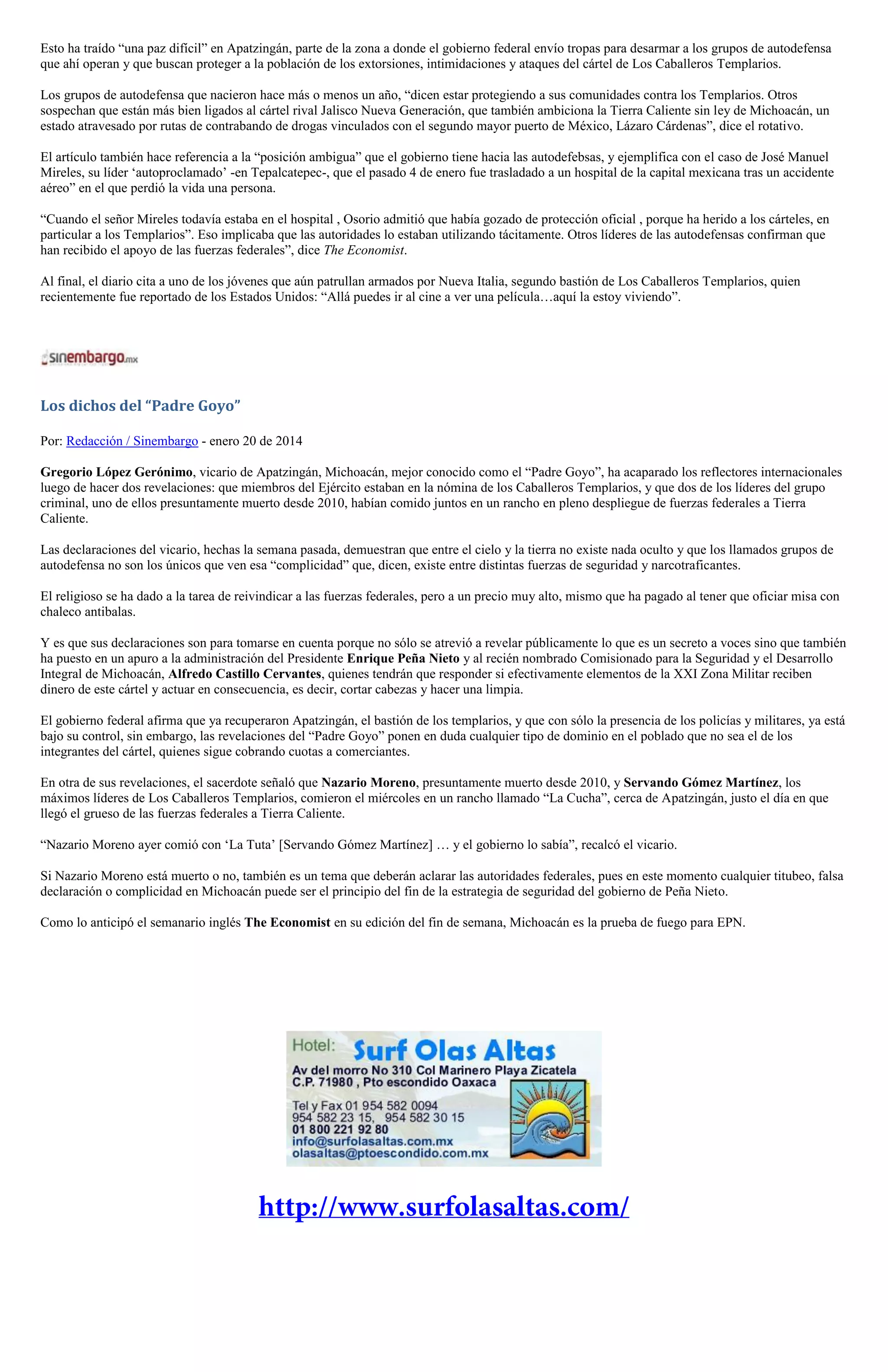 Esto ha traído “una paz difícil” en Apatzingán, parte de la zona a donde el gobierno federal envío tropas para desarmar a los grupos de autodefensa
que ahí operan y que buscan proteger a la población de los extorsiones, intimidaciones y ataques del cártel de Los Caballeros Templarios.
Los grupos de autodefensa que nacieron hace más o menos un año, “dicen estar protegiendo a sus comunidades contra los Templarios. Otros
sospechan que están más bien ligados al cártel rival Jalisco Nueva Generación, que también ambiciona la Tierra Caliente sin ley de Michoacán, un
estado atravesado por rutas de contrabando de drogas vinculados con el segundo mayor puerto de México, Lázaro Cárdenas”, dice el rotativo.
El artículo también hace referencia a la “posición ambigua” que el gobierno tiene hacia las autodefebsas, y ejemplifica con el caso de José Manuel
Mireles, su líder ‘autoproclamado’ -en Tepalcatepec-, que el pasado 4 de enero fue trasladado a un hospital de la capital mexicana tras un accidente
aéreo” en el que perdió la vida una persona.
“Cuando el señor Mireles todavía estaba en el hospital , Osorio admitió que había gozado de protección oficial , porque ha herido a los cárteles, en
particular a los Templarios”. Eso implicaba que las autoridades lo estaban utilizando tácitamente. Otros líderes de las autodefensas confirman que
han recibido el apoyo de las fuerzas federales”, dice The Economist.
Al final, el diario cita a uno de los jóvenes que aún patrullan armados por Nueva Italia, segundo bastión de Los Caballeros Templarios, quien
recientemente fue reportado de los Estados Unidos: “Allá puedes ir al cine a ver una película…aquí la estoy viviendo”.

Los dichos del “Padre Goyo”
Por: Redacción / Sinembargo - enero 20 de 2014
Gregorio López Gerónimo, vicario de Apatzingán, Michoacán, mejor conocido como el “Padre Goyo”, ha acaparado los reflectores internacionales
luego de hacer dos revelaciones: que miembros del Ejército estaban en la nómina de los Caballeros Templarios, y que dos de los líderes del grupo
criminal, uno de ellos presuntamente muerto desde 2010, habían comido juntos en un rancho en pleno despliegue de fuerzas federales a Tierra
Caliente.
Las declaraciones del vicario, hechas la semana pasada, demuestran que entre el cielo y la tierra no existe nada oculto y que los llamados grupos de
autodefensa no son los únicos que ven esa “complicidad” que, dicen, existe entre distintas fuerzas de seguridad y narcotraficantes.
El religioso se ha dado a la tarea de reivindicar a las fuerzas federales, pero a un precio muy alto, mismo que ha pagado al tener que oficiar misa con
chaleco antibalas.
Y es que sus declaraciones son para tomarse en cuenta porque no sólo se atrevió a revelar públicamente lo que es un secreto a voces sino que también
ha puesto en un apuro a la administración del Presidente Enrique Peña Nieto y al recién nombrado Comisionado para la Seguridad y el Desarrollo
Integral de Michoacán, Alfredo Castillo Cervantes, quienes tendrán que responder si efectivamente elementos de la XXI Zona Militar reciben
dinero de este cártel y actuar en consecuencia, es decir, cortar cabezas y hacer una limpia.
El gobierno federal afirma que ya recuperaron Apatzingán, el bastión de los templarios, y que con sólo la presencia de los policías y militares, ya está
bajo su control, sin embargo, las revelaciones del “Padre Goyo” ponen en duda cualquier tipo de dominio en el poblado que no sea el de los
integrantes del cártel, quienes sigue cobrando cuotas a comerciantes.
En otra de sus revelaciones, el sacerdote señaló que Nazario Moreno, presuntamente muerto desde 2010, y Servando Gómez Martínez, los
máximos líderes de Los Caballeros Templarios, comieron el miércoles en un rancho llamado “La Cucha”, cerca de Apatzingán, justo el día en que
llegó el grueso de las fuerzas federales a Tierra Caliente.
“Nazario Moreno ayer comió con ‘La Tuta’ [Servando Gómez Martínez] … y el gobierno lo sabía”, recalcó el vicario.
Si Nazario Moreno está muerto o no, también es un tema que deberán aclarar las autoridades federales, pues en este momento cualquier titubeo, falsa
declaración o complicidad en Michoacán puede ser el principio del fin de la estrategia de seguridad del gobierno de Peña Nieto.
Como lo anticipó el semanario inglés The Economist en su edición del fin de semana, Michoacán es la prueba de fuego para EPN.

 