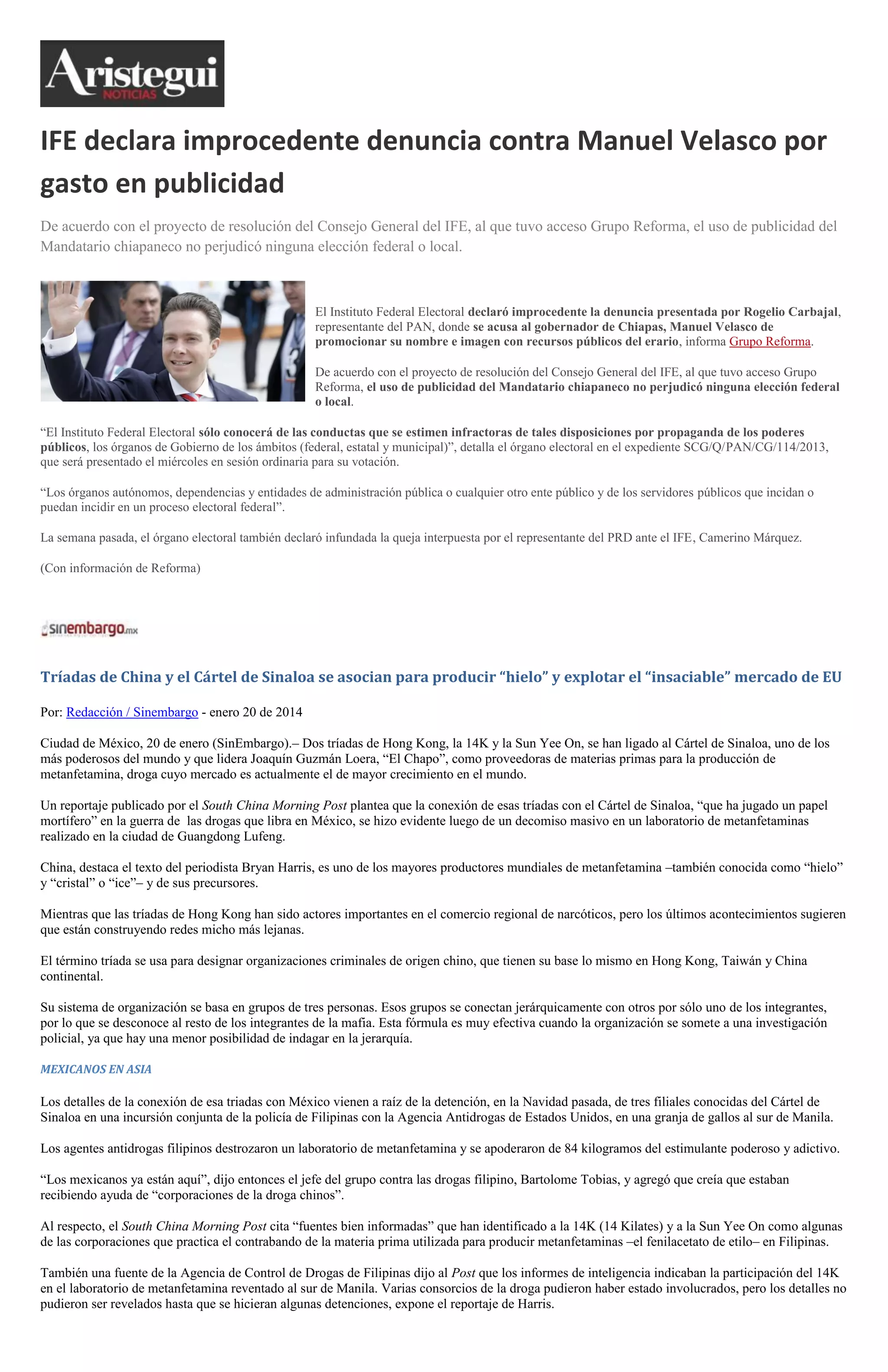 IFE declara improcedente denuncia contra Manuel Velasco por
gasto en publicidad
De acuerdo con el proyecto de resolución del Consejo General del IFE, al que tuvo acceso Grupo Reforma, el uso de publicidad del
Mandatario chiapaneco no perjudicó ninguna elección federal o local.

El Instituto Federal Electoral declaró improcedente la denuncia presentada por Rogelio Carbajal,
representante del PAN, donde se acusa al gobernador de Chiapas, Manuel Velasco de
promocionar su nombre e imagen con recursos públicos del erario, informa Grupo Reforma.
De acuerdo con el proyecto de resolución del Consejo General del IFE, al que tuvo acceso Grupo
Reforma, el uso de publicidad del Mandatario chiapaneco no perjudicó ninguna elección federal
o local.
“El Instituto Federal Electoral sólo conocerá de las conductas que se estimen infractoras de tales disposiciones por propaganda de los poderes
públicos, los órganos de Gobierno de los ámbitos (federal, estatal y municipal)”, detalla el órgano electoral en el expediente SCG/Q/PAN/CG/114/2013,
que será presentado el miércoles en sesión ordinaria para su votación.
“Los órganos autónomos, dependencias y entidades de administración pública o cualquier otro ente público y de los servidores públicos que incidan o
puedan incidir en un proceso electoral federal”.
La semana pasada, el órgano electoral también declaró infundada la queja interpuesta por el representante del PRD ante el IFE, Camerino Márquez.
(Con información de Reforma)

Tríadas de China y el Cártel de Sinaloa se asocian para producir “hielo” y explotar el “insaciable” mercado de EU
Por: Redacción / Sinembargo - enero 20 de 2014
Ciudad de México, 20 de enero (SinEmbargo).– Dos tríadas de Hong Kong, la 14K y la Sun Yee On, se han ligado al Cártel de Sinaloa, uno de los
más poderosos del mundo y que lidera Joaquín Guzmán Loera, “El Chapo”, como proveedoras de materias primas para la producción de
metanfetamina, droga cuyo mercado es actualmente el de mayor crecimiento en el mundo.
Un reportaje publicado por el South China Morning Post plantea que la conexión de esas tríadas con el Cártel de Sinaloa, “que ha jugado un papel
mortífero” en la guerra de las drogas que libra en México, se hizo evidente luego de un decomiso masivo en un laboratorio de metanfetaminas
realizado en la ciudad de Guangdong Lufeng.
China, destaca el texto del periodista Bryan Harris, es uno de los mayores productores mundiales de metanfetamina –también conocida como “hielo”
y “cristal” o “ice”– y de sus precursores.
Mientras que las tríadas de Hong Kong han sido actores importantes en el comercio regional de narcóticos, pero los últimos acontecimientos sugieren
que están construyendo redes micho más lejanas.
El término tríada se usa para designar organizaciones criminales de origen chino, que tienen su base lo mismo en Hong Kong, Taiwán y China
continental.
Su sistema de organización se basa en grupos de tres personas. Esos grupos se conectan jerárquicamente con otros por sólo uno de los integrantes,
por lo que se desconoce al resto de los integrantes de la mafia. Esta fórmula es muy efectiva cuando la organización se somete a una investigación
policial, ya que hay una menor posibilidad de indagar en la jerarquía.
MEXICANOS EN ASIA

Los detalles de la conexión de esa triadas con México vienen a raíz de la detención, en la Navidad pasada, de tres filiales conocidas del Cártel de
Sinaloa en una incursión conjunta de la policía de Filipinas con la Agencia Antidrogas de Estados Unidos, en una granja de gallos al sur de Manila.
Los agentes antidrogas filipinos destrozaron un laboratorio de metanfetamina y se apoderaron de 84 kilogramos del estimulante poderoso y adictivo.
“Los mexicanos ya están aquí”, dijo entonces el jefe del grupo contra las drogas filipino, Bartolome Tobias, y agregó que creía que estaban
recibiendo ayuda de “corporaciones de la droga chinos”.
Al respecto, el South China Morning Post cita “fuentes bien informadas” que han identificado a la 14K (14 Kilates) y a la Sun Yee On como algunas
de las corporaciones que practica el contrabando de la materia prima utilizada para producir metanfetaminas –el fenilacetato de etilo– en Filipinas.
También una fuente de la Agencia de Control de Drogas de Filipinas dijo al Post que los informes de inteligencia indicaban la participación del 14K
en el laboratorio de metanfetamina reventado al sur de Manila. Varias consorcios de la droga pudieron haber estado involucrados, pero los detalles no
pudieron ser revelados hasta que se hicieran algunas detenciones, expone el reportaje de Harris.

 