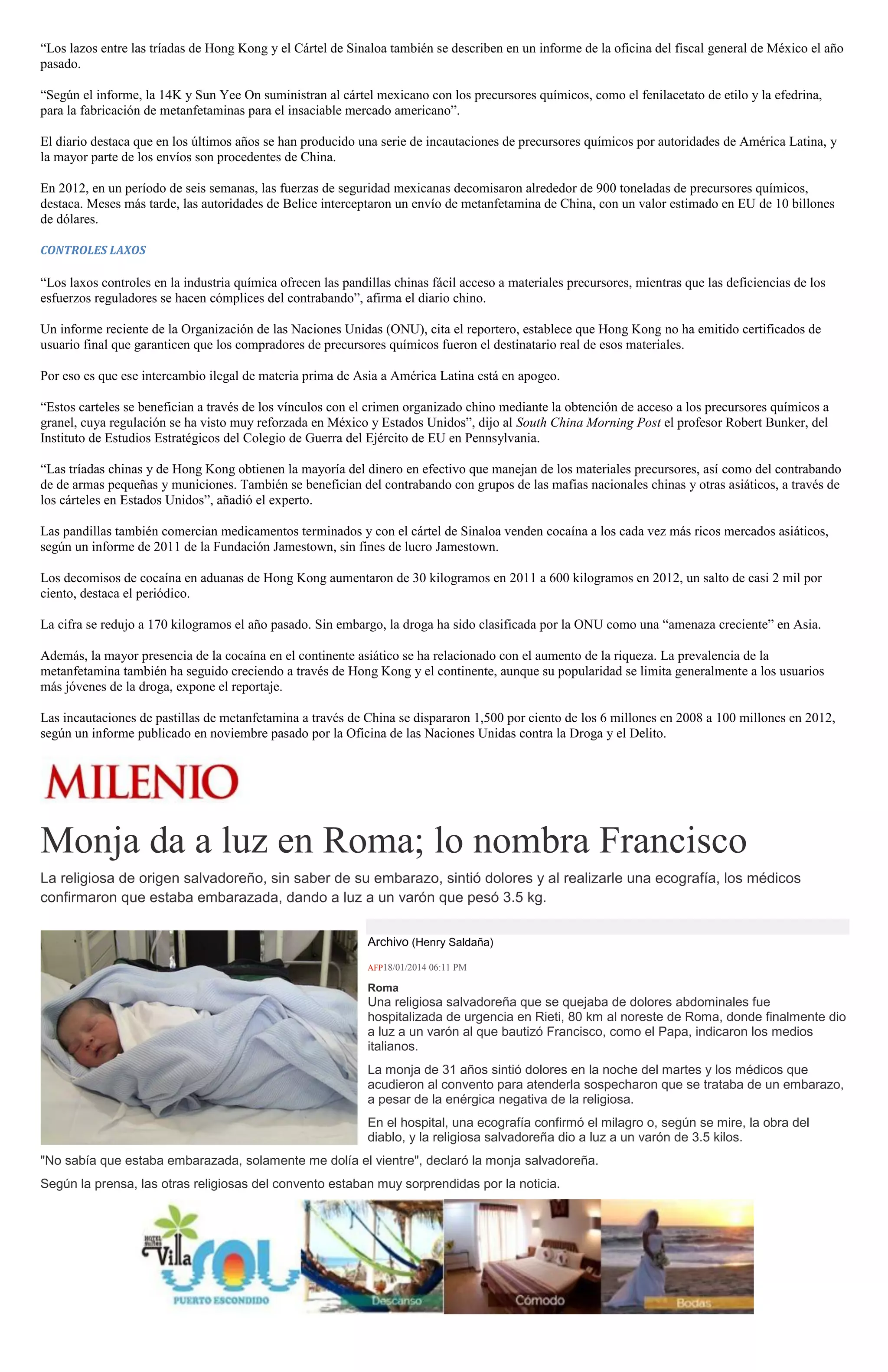 “Los lazos entre las tríadas de Hong Kong y el Cártel de Sinaloa también se describen en un informe de la oficina del fiscal general de México el año
pasado.
“Según el informe, la 14K y Sun Yee On suministran al cártel mexicano con los precursores químicos, como el fenilacetato de etilo y la efedrina,
para la fabricación de metanfetaminas para el insaciable mercado americano”.
El diario destaca que en los últimos años se han producido una serie de incautaciones de precursores químicos por autoridades de América Latina, y
la mayor parte de los envíos son procedentes de China.
En 2012, en un período de seis semanas, las fuerzas de seguridad mexicanas decomisaron alrededor de 900 toneladas de precursores químicos,
destaca. Meses más tarde, las autoridades de Belice interceptaron un envío de metanfetamina de China, con un valor estimado en EU de 10 billones
de dólares.
CONTROLES LAXOS

“Los laxos controles en la industria química ofrecen las pandillas chinas fácil acceso a materiales precursores, mientras que las deficiencias de los
esfuerzos reguladores se hacen cómplices del contrabando”, afirma el diario chino.
Un informe reciente de la Organización de las Naciones Unidas (ONU), cita el reportero, establece que Hong Kong no ha emitido certificados de
usuario final que garanticen que los compradores de precursores químicos fueron el destinatario real de esos materiales.
Por eso es que ese intercambio ilegal de materia prima de Asia a América Latina está en apogeo.
“Estos carteles se benefician a través de los vínculos con el crimen organizado chino mediante la obtención de acceso a los precursores químicos a
granel, cuya regulación se ha visto muy reforzada en México y Estados Unidos”, dijo al South China Morning Post el profesor Robert Bunker, del
Instituto de Estudios Estratégicos del Colegio de Guerra del Ejército de EU en Pennsylvania.
“Las tríadas chinas y de Hong Kong obtienen la mayoría del dinero en efectivo que manejan de los materiales precursores, así como del contrabando
de de armas pequeñas y municiones. También se benefician del contrabando con grupos de las mafias nacionales chinas y otras asiáticos, a través de
los cárteles en Estados Unidos”, añadió el experto.
Las pandillas también comercian medicamentos terminados y con el cártel de Sinaloa venden cocaína a los cada vez más ricos mercados asiáticos,
según un informe de 2011 de la Fundación Jamestown, sin fines de lucro Jamestown.
Los decomisos de cocaína en aduanas de Hong Kong aumentaron de 30 kilogramos en 2011 a 600 kilogramos en 2012, un salto de casi 2 mil por
ciento, destaca el periódico.
La cifra se redujo a 170 kilogramos el año pasado. Sin embargo, la droga ha sido clasificada por la ONU como una “amenaza creciente” en Asia.
Además, la mayor presencia de la cocaína en el continente asiático se ha relacionado con el aumento de la riqueza. La prevalencia de la
metanfetamina también ha seguido creciendo a través de Hong Kong y el continente, aunque su popularidad se limita generalmente a los usuarios
más jóvenes de la droga, expone el reportaje.
Las incautaciones de pastillas de metanfetamina a través de China se dispararon 1,500 por ciento de los 6 millones en 2008 a 100 millones en 2012,
según un informe publicado en noviembre pasado por la Oficina de las Naciones Unidas contra la Droga y el Delito.

Monja da a luz en Roma; lo nombra Francisco
La religiosa de origen salvadoreño, sin saber de su embarazo, sintió dolores y al realizarle una ecografía, los médicos
confirmaron que estaba embarazada, dando a luz a un varón que pesó 3.5 kg.
Archivo (Henry Saldaña)
AFP18/01/2014 06:11 PM

Roma

Una religiosa salvadoreña que se quejaba de dolores abdominales fue
hospitalizada de urgencia en Rieti, 80 km al noreste de Roma, donde finalmente dio
a luz a un varón al que bautizó Francisco, como el Papa, indicaron los medios
italianos.
La monja de 31 años sintió dolores en la noche del martes y los médicos que
acudieron al convento para atenderla sospecharon que se trataba de un embarazo,
a pesar de la enérgica negativa de la religiosa.
En el hospital, una ecografía confirmó el milagro o, según se mire, la obra del
diablo, y la religiosa salvadoreña dio a luz a un varón de 3.5 kilos.
"No sabía que estaba embarazada, solamente me dolía el vientre", declaró la monja salvadoreña.
Según la prensa, las otras religiosas del convento estaban muy sorprendidas por la noticia.

 