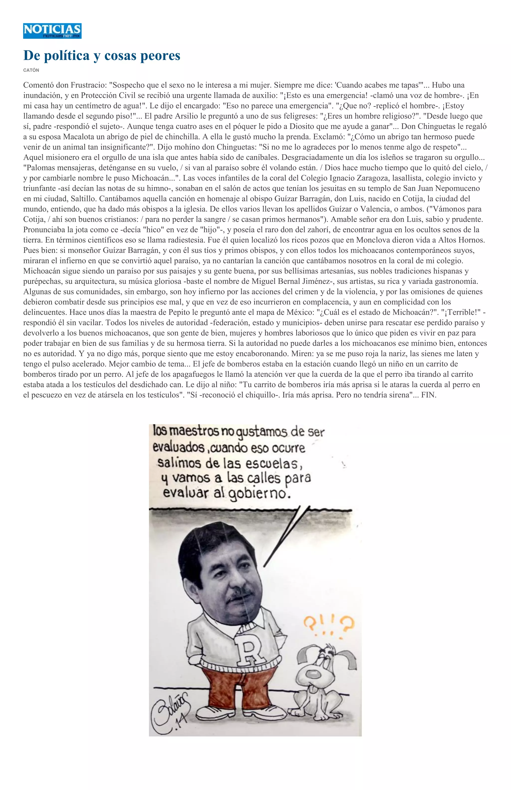De política y cosas peores
CATÓN

Comentó don Frustracio: "Sospecho que el sexo no le interesa a mi mujer. Siempre me dice: 'Cuando acabes me tapas'"... Hubo una
inundación, y en Protección Civil se recibió una urgente llamada de auxilio: "¡Esto es una emergencia! -clamó una voz de hombre-. ¡En
mi casa hay un centímetro de agua!". Le dijo el encargado: "Eso no parece una emergencia". "¿Que no? -replicó el hombre-. ¡Estoy
llamando desde el segundo piso!"... El padre Arsilio le preguntó a uno de sus feligreses: "¿Eres un hombre religioso?". "Desde luego que
sí, padre -respondió el sujeto-. Aunque tenga cuatro ases en el póquer le pido a Diosito que me ayude a ganar"... Don Chinguetas le regaló
a su esposa Macalota un abrigo de piel de chinchilla. A ella le gustó mucho la prenda. Exclamó: "¿Cómo un abrigo tan hermoso puede
venir de un animal tan insignificante?". Dijo mohíno don Chinguetas: "Si no me lo agradeces por lo menos tenme algo de respeto"...
Aquel misionero era el orgullo de una isla que antes había sido de caníbales. Desgraciadamente un día los isleños se tragaron su orgullo...
"Palomas mensajeras, deténganse en su vuelo, / si van al paraíso sobre él volando están. / Dios hace mucho tiempo que lo quitó del cielo, /
y por cambiarle nombre le puso Michoacán...". Las voces infantiles de la coral del Colegio Ignacio Zaragoza, lasallista, colegio invicto y
triunfante -así decían las notas de su himno-, sonaban en el salón de actos que tenían los jesuitas en su templo de San Juan Nepomuceno
en mi ciudad, Saltillo. Cantábamos aquella canción en homenaje al obispo Guízar Barragán, don Luis, nacido en Cotija, la ciudad del
mundo, entiendo, que ha dado más obispos a la iglesia. De ellos varios llevan los apellidos Guízar o Valencia, o ambos. ("Vámonos para
Cotija, / ahí son buenos cristianos: / para no perder la sangre / se casan primos hermanos"). Amable señor era don Luis, sabio y prudente.
Pronunciaba la jota como ce -decía "hico" en vez de "hijo"-, y poseía el raro don del zahorí, de encontrar agua en los ocultos senos de la
tierra. En términos científicos eso se llama radiestesia. Fue él quien localizó los ricos pozos que en Monclova dieron vida a Altos Hornos.
Pues bien: si monseñor Guízar Barragán, y con él sus tíos y primos obispos, y con ellos todos los michoacanos contemporáneos suyos,
miraran el infierno en que se convirtió aquel paraíso, ya no cantarían la canción que cantábamos nosotros en la coral de mi colegio.
Michoacán sigue siendo un paraíso por sus paisajes y su gente buena, por sus bellísimas artesanías, sus nobles tradiciones hispanas y
purépechas, su arquitectura, su música gloriosa -baste el nombre de Miguel Bernal Jiménez-, sus artistas, su rica y variada gastronomía.
Algunas de sus comunidades, sin embargo, son hoy infierno por las acciones del crimen y de la violencia, y por las omisiones de quienes
debieron combatir desde sus principios ese mal, y que en vez de eso incurrieron en complacencia, y aun en complicidad con los
delincuentes. Hace unos días la maestra de Pepito le preguntó ante el mapa de México: "¿Cuál es el estado de Michoacán?". "¡Terrible!" respondió él sin vacilar. Todos los niveles de autoridad -federación, estado y municipios- deben unirse para rescatar ese perdido paraíso y
devolverlo a los buenos michoacanos, que son gente de bien, mujeres y hombres laboriosos que lo único que piden es vivir en paz para
poder trabajar en bien de sus familias y de su hermosa tierra. Si la autoridad no puede darles a los michoacanos ese mínimo bien, entonces
no es autoridad. Y ya no digo más, porque siento que me estoy encaboronando. Miren: ya se me puso roja la nariz, las sienes me laten y
tengo el pulso acelerado. Mejor cambio de tema... El jefe de bomberos estaba en la estación cuando llegó un niño en un carrito de
bomberos tirado por un perro. Al jefe de los apagafuegos le llamó la atención ver que la cuerda de la que el perro iba tirando al carrito
estaba atada a los testículos del desdichado can. Le dijo al niño: "Tu carrito de bomberos iría más aprisa si le ataras la cuerda al perro en
el pescuezo en vez de atársela en los testículos". "Sí -reconoció el chiquillo-. Iría más aprisa. Pero no tendría sirena"... FIN.

 