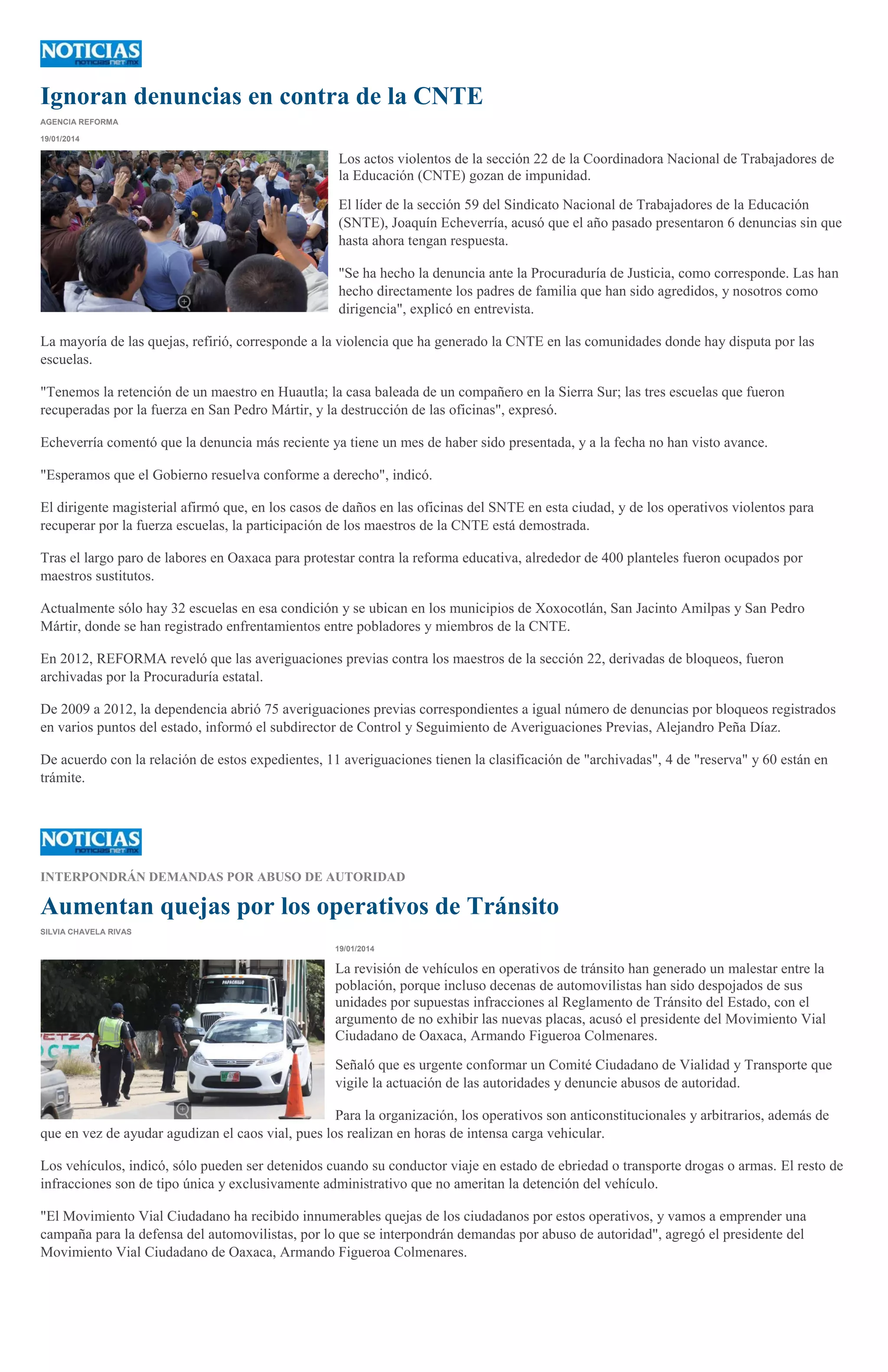 Ignoran denuncias en contra de la CNTE
AGENCIA REFORMA
19/01/2014

Los actos violentos de la sección 22 de la Coordinadora Nacional de Trabajadores de
la Educación (CNTE) gozan de impunidad.
El líder de la sección 59 del Sindicato Nacional de Trabajadores de la Educación
(SNTE), Joaquín Echeverría, acusó que el año pasado presentaron 6 denuncias sin que
hasta ahora tengan respuesta.
"Se ha hecho la denuncia ante la Procuraduría de Justicia, como corresponde. Las han
hecho directamente los padres de familia que han sido agredidos, y nosotros como
dirigencia", explicó en entrevista.
La mayoría de las quejas, refirió, corresponde a la violencia que ha generado la CNTE en las comunidades donde hay disputa por las
escuelas.
"Tenemos la retención de un maestro en Huautla; la casa baleada de un compañero en la Sierra Sur; las tres escuelas que fueron
recuperadas por la fuerza en San Pedro Mártir, y la destrucción de las oficinas", expresó.
Echeverría comentó que la denuncia más reciente ya tiene un mes de haber sido presentada, y a la fecha no han visto avance.
"Esperamos que el Gobierno resuelva conforme a derecho", indicó.
El dirigente magisterial afirmó que, en los casos de daños en las oficinas del SNTE en esta ciudad, y de los operativos violentos para
recuperar por la fuerza escuelas, la participación de los maestros de la CNTE está demostrada.
Tras el largo paro de labores en Oaxaca para protestar contra la reforma educativa, alrededor de 400 planteles fueron ocupados por
maestros sustitutos.
Actualmente sólo hay 32 escuelas en esa condición y se ubican en los municipios de Xoxocotlán, San Jacinto Amilpas y San Pedro
Mártir, donde se han registrado enfrentamientos entre pobladores y miembros de la CNTE.
En 2012, REFORMA reveló que las averiguaciones previas contra los maestros de la sección 22, derivadas de bloqueos, fueron
archivadas por la Procuraduría estatal.
De 2009 a 2012, la dependencia abrió 75 averiguaciones previas correspondientes a igual número de denuncias por bloqueos registrados
en varios puntos del estado, informó el subdirector de Control y Seguimiento de Averiguaciones Previas, Alejandro Peña Díaz.
De acuerdo con la relación de estos expedientes, 11 averiguaciones tienen la clasificación de "archivadas", 4 de "reserva" y 60 están en
trámite.

INTERPONDRÁN DEMANDAS POR ABUSO DE AUTORIDAD

Aumentan quejas por los operativos de Tránsito
SILVIA CHAVELA RIVAS
19/01/2014

La revisión de vehículos en operativos de tránsito han generado un malestar entre la
población, porque incluso decenas de automovilistas han sido despojados de sus
unidades por supuestas infracciones al Reglamento de Tránsito del Estado, con el
argumento de no exhibir las nuevas placas, acusó el presidente del Movimiento Vial
Ciudadano de Oaxaca, Armando Figueroa Colmenares.
Señaló que es urgente conformar un Comité Ciudadano de Vialidad y Transporte que
vigile la actuación de las autoridades y denuncie abusos de autoridad.
Para la organización, los operativos son anticonstitucionales y arbitrarios, además de
que en vez de ayudar agudizan el caos vial, pues los realizan en horas de intensa carga vehicular.
Los vehículos, indicó, sólo pueden ser detenidos cuando su conductor viaje en estado de ebriedad o transporte drogas o armas. El resto de
infracciones son de tipo única y exclusivamente administrativo que no ameritan la detención del vehículo.
"El Movimiento Vial Ciudadano ha recibido innumerables quejas de los ciudadanos por estos operativos, y vamos a emprender una
campaña para la defensa del automovilistas, por lo que se interpondrán demandas por abuso de autoridad", agregó el presidente del
Movimiento Vial Ciudadano de Oaxaca, Armando Figueroa Colmenares.

 