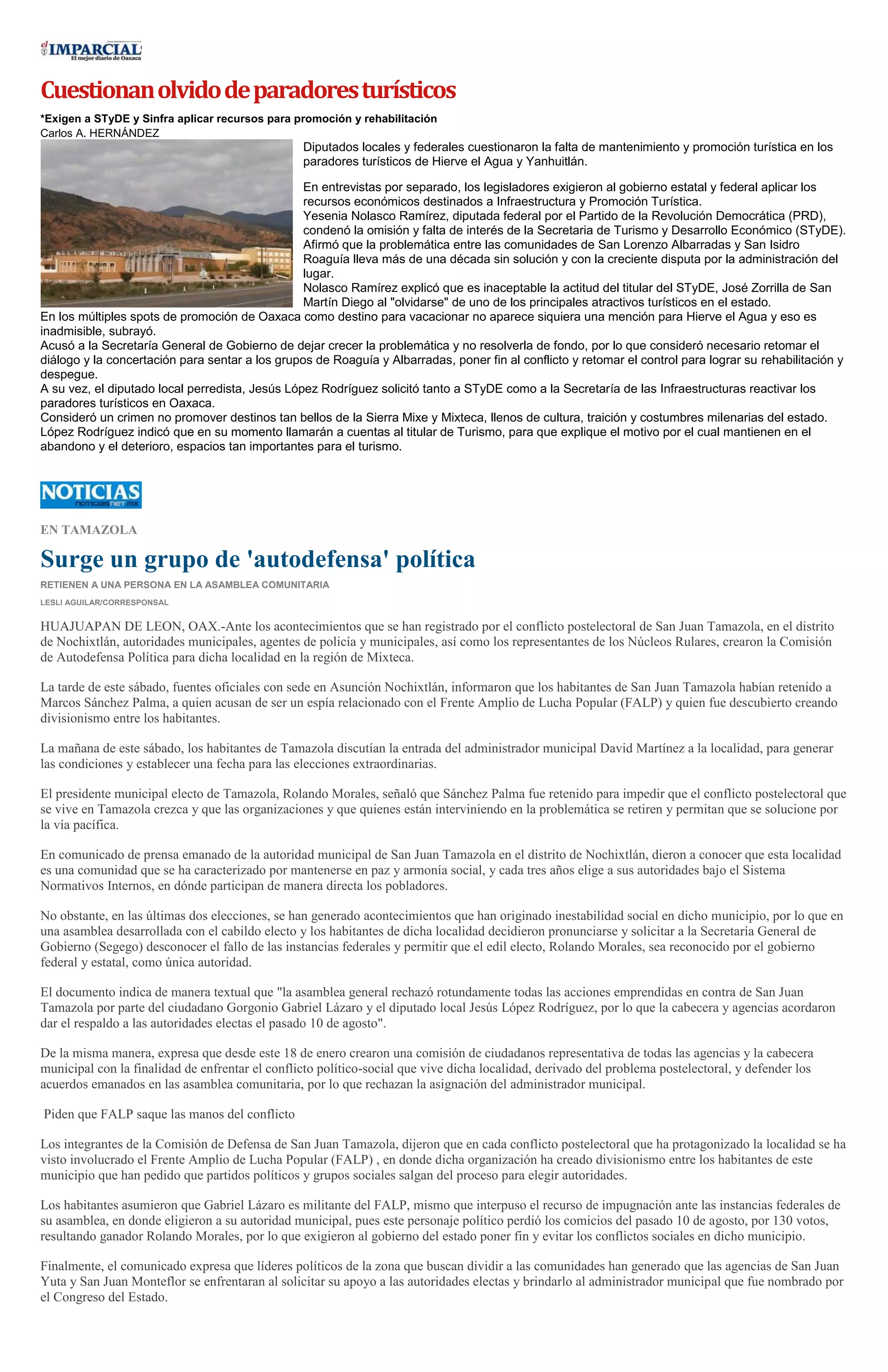 Cuestionan olvido de paradores turísticos
*Exigen a STyDE y Sinfra aplicar recursos para promoción y rehabilitación
Carlos A. HERNÁNDEZ

Diputados locales y federales cuestionaron la falta de mantenimiento y promoción turística en los
paradores turísticos de Hierve el Agua y Yanhuitlán.
En entrevistas por separado, los legisladores exigieron al gobierno estatal y federal aplicar los
recursos económicos destinados a Infraestructura y Promoción Turística.
Yesenia Nolasco Ramírez, diputada federal por el Partido de la Revolución Democrática (PRD),
condenó la omisión y falta de interés de la Secretaria de Turismo y Desarrollo Económico (STyDE).
Afirmó que la problemática entre las comunidades de San Lorenzo Albarradas y San Isidro
Roaguía lleva más de una década sin solución y con la creciente disputa por la administración del
lugar.
Nolasco Ramírez explicó que es inaceptable la actitud del titular del STyDE, José Zorrilla de San
Martín Diego al "olvidarse" de uno de los principales atractivos turísticos en el estado.
En los múltiples spots de promoción de Oaxaca como destino para vacacionar no aparece siquiera una mención para Hierve el Agua y eso es
inadmisible, subrayó.
Acusó a la Secretaría General de Gobierno de dejar crecer la problemática y no resolverla de fondo, por lo que consideró necesario retomar el
diálogo y la concertación para sentar a los grupos de Roaguía y Albarradas, poner fin al conflicto y retomar el control para lograr su rehabilitación y
despegue.
A su vez, el diputado local perredista, Jesús López Rodríguez solicitó tanto a STyDE como a la Secretaría de las Infraestructuras reactivar los
paradores turísticos en Oaxaca.
Consideró un crimen no promover destinos tan bellos de la Sierra Mixe y Mixteca, llenos de cultura, traición y costumbres milenarias del estado.
López Rodríguez indicó que en su momento llamarán a cuentas al titular de Turismo, para que explique el motivo por el cual mantienen en el
abandono y el deterioro, espacios tan importantes para el turismo.

EN TAMAZOLA

Surge un grupo de 'autodefensa' política
RETIENEN A UNA PERSONA EN LA ASAMBLEA COMUNITARIA
LESLI AGUILAR/CORRESPONSAL

HUAJUAPAN DE LEON, OAX.-Ante los acontecimientos que se han registrado por el conflicto postelectoral de San Juan Tamazola, en el distrito
de Nochixtlán, autoridades municipales, agentes de policía y municipales, así como los representantes de los Núcleos Rulares, crearon la Comisión
de Autodefensa Política para dicha localidad en la región de Mixteca.
La tarde de este sábado, fuentes oficiales con sede en Asunción Nochixtlán, informaron que los habitantes de San Juan Tamazola habían retenido a
Marcos Sánchez Palma, a quien acusan de ser un espía relacionado con el Frente Amplio de Lucha Popular (FALP) y quien fue descubierto creando
divisionismo entre los habitantes.
La mañana de este sábado, los habitantes de Tamazola discutían la entrada del administrador municipal David Martínez a la localidad, para generar
las condiciones y establecer una fecha para las elecciones extraordinarias.
El presidente municipal electo de Tamazola, Rolando Morales, señaló que Sánchez Palma fue retenido para impedir que el conflicto postelectoral que
se vive en Tamazola crezca y que las organizaciones y que quienes están interviniendo en la problemática se retiren y permitan que se solucione por
la vía pacífica.
En comunicado de prensa emanado de la autoridad municipal de San Juan Tamazola en el distrito de Nochixtlán, dieron a conocer que esta localidad
es una comunidad que se ha caracterizado por mantenerse en paz y armonía social, y cada tres años elige a sus autoridades bajo el Sistema
Normativos Internos, en dónde participan de manera directa los pobladores.
No obstante, en las últimas dos elecciones, se han generado acontecimientos que han originado inestabilidad social en dicho municipio, por lo que en
una asamblea desarrollada con el cabildo electo y los habitantes de dicha localidad decidieron pronunciarse y solicitar a la Secretaría General de
Gobierno (Segego) desconocer el fallo de las instancias federales y permitir que el edil electo, Rolando Morales, sea reconocido por el gobierno
federal y estatal, como única autoridad.
El documento indica de manera textual que "la asamblea general rechazó rotundamente todas las acciones emprendidas en contra de San Juan
Tamazola por parte del ciudadano Gorgonio Gabriel Lázaro y el diputado local Jesús López Rodríguez, por lo que la cabecera y agencias acordaron
dar el respaldo a las autoridades electas el pasado 10 de agosto".
De la misma manera, expresa que desde este 18 de enero crearon una comisión de ciudadanos representativa de todas las agencias y la cabecera
municipal con la finalidad de enfrentar el conflicto político-social que vive dicha localidad, derivado del problema postelectoral, y defender los
acuerdos emanados en las asamblea comunitaria, por lo que rechazan la asignación del administrador municipal.
Piden que FALP saque las manos del conflicto
Los integrantes de la Comisión de Defensa de San Juan Tamazola, dijeron que en cada conflicto postelectoral que ha protagonizado la localidad se ha
visto involucrado el Frente Amplio de Lucha Popular (FALP) , en donde dicha organización ha creado divisionismo entre los habitantes de este
municipio que han pedido que partidos políticos y grupos sociales salgan del proceso para elegir autoridades.
Los habitantes asumieron que Gabriel Lázaro es militante del FALP, mismo que interpuso el recurso de impugnación ante las instancias federales de
su asamblea, en donde eligieron a su autoridad municipal, pues este personaje político perdió los comicios del pasado 10 de agosto, por 130 votos,
resultando ganador Rolando Morales, por lo que exigieron al gobierno del estado poner fin y evitar los conflictos sociales en dicho municipio.
Finalmente, el comunicado expresa que líderes políticos de la zona que buscan dividir a las comunidades han generado que las agencias de San Juan
Yuta y San Juan Monteflor se enfrentaran al solicitar su apoyo a las autoridades electas y brindarlo al administrador municipal que fue nombrado por
el Congreso del Estado.

 