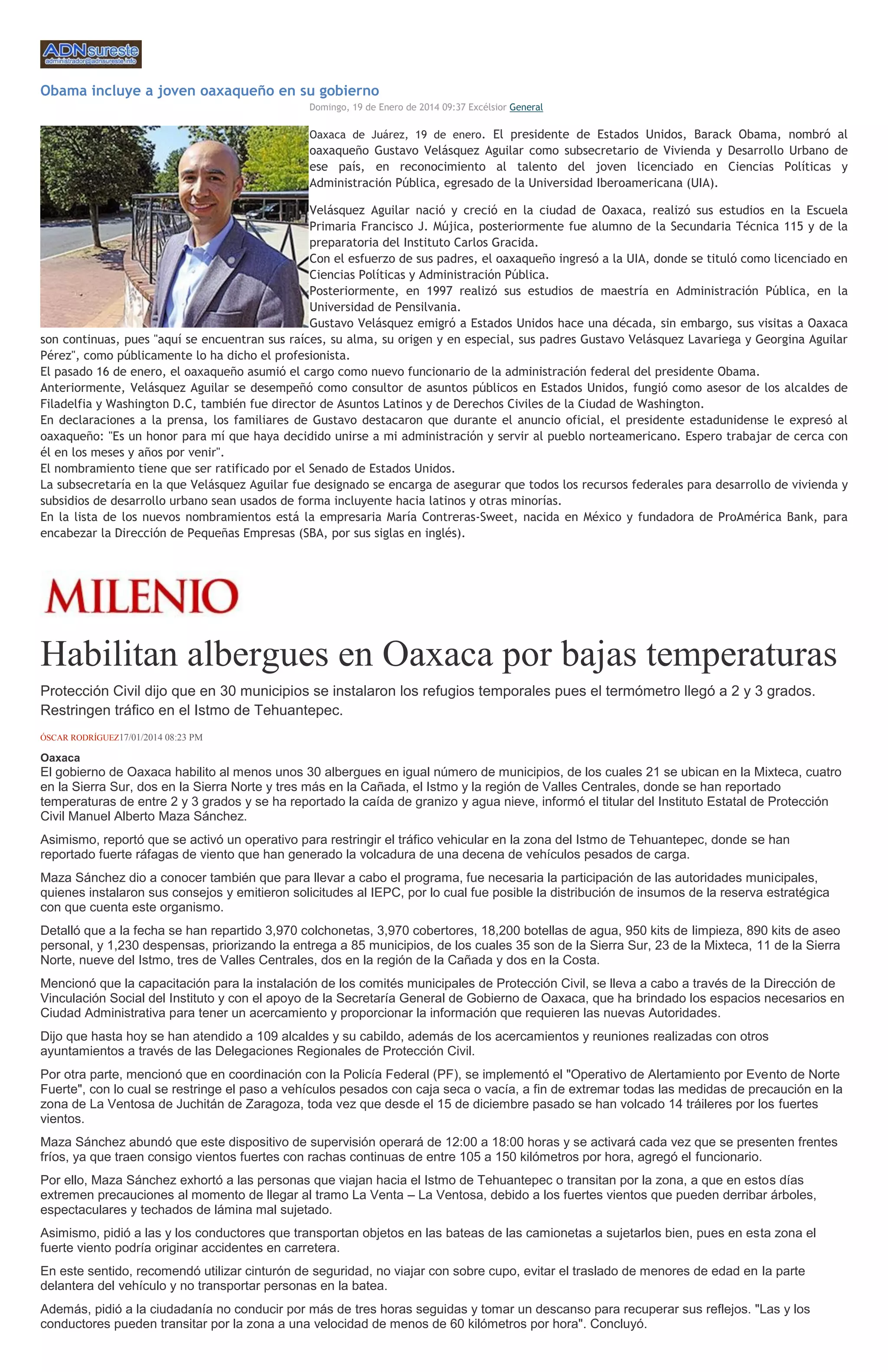 Obama incluye a joven oaxaqueño en su gobierno
Domingo, 19 de Enero de 2014 09:37 Excélsior General

Oaxaca de Juárez, 19 de enero. El presidente de Estados Unidos, Barack Obama, nombró al

oaxaqueño Gustavo Velásquez Aguilar como subsecretario de Vivienda y Desarrollo Urbano de
ese país, en reconocimiento al talento del joven licenciado en Ciencias Políticas y
Administración Pública, egresado de la Universidad Iberoamericana (UIA).
Velásquez Aguilar nació y creció en la ciudad de Oaxaca, realizó sus estudios en la Escuela
Primaria Francisco J. Mújica, posteriormente fue alumno de la Secundaria Técnica 115 y de la
preparatoria del Instituto Carlos Gracida.
Con el esfuerzo de sus padres, el oaxaqueño ingresó a la UIA, donde se tituló como licenciado en
Ciencias Políticas y Administración Pública.
Posteriormente, en 1997 realizó sus estudios de maestría en Administración Pública, en la
Universidad de Pensilvania.
Gustavo Velásquez emigró a Estados Unidos hace una década, sin embargo, sus visitas a Oaxaca
son continuas, pues "aquí se encuentran sus raíces, su alma, su origen y en especial, sus padres Gustavo Velásquez Lavariega y Georgina Aguilar
Pérez", como públicamente lo ha dicho el profesionista.
El pasado 16 de enero, el oaxaqueño asumió el cargo como nuevo funcionario de la administración federal del presidente Obama.
Anteriormente, Velásquez Aguilar se desempeñó como consultor de asuntos públicos en Estados Unidos, fungió como asesor de los alcaldes de
Filadelfia y Washington D.C, también fue director de Asuntos Latinos y de Derechos Civiles de la Ciudad de Washington.
En declaraciones a la prensa, los familiares de Gustavo destacaron que durante el anuncio oficial, el presidente estadunidense le expresó al
oaxaqueño: "Es un honor para mí que haya decidido unirse a mi administración y servir al pueblo norteamericano. Espero trabajar de cerca con
él en los meses y años por venir".
El nombramiento tiene que ser ratificado por el Senado de Estados Unidos.
La subsecretaría en la que Velásquez Aguilar fue designado se encarga de asegurar que todos los recursos federales para desarrollo de vivienda y
subsidios de desarrollo urbano sean usados de forma incluyente hacia latinos y otras minorías.
En la lista de los nuevos nombramientos está la empresaria María Contreras-Sweet, nacida en México y fundadora de ProAmérica Bank, para
encabezar la Dirección de Pequeñas Empresas (SBA, por sus siglas en inglés).

Habilitan albergues en Oaxaca por bajas temperaturas
Protección Civil dijo que en 30 municipios se instalaron los refugios temporales pues el termómetro llegó a 2 y 3 grados.
Restringen tráfico en el Istmo de Tehuantepec.
ÓSCAR RODRÍGUEZ17/01/2014 08:23 PM

Oaxaca

El gobierno de Oaxaca habilito al menos unos 30 albergues en igual número de municipios, de los cuales 21 se ubican en la Mixteca, cuatro
en la Sierra Sur, dos en la Sierra Norte y tres más en la Cañada, el Istmo y la región de Valles Centrales, donde se han reportado
temperaturas de entre 2 y 3 grados y se ha reportado la caída de granizo y agua nieve, informó el titular del Instituto Estatal de Protección
Civil Manuel Alberto Maza Sánchez.
Asimismo, reportó que se activó un operativo para restringir el tráfico vehicular en la zona del Istmo de Tehuantepec, donde se han
reportado fuerte ráfagas de viento que han generado la volcadura de una decena de vehículos pesados de carga.
Maza Sánchez dio a conocer también que para llevar a cabo el programa, fue necesaria la participación de las autoridades municipales,
quienes instalaron sus consejos y emitieron solicitudes al IEPC, por lo cual fue posible la distribución de insumos de la reserva estratégica
con que cuenta este organismo.
Detalló que a la fecha se han repartido 3,970 colchonetas, 3,970 cobertores, 18,200 botellas de agua, 950 kits de limpieza, 890 kits de aseo
personal, y 1,230 despensas, priorizando la entrega a 85 municipios, de los cuales 35 son de la Sierra Sur, 23 de la Mixteca, 11 de la Sierra
Norte, nueve del Istmo, tres de Valles Centrales, dos en la región de la Cañada y dos en la Costa.
Mencionó que la capacitación para la instalación de los comités municipales de Protección Civil, se lleva a cabo a través de la Dirección de
Vinculación Social del Instituto y con el apoyo de la Secretaría General de Gobierno de Oaxaca, que ha brindado los espacios necesarios en
Ciudad Administrativa para tener un acercamiento y proporcionar la información que requieren las nuevas Autoridades.
Dijo que hasta hoy se han atendido a 109 alcaldes y su cabildo, además de los acercamientos y reuniones realizadas con otros
ayuntamientos a través de las Delegaciones Regionales de Protección Civil.
Por otra parte, mencionó que en coordinación con la Policía Federal (PF), se implementó el "Operativo de Alertamiento por Evento de Norte
Fuerte", con lo cual se restringe el paso a vehículos pesados con caja seca o vacía, a fin de extremar todas las medidas de precaución en la
zona de La Ventosa de Juchitán de Zaragoza, toda vez que desde el 15 de diciembre pasado se han volcado 14 tráileres por los fuertes
vientos.
Maza Sánchez abundó que este dispositivo de supervisión operará de 12:00 a 18:00 horas y se activará cada vez que se presenten frentes
fríos, ya que traen consigo vientos fuertes con rachas continuas de entre 105 a 150 kilómetros por hora, agregó el funcionario.
Por ello, Maza Sánchez exhortó a las personas que viajan hacia el Istmo de Tehuantepec o transitan por la zona, a que en estos días
extremen precauciones al momento de llegar al tramo La Venta – La Ventosa, debido a los fuertes vientos que pueden derribar árboles,
espectaculares y techados de lámina mal sujetado.
Asimismo, pidió a las y los conductores que transportan objetos en las bateas de las camionetas a sujetarlos bien, pues en esta zona el
fuerte viento podría originar accidentes en carretera.
En este sentido, recomendó utilizar cinturón de seguridad, no viajar con sobre cupo, evitar el traslado de menores de edad en la parte
delantera del vehículo y no transportar personas en la batea.
Además, pidió a la ciudadanía no conducir por más de tres horas seguidas y tomar un descanso para recuperar sus reflejos. "Las y los
conductores pueden transitar por la zona a una velocidad de menos de 60 kilómetros por hora". Concluyó.

 