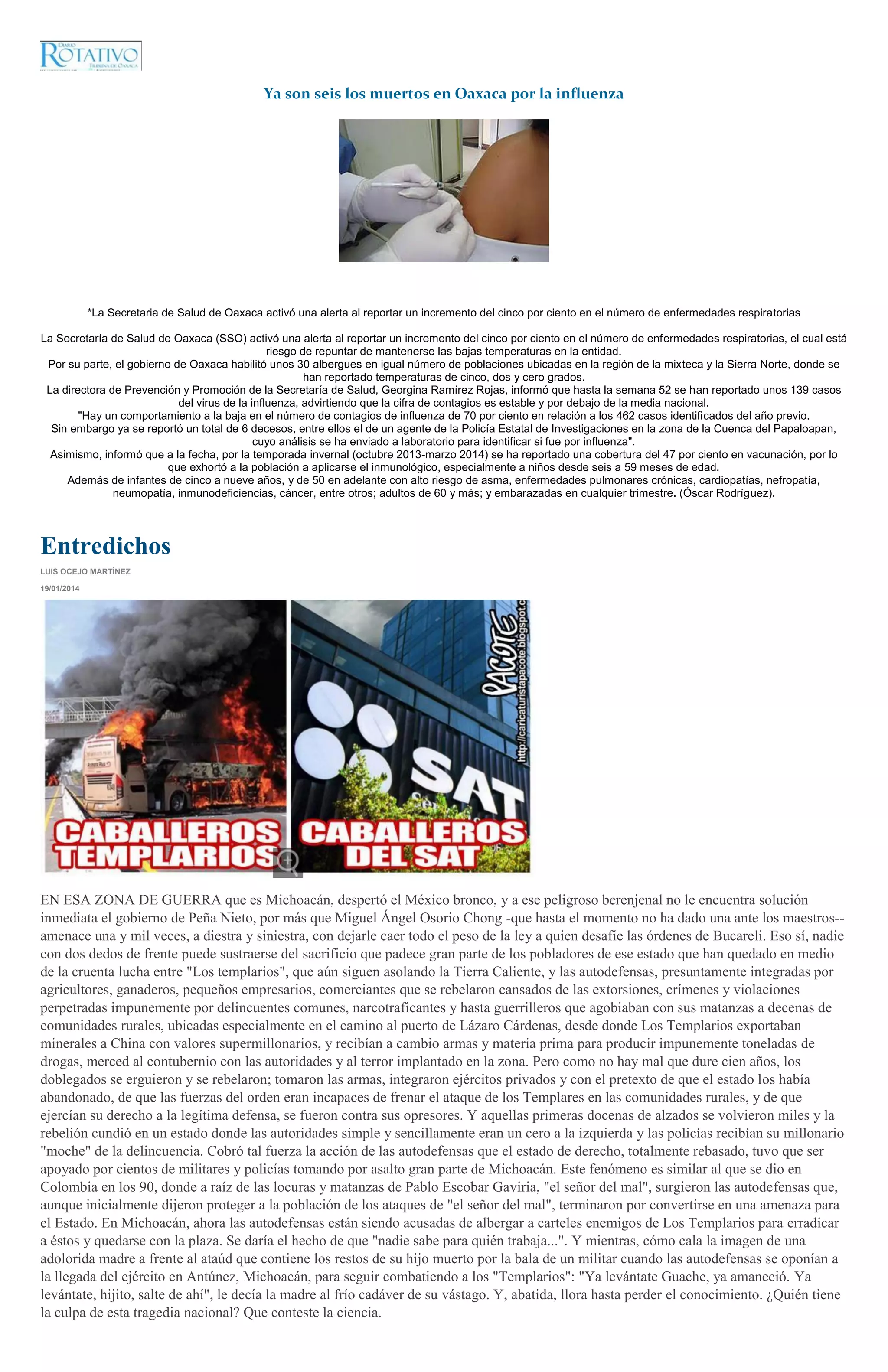Ya son seis los muertos en Oaxaca por la influenza

*La Secretaria de Salud de Oaxaca activó una alerta al reportar un incremento del cinco por ciento en el número de enfermedades respiratorias
La Secretaría de Salud de Oaxaca (SSO) activó una alerta al reportar un incremento del cinco por ciento en el número de enfermedades respiratorias, el cual está
riesgo de repuntar de mantenerse las bajas temperaturas en la entidad.
Por su parte, el gobierno de Oaxaca habilitó unos 30 albergues en igual número de poblaciones ubicadas en la región de la mixteca y la Sierra Norte, donde se
han reportado temperaturas de cinco, dos y cero grados.
La directora de Prevención y Promoción de la Secretaría de Salud, Georgina Ramírez Rojas, informó que hasta la semana 52 se han reportado unos 139 casos
del virus de la influenza, advirtiendo que la cifra de contagios es estable y por debajo de la media nacional.
"Hay un comportamiento a la baja en el número de contagios de influenza de 70 por ciento en relación a los 462 casos identificados del año previo.
Sin embargo ya se reportó un total de 6 decesos, entre ellos el de un agente de la Policía Estatal de Investigaciones en la zona de la Cuenca del Papaloapan,
cuyo análisis se ha enviado a laboratorio para identificar si fue por influenza".
Asimismo, informó que a la fecha, por la temporada invernal (octubre 2013-marzo 2014) se ha reportado una cobertura del 47 por ciento en vacunación, por lo
que exhortó a la población a aplicarse el inmunológico, especialmente a niños desde seis a 59 meses de edad.
Además de infantes de cinco a nueve años, y de 50 en adelante con alto riesgo de asma, enfermedades pulmonares crónicas, cardiopatías, nefropatía,
neumopatía, inmunodeficiencias, cáncer, entre otros; adultos de 60 y más; y embarazadas en cualquier trimestre. (Óscar Rodríguez).

Entredichos
LUIS OCEJO MARTÍNEZ
19/01/2014

EN ESA ZONA DE GUERRA que es Michoacán, despertó el México bronco, y a ese peligroso berenjenal no le encuentra solución
inmediata el gobierno de Peña Nieto, por más que Miguel Ángel Osorio Chong -que hasta el momento no ha dado una ante los maestros-amenace una y mil veces, a diestra y siniestra, con dejarle caer todo el peso de la ley a quien desafíe las órdenes de Bucareli. Eso sí, nadie
con dos dedos de frente puede sustraerse del sacrificio que padece gran parte de los pobladores de ese estado que han quedado en medio
de la cruenta lucha entre "Los templarios", que aún siguen asolando la Tierra Caliente, y las autodefensas, presuntamente integradas por
agricultores, ganaderos, pequeños empresarios, comerciantes que se rebelaron cansados de las extorsiones, crímenes y violaciones
perpetradas impunemente por delincuentes comunes, narcotraficantes y hasta guerrilleros que agobiaban con sus matanzas a decenas de
comunidades rurales, ubicadas especialmente en el camino al puerto de Lázaro Cárdenas, desde donde Los Templarios exportaban
minerales a China con valores supermillonarios, y recibían a cambio armas y materia prima para producir impunemente toneladas de
drogas, merced al contubernio con las autoridades y al terror implantado en la zona. Pero como no hay mal que dure cien años, los
doblegados se erguieron y se rebelaron; tomaron las armas, integraron ejércitos privados y con el pretexto de que el estado los había
abandonado, de que las fuerzas del orden eran incapaces de frenar el ataque de los Templares en las comunidades rurales, y de que
ejercían su derecho a la legítima defensa, se fueron contra sus opresores. Y aquellas primeras docenas de alzados se volvieron miles y la
rebelión cundió en un estado donde las autoridades simple y sencillamente eran un cero a la izquierda y las policías recibían su millonario
"moche" de la delincuencia. Cobró tal fuerza la acción de las autodefensas que el estado de derecho, totalmente rebasado, tuvo que ser
apoyado por cientos de militares y policías tomando por asalto gran parte de Michoacán. Este fenómeno es similar al que se dio en
Colombia en los 90, donde a raíz de las locuras y matanzas de Pablo Escobar Gaviria, "el señor del mal", surgieron las autodefensas que,
aunque inicialmente dijeron proteger a la población de los ataques de "el señor del mal", terminaron por convertirse en una amenaza para
el Estado. En Michoacán, ahora las autodefensas están siendo acusadas de albergar a carteles enemigos de Los Templarios para erradicar
a éstos y quedarse con la plaza. Se daría el hecho de que "nadie sabe para quién trabaja...". Y mientras, cómo cala la imagen de una
adolorida madre a frente al ataúd que contiene los restos de su hijo muerto por la bala de un militar cuando las autodefensas se oponían a
la llegada del ejército en Antúnez, Michoacán, para seguir combatiendo a los "Templarios": "Ya levántate Guache, ya amaneció. Ya
levántate, hijito, salte de ahí", le decía la madre al frío cadáver de su vástago. Y, abatida, llora hasta perder el conocimiento. ¿Quién tiene
la culpa de esta tragedia nacional? Que conteste la ciencia.

 