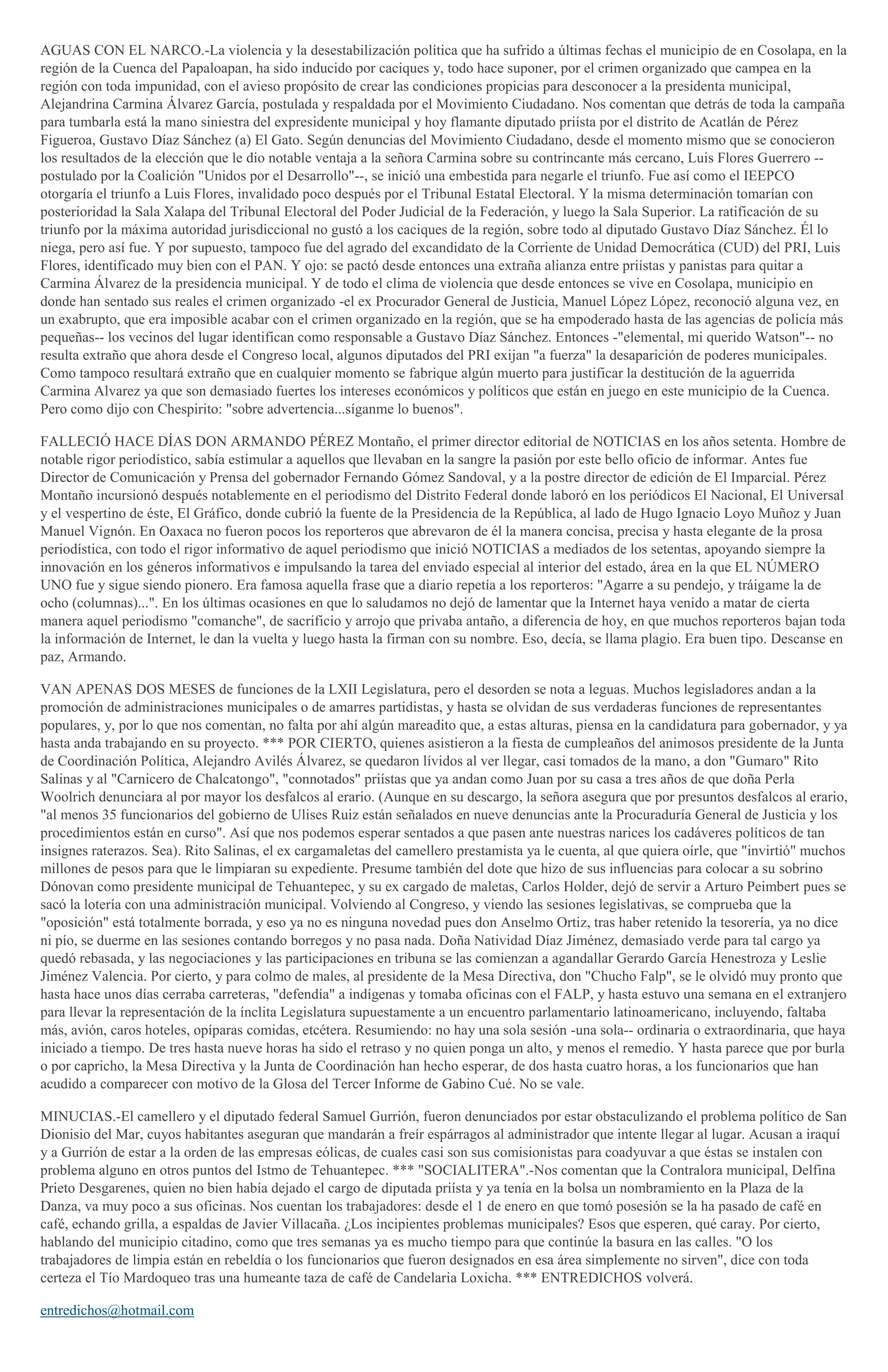 AGUAS CON EL NARCO.-La violencia y la desestabilización política que ha sufrido a últimas fechas el municipio de en Cosolapa, en la
región de la Cuenca del Papaloapan, ha sido inducido por caciques y, todo hace suponer, por el crimen organizado que campea en la
región con toda impunidad, con el avieso propósito de crear las condiciones propicias para desconocer a la presidenta municipal,
Alejandrina Carmina Álvarez García, postulada y respaldada por el Movimiento Ciudadano. Nos comentan que detrás de toda la campaña
para tumbarla está la mano siniestra del expresidente municipal y hoy flamante diputado priísta por el distrito de Acatlán de Pérez
Figueroa, Gustavo Díaz Sánchez (a) El Gato. Según denuncias del Movimiento Ciudadano, desde el momento mismo que se conocieron
los resultados de la elección que le dio notable ventaja a la señora Carmina sobre su contrincante más cercano, Luis Flores Guerrero -postulado por la Coalición "Unidos por el Desarrollo"--, se inició una embestida para negarle el triunfo. Fue así como el IEEPCO
otorgaría el triunfo a Luis Flores, invalidado poco después por el Tribunal Estatal Electoral. Y la misma determinación tomarían con
posterioridad la Sala Xalapa del Tribunal Electoral del Poder Judicial de la Federación, y luego la Sala Superior. La ratificación de su
triunfo por la máxima autoridad jurisdiccional no gustó a los caciques de la región, sobre todo al diputado Gustavo Díaz Sánchez. Él lo
niega, pero así fue. Y por supuesto, tampoco fue del agrado del excandidato de la Corriente de Unidad Democrática (CUD) del PRI, Luis
Flores, identificado muy bien con el PAN. Y ojo: se pactó desde entonces una extraña alianza entre priístas y panistas para quitar a
Carmina Álvarez de la presidencia municipal. Y de todo el clima de violencia que desde entonces se vive en Cosolapa, municipio en
donde han sentado sus reales el crimen organizado -el ex Procurador General de Justicia, Manuel López López, reconoció alguna vez, en
un exabrupto, que era imposible acabar con el crimen organizado en la región, que se ha empoderado hasta de las agencias de policía más
pequeñas-- los vecinos del lugar identifican como responsable a Gustavo Díaz Sánchez. Entonces -"elemental, mi querido Watson"-- no
resulta extraño que ahora desde el Congreso local, algunos diputados del PRI exijan "a fuerza" la desaparición de poderes municipales.
Como tampoco resultará extraño que en cualquier momento se fabrique algún muerto para justificar la destitución de la aguerrida
Carmina Alvarez ya que son demasiado fuertes los intereses económicos y políticos que están en juego en este municipio de la Cuenca.
Pero como dijo con Chespirito: "sobre advertencia...síganme lo buenos".
FALLECIÓ HACE DÍAS DON ARMANDO PÉREZ Montaño, el primer director editorial de NOTICIAS en los años setenta. Hombre de
notable rigor periodístico, sabía estimular a aquellos que llevaban en la sangre la pasión por este bello oficio de informar. Antes fue
Director de Comunicación y Prensa del gobernador Fernando Gómez Sandoval, y a la postre director de edición de El Imparcial. Pérez
Montaño incursionó después notablemente en el periodismo del Distrito Federal donde laboró en los periódicos El Nacional, El Universal
y el vespertino de éste, El Gráfico, donde cubrió la fuente de la Presidencia de la República, al lado de Hugo Ignacio Loyo Muñoz y Juan
Manuel Vignón. En Oaxaca no fueron pocos los reporteros que abrevaron de él la manera concisa, precisa y hasta elegante de la prosa
periodística, con todo el rigor informativo de aquel periodismo que inició NOTICIAS a mediados de los setentas, apoyando siempre la
innovación en los géneros informativos e impulsando la tarea del enviado especial al interior del estado, área en la que EL NÚMERO
UNO fue y sigue siendo pionero. Era famosa aquella frase que a diario repetía a los reporteros: "Agarre a su pendejo, y tráigame la de
ocho (columnas)...". En los últimas ocasiones en que lo saludamos no dejó de lamentar que la Internet haya venido a matar de cierta
manera aquel periodismo "comanche", de sacrificio y arrojo que privaba antaño, a diferencia de hoy, en que muchos reporteros bajan toda
la información de Internet, le dan la vuelta y luego hasta la firman con su nombre. Eso, decía, se llama plagio. Era buen tipo. Descanse en
paz, Armando.
VAN APENAS DOS MESES de funciones de la LXII Legislatura, pero el desorden se nota a leguas. Muchos legisladores andan a la
promoción de administraciones municipales o de amarres partidistas, y hasta se olvidan de sus verdaderas funciones de representantes
populares, y, por lo que nos comentan, no falta por ahí algún mareadito que, a estas alturas, piensa en la candidatura para gobernador, y ya
hasta anda trabajando en su proyecto. *** POR CIERTO, quienes asistieron a la fiesta de cumpleaños del animosos presidente de la Junta
de Coordinación Política, Alejandro Avilés Álvarez, se quedaron lívidos al ver llegar, casi tomados de la mano, a don "Gumaro" Rito
Salinas y al "Carnicero de Chalcatongo", "connotados" priístas que ya andan como Juan por su casa a tres años de que doña Perla
Woolrich denunciara al por mayor los desfalcos al erario. (Aunque en su descargo, la señora asegura que por presuntos desfalcos al erario,
"al menos 35 funcionarios del gobierno de Ulises Ruiz están señalados en nueve denuncias ante la Procuraduría General de Justicia y los
procedimientos están en curso". Así que nos podemos esperar sentados a que pasen ante nuestras narices los cadáveres políticos de tan
insignes raterazos. Sea). Rito Salinas, el ex cargamaletas del camellero prestamista ya le cuenta, al que quiera oírle, que "invirtió" muchos
millones de pesos para que le limpiaran su expediente. Presume también del dote que hizo de sus influencias para colocar a su sobrino
Dónovan como presidente municipal de Tehuantepec, y su ex cargado de maletas, Carlos Holder, dejó de servir a Arturo Peimbert pues se
sacó la lotería con una administración municipal. Volviendo al Congreso, y viendo las sesiones legislativas, se comprueba que la
"oposición" está totalmente borrada, y eso ya no es ninguna novedad pues don Anselmo Ortiz, tras haber retenido la tesorería, ya no dice
ni pío, se duerme en las sesiones contando borregos y no pasa nada. Doña Natividad Díaz Jiménez, demasiado verde para tal cargo ya
quedó rebasada, y las negociaciones y las participaciones en tribuna se las comienzan a agandallar Gerardo García Henestroza y Leslie
Jiménez Valencia. Por cierto, y para colmo de males, al presidente de la Mesa Directiva, don "Chucho Falp", se le olvidó muy pronto que
hasta hace unos días cerraba carreteras, "defendía" a indígenas y tomaba oficinas con el FALP, y hasta estuvo una semana en el extranjero
para llevar la representación de la ínclita Legislatura supuestamente a un encuentro parlamentario latinoamericano, incluyendo, faltaba
más, avión, caros hoteles, opíparas comidas, etcétera. Resumiendo: no hay una sola sesión -una sola-- ordinaria o extraordinaria, que haya
iniciado a tiempo. De tres hasta nueve horas ha sido el retraso y no quien ponga un alto, y menos el remedio. Y hasta parece que por burla
o por capricho, la Mesa Directiva y la Junta de Coordinación han hecho esperar, de dos hasta cuatro horas, a los funcionarios que han
acudido a comparecer con motivo de la Glosa del Tercer Informe de Gabino Cué. No se vale.
MINUCIAS.-El camellero y el diputado federal Samuel Gurrión, fueron denunciados por estar obstaculizando el problema político de San
Dionisio del Mar, cuyos habitantes aseguran que mandarán a freír espárragos al administrador que intente llegar al lugar. Acusan a iraquí
y a Gurrión de estar a la orden de las empresas eólicas, de cuales casi son sus comisionistas para coadyuvar a que éstas se instalen con
problema alguno en otros puntos del Istmo de Tehuantepec. *** "SOCIALITERA".-Nos comentan que la Contralora municipal, Delfina
Prieto Desgarenes, quien no bien había dejado el cargo de diputada priísta y ya tenía en la bolsa un nombramiento en la Plaza de la
Danza, va muy poco a sus oficinas. Nos cuentan los trabajadores: desde el 1 de enero en que tomó posesión se la ha pasado de café en
café, echando grilla, a espaldas de Javier Villacaña. ¿Los incipientes problemas municipales? Esos que esperen, qué caray. Por cierto,
hablando del municipio citadino, como que tres semanas ya es mucho tiempo para que continúe la basura en las calles. "O los
trabajadores de limpia están en rebeldía o los funcionarios que fueron designados en esa área simplemente no sirven", dice con toda
certeza el Tío Mardoqueo tras una humeante taza de café de Candelaria Loxicha. *** ENTREDICHOS volverá.
entredichos@hotmail.com

 