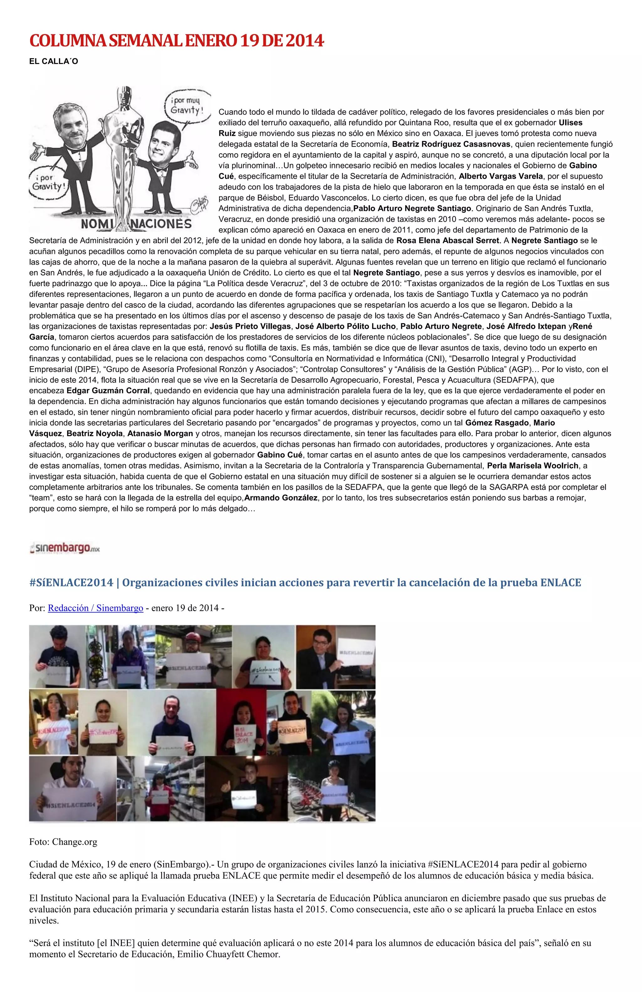 COLUMNA SEMANAL ENERO 19 DE 2014
EL CALLA´O

Cuando todo el mundo lo tildada de cadáver político, relegado de los favores presidenciales o más bien por
exiliado del terruño oaxaqueño, allá refundido por Quintana Roo, resulta que el ex gobernador Ulises
Ruiz sigue moviendo sus piezas no sólo en México sino en Oaxaca. El jueves tomó protesta como nueva
delegada estatal de la Secretaría de Economía, Beatriz Rodríguez Casasnovas, quien recientemente fungió
como regidora en el ayuntamiento de la capital y aspiró, aunque no se concretó, a una diputación local por la
vía plurinominal…Un golpeteo innecesario recibió en medios locales y nacionales el Gobierno de Gabino
Cué, específicamente el titular de la Secretaría de Administración, Alberto Vargas Varela, por el supuesto
adeudo con los trabajadores de la pista de hielo que laboraron en la temporada en que ésta se instaló en el
parque de Béisbol, Eduardo Vasconcelos. Lo cierto dicen, es que fue obra del jefe de la Unidad
Administrativa de dicha dependencia,Pablo Arturo Negrete Santiago. Originario de San Andrés Tuxtla,
Veracruz, en donde presidió una organización de taxistas en 2010 –como veremos más adelante- pocos se
explican cómo apareció en Oaxaca en enero de 2011, como jefe del departamento de Patrimonio de la
Secretaría de Administración y en abril del 2012, jefe de la unidad en donde hoy labora, a la salida de Rosa Elena Abascal Serret. A Negrete Santiago se le
acuñan algunos pecadillos como la renovación completa de su parque vehicular en su tierra natal, pero además, el repunte de algunos negocios vinculados con
las cajas de ahorro, que de la noche a la mañana pasaron de la quiebra al superávit. Algunas fuentes revelan que un terreno en litigio que reclamó el funcionario
en San Andrés, le fue adjudicado a la oaxaqueña Unión de Crédito. Lo cierto es que el tal Negrete Santiago, pese a sus yerros y desvíos es inamovible, por el
fuerte padrinazgo que lo apoya... Dice la página “La Política desde Veracruz”, del 3 de octubre de 2010: “Taxistas organizados de la región de Los Tuxtlas en sus
diferentes representaciones, llegaron a un punto de acuerdo en donde de forma pacífica y ordenada, los taxis de Santiago Tuxtla y Catemaco ya no podrán
levantar pasaje dentro del casco de la ciudad, acordando las diferentes agrupaciones que se respetarían los acuerdo a los que se llegaron. Debido a la
problemática que se ha presentado en los últimos días por el ascenso y descenso de pasaje de los taxis de San Andrés-Catemaco y San Andrés-Santiago Tuxtla,
las organizaciones de taxistas representadas por: Jesús Prieto Villegas, José Alberto Pólito Lucho, Pablo Arturo Negrete, José Alfredo Ixtepan yRené
García, tomaron ciertos acuerdos para satisfacción de los prestadores de servicios de los diferente núcleos poblacionales”. Se dice que luego de su designación
como funcionario en el área clave en la que está, renovó su flotilla de taxis. Es más, también se dice que de llevar asuntos de taxis, devino todo un experto en
finanzas y contabilidad, pues se le relaciona con despachos como “Consultoría en Normatividad e Informática (CNI), “Desarrollo Integral y Productividad
Empresarial (DIPE), “Grupo de Asesoría Profesional Ronzón y Asociados”; “Controlap Consultores” y “Análisis de la Gestión Pública” (AGP)… Por lo visto, con el
inicio de este 2014, flota la situación real que se vive en la Secretaría de Desarrollo Agropecuario, Forestal, Pesca y Acuacultura (SEDAFPA), que
encabeza Edgar Guzmán Corral, quedando en evidencia que hay una administración paralela fuera de la ley, que es la que ejerce verdaderamente el poder en
la dependencia. En dicha administración hay algunos funcionarios que están tomando decisiones y ejecutando programas que afectan a millares de campesinos
en el estado, sin tener ningún nombramiento oficial para poder hacerlo y firmar acuerdos, distribuir recursos, decidir sobre el futuro del campo oaxaqueño y esto
inicia donde las secretarias particulares del Secretario pasando por “encargados” de programas y proyectos, como un tal Gómez Rasgado, Mario
Vásquez, Beatriz Noyola, Atanasio Morgan y otros, manejan los recursos directamente, sin tener las facultades para ello. Para probar lo anterior, dicen algunos
afectados, sólo hay que verificar o buscar minutas de acuerdos, que dichas personas han firmado con autoridades, productores y organizaciones. Ante esta
situación, organizaciones de productores exigen al gobernador Gabino Cué, tomar cartas en el asunto antes de que los campesinos verdaderamente, cansados
de estas anomalías, tomen otras medidas. Asimismo, invitan a la Secretaria de la Contraloría y Transparencia Gubernamental, Perla Marisela Woolrich, a
investigar esta situación, habida cuenta de que el Gobierno estatal en una situación muy difícil de sostener si a alguien se le ocurriera demandar estos actos
completamente arbitrarios ante los tribunales. Se comenta también en los pasillos de la SEDAFPA, que la gente que llegó de la SAGARPA está por completar el
“team”, esto se hará con la llegada de la estrella del equipo,Armando González, por lo tanto, los tres subsecretarios están poniendo sus barbas a remojar,
porque como siempre, el hilo se romperá por lo más delgado…

#SíENLACE2014 | Organizaciones civiles inician acciones para revertir la cancelación de la prueba ENLACE
Por: Redacción / Sinembargo - enero 19 de 2014 -

Foto: Change.org
Ciudad de México, 19 de enero (SinEmbargo).- Un grupo de organizaciones civiles lanzó la iniciativa #SíENLACE2014 para pedir al gobierno
federal que este año se apliqué la llamada prueba ENLACE que permite medir el desempeñó de los alumnos de educación básica y media básica.
El Instituto Nacional para la Evaluación Educativa (INEE) y la Secretaría de Educación Pública anunciaron en diciembre pasado que sus pruebas de
evaluación para educación primaria y secundaria estarán listas hasta el 2015. Como consecuencia, este año o se aplicará la prueba Enlace en estos
niveles.
“Será el instituto [el INEE] quien determine qué evaluación aplicará o no este 2014 para los alumnos de educación básica del país”, señaló en su
momento el Secretario de Educación, Emilio Chuayfett Chemor.

 