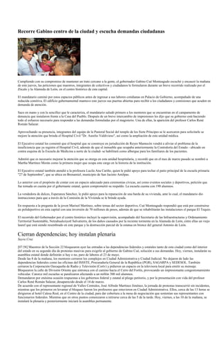 Recorre Gabino centro de la ciudad y escucha demandas ciudadanas




Cumpliendo con su compromiso de mantener un trato cercano a la gente, el gobernador Gabino Cué Monteagudo escuchó y encauzó la mañana
de este jueves, las peticiones que maestros, integrantes de colectivos y ciudadanos le formularon durante un breve recorrido realizado por el
Zócalo y la Alameda de León, en el centro histórico de esta capital.

El mandatario caminó por estos espacios públicos antes de ingresar a sus labores cotidianas en Palacio de Gobierno, acompañado de una
reducida comitiva. El edificio gubernamental mantuvo este jueves sus puertas abiertas para recibir a los ciudadanos y comisiones que acuden en
demanda de atención.

Saco en mano y con la sencillez que le caracteriza, el mandatario saludó primero a los mentores que se encuentran en el campamento de
denuncia que instalaron frente a la Casa del Pueblo. Después de un breve intercambio de impresiones les dijo que su gobierno está haciendo
todo el esfuerzo necesario para responder a las demandas formuladas por el magisterio. Una de ellas, la aparición del profesor Carlos René
Román Salazar.

Aprovechando su presencia, integrantes del equipo de la Pastoral Social del templo de los Siete Príncipes se le acercaron para solicitarle se
mejore la atención que brinda el Hospital Civil "Dr. Aurelio Valdivieso", así como la ampliación de esta unidad médica.

El Ejecutivo estatal les comentó que el hospital que se construye en jurisdicción de Reyes Mantecón vendrá a aliviar el problema de la
insuficiencia que ya registra el Hospital Civil, además de que el inmueble que ocupaba anteriormente la Contraloría del Estado - ubicado en
contra esquina de la Escuela de Medicina a norte de la ciudad- se habilitará como albergue para los familiares de los pacientes.

Admitió que es necesario mejorar la atención que se otorga en esta unidad hospitalaria, y recordó que en el mes de marzo pasado se nombró a
Martha Martínez Morán como la primera mujer que ocupa este cargo en la historia de la institución.

El Ejecutivo estatal también atendió a la profesora Lucila Ana Cariño, quien le pidió apoyo para techar el patio principal de la escuela primaria
"27 de Septiembre", que se ubica en Brenamiel, municipio de San Jacinto Amilpas.

Lo anterior con el propósito de contar con un espacio adecuado para ceremonias cívicas, así como eventos sociales y deportivos, petición que
fue tomada en cuenta por el gobernante estatal, quien comprometió su respaldo. La escuela cuenta con 190 alumnos.

La vendedora de dulces, Esperanza Sánchez, le pidió apoyo para la reparación de una barda de su vivienda, ante lo cual, el mandatario dio
instrucciones para que a través de la Comisión de la Vivienda se le brinde ayuda.

En respuesta a la pregunta de la joven Marisol Martínez, sobre temas del sector deportivo, Cué Monteagudo respondió que está por construirse
un polideportivo en esta capital con una inversión de 70 millones de pesos, además de que se rehabilitarán las instalaciones el parque El Tequio.

El recorrido del Gobernador por el centro histórico incluyó la supervisión, acompañado del Secretario de las Infraestructuras y Ordenamiento
Territorial Sustentable, Netzahualcóyotl Salvatierra, de los daños causados por la reciente tormenta en la Alameda de León, entre ellas un viejo
laurel que está siendo resembrado en este parque y la destrucción parcial de la estatua en bronce del general Antonio de León.

Cierran dependencias; hoy instalan plenaria
Sayra Cruz

[07:58] Maestros de la Sección 22 bloquearon ayer las entradas a las dependencias federales y estatales tanto de esta ciudad como del interior
del estado en su segundo día de protestas masivas para exigirle al gobierno de Gabino Cué, solución a sus demandas. Hoy, viernes, instalarán su
asamblea estatal donde definirán si hay o no, paro de labores el 23 de mayo.
Desde las 8 de la mañana, los mentores cerraron los complejos en Ciudad Administrativa y Ciudad Judicial. No dejaron de lado las
dependencias federales como las oficinas del ISSSTE, Procuraduría General de la República (PGR), SAGARPA y SEDESOL. También
cerraron la Corporación Oaxaqueña de Radio y Televisión (Cortv) y pidieron un espacio en la televisora local para emitir su mensaje.
Bloquearon la calle de División Oriente que entronca con el camino hacía el Cerro del Fortín, provocando un impresionante congestionamiento
vehicular. Catorce mil escuelas se paralizaron afectando a un millón 300 mil alumnos.
Demandaron por enésima ocasión respuestas a los gobiernos federal y estatal al pliego petitorio, y por la presentación con vida del profesor
Carlos René Román Salazar, desaparecido desde el 14 de marzo.
De acuerdo con el representante regional de Valles Centrales, José Alfredo Martínez Jiménez, la jornada de protestas transcurrió sin incidentes,
mientras que los primeros en levantar el bloqueo fueron los profesores que estuvieron en Ciudad Administrativa. Ellos, cerca de las 13 horas se
dirigieron al hotel Calesa Real, en el Centro de la ciudad, para dar cobertura a la mesa de negociación que sostenían sus representantes con
funcionarios federales. Mientras que en otros puntos comenzaron a retirarse cerca de las 5 de la tarde. Hoy, viernes, a las 10 de la mañana, se
instalará la plenaria y posteriormente iniciará la asamblea permanente.
 