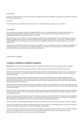 LA MASACRE:

El pasado 14 de mayo del 2011 en el paraje "El Portillo", de Santiago Choapam, fueron acribillados 10 campesinos que acudían a la instalación
del consejo municipal electoral.

LA FRASE

"Las elecciones por usos y costumbres han servido de máscara a los partidos políticos para violentar a las comunidades".



"¡No renuncio!"

Ante las peticiones de renuncia que militantes y dirigentes del PRI le hicieron, el consejero presidente del Instituto Estatal Electoral y de
Participación Ciudadana (IEEPC), Alberto Alonso Criollo, respondió: "¡No renuncio!, porque los actuales consejeros tenemos la
responsabilidad de impulsar el desarrollo democrático en el estado".

Dijo que saben que tiene que enfrentar a las fuerzas del pasado, del tradicionalismo, del autoritarismo, de la descomposición social, que sólo
pueden ser superadas cuando se llegue a un momento donde haya pleno respeto a las reglas del juego y que cada actor e institución asuma su
responsabilidad frente a las tareas de gobernar, generar condiciones de estabilidad o participar en las estructuras políticas, pero con pleno
respeto a la ley.

Sostuvo que el reto del IEEPC es garantizar en las elecciones de partidos y por usos y costumbres una avance en el respeto de la legalidad, de
las reglas del juego, en el avance del proceso de competencia equitativo, que rompan con esos feudos políticos que todavía persisten en la
entidad, como persistencia de un régimen que está en proceso de transición.




LUIS IGNACIO VELÁSQUEZ




A quienes continúan en módulos irregulares
Oaxaca, Oax.-Se atiende la reiterada demanda del magisterio oaxaqueño de reasentar al personal auto-ubicado en módulos irregulares.

• Se darán facilidades a los padres de familia para reubicar a sus hijos en centros escolares próximos a sus domicilios particulares

El director general del Instituto Estatal de Educación Pública de Oaxaca, Bernardo Vásquez Colmenares Guzmán, reiteró la convocatoria a los
maestros que aún permanecen en los módulos irregulares, a normalizar cuanto antes su situación laboral y ordenar con ello, la actividad del
personal auto-ubicado.

Como antecedente a este nuevo llamado, cabe destacar que desde el 17 de marzo del presente año, el coordinador general de Personal y
Relaciones Laborales del IEEPO, envío una circular a directores y subdirectores de los niveles educativos, jefes de departamento y de sector,
supervisores, así como a directores de los centros escolares, donde se advertía que el instituto sólo reconocerá validez a los estudios realizados
en los planteles oficialmente reconocidos.

Durante una reunión de evaluación para analizar este tema, presidida por el director general del IEEPO, se concluyó en la necesidad de solicitar
a los docentes auto-ubicados, que presenten la documentación oficial que justifique su estancia formal en el centro de trabajo donde actualmente
se encuentran laborando.

En base a lo anterior, el funcionario reitero una atenta convocatoria a los maestros que aún continúan prestando servicios como auto-ubicados, a
reincorporarse a los centros escolares, donde anteriormente estaban adscritos, porque el funcionamiento de los módulos irregulares no cuenta
con reconocimiento oficial.

Asimismo, el director general del instituto, instruyó a los coordinadores generales y funcionarios del IEEPO, a brindar toda clase de facilidades
a los señores padres de familia que tienen a sus hijos en esos centros, que no cuentan con validez oficial, ni reconocimiento a los estudios que
ahí se imparten, para que reubiquen a sus hijos en las escuelas más cercanas a sus domicilios particulares.

Con ello se atiende, la reiterada demanda del magisterio oaxaqueño en el sentido de reasentar al personal auto-ubicado en módulos irregulares.

Al mismo tiempo subrayó, que los padres de familia tendrán el apoyo necesario, para que las autoridades educativas, les ayuden a normalizar la
situación de los alumnos que aún asisten a los módulos considerados como irregulares.

A efecto de lo anterior, en los próximos días, el Instituto pondrá a disposición de maestros y padres de familia un servicio telefónico Lada 800,
para que sin costo alguno, puedan comunicarse a las áreas correspondientes del IEEPO a fin de concretar su reubicación, o bien la
reincorporación de los alumnos en centros escolares con reconocimiento oficial
 