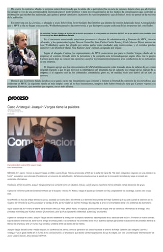 De ocurrir lo contrario, añadió, la empresa estará demostrando que la salida (de la periodista) fue un acto de censura; dejaría claro que el objetivo
fue apagar la voz de una comunicadora incómoda para el poder político y para los concesionarios de los medios de comunicación que controlan la
información que reciben las audiencias, que quitan y ponen candidatos (a puestos de elección popular) y que definen el modo de pensar de la mayoría
de la población.
En entrevista con La Jornada, el abogado y socio del civilista Javier Quijano Baz informó que durante la reunión del pasado lunes Aristegui pidió
que si MVS y ella no llegan a un acuerdo, Woldenberg resuelva la controversia, y que la empresa acepte cada una de las propuestas del conciliador.
La periodista Carmen Aristegui al término de la reunión que sostuvo el lunes pasado con directivos de MVS, en la que partició como mediador José
WoldenbergFoto María Meléndrez Parada
En el encuentro mencionado estuvieron presentes el director de administración y finanzas de MVS, Horacio
Alvarado, y los apoderados legales Norma Camarillo, Juan Carlos Cortés Rosas y Érick Moreno Mena, además de
José Woldenberg, quien fue elegido por ambas partes como mediador ante controversias, y el corredor público
número 81 del Distrito Federal, José Ramón Clark Guzmán, designado por el juez.
Según el abogado Cortina, los representantes de MVS sostuvieron que para la familia Vargas (dueña de la
empresa) el contrato firmado entre la periodista y la compañía esta terminadoporque, según ellos, fue la propia
Carmen quien dejó su espacio tras oponerse a aceptar los lineamientosimpuestos a los conductores de los noticiarios
de esa empresa.
El litigante agregó que los representantes de MVS habilidosamente están tratando ahora de zafarse de su versión
original respecto a que lo que provocó la interrupción del programa fue el supuesto uso illegal de las marcas de la
empresa y el supuesto uso de los contenidos comerciales; pero no, en realidad todo esto derivó de un acto de
censura.
Destacó que la primera batalla jurídica ya se ganó; ya no hay lineamientos que censuren o limiten la libertad de expresión de los periodistas que
colaboran en MVS. La siguiente batalla es más simple: como ya no hay lineamientos, tampoco debe haber obstáculo para que Carmen regrese a su
programa. Entonces, que permitan que regrese, ese es todo el tema.
Caso Aristegui: Joaquín Vargas tiene la palabra
JENARO VILLAMIL
19 DE MAYO DE 2015
ANÁLISIS
El presidente de la cadena MVS, Joaquín Vargas.
Foto: Octavio Gómez
MÉXICO, D.F. (apro).- Conocí a Joaquín Vargas en 2002, cuando Grupo Televisa presionaba a MVS por la señal de Canal 52. “Me están obligando a negociar con una pistola en la
frente”, se quejó en ese entonces el heredero de un consorcio de radiodifusión y de telecomunicaciones que le apostó por la innovación tecnológica y luego a competir por
contenidos informativos.
Desde ese primer encuentro, Joaquín Vargas siempre se comportó como un caballero, incluso cuando algunos reporteros hemos criticado ciertas decisiones del grupo.
A pesar de no formar parte del consenso formado por el duopolio Televisa-TV Azteca, Vargas le apostó por competir con Sky, propiedad de los Azcárraga, cuando creó Grupo
Dish.
Se enfrentó a la furia de ambas televisoras por su sociedad con Carlos Slim. Se enfrentó a un berrinche monumental de Felipe Calderón y de su corte cuando le cobraron con la
negativa del refrendo de sus frecuencias en la banda 2.5 Ghz. por la “osadía” de Carmen Aristegui de preguntar al aire si el exmandatario tenía o no problemas de alcoholismo.
Aquel episodio de 2011 marcó el talante de la relación entre Los Pinos y MVS Radio, en especial, por los continuos enojos ante las coberturas informativas de Aristegui. Una
periodista incómoda para muchos políticos y funcionarios, pero que fue aquilatando credibilidad, audiencia y anunciantes.
A pesar de consejos en contra, Joaquín Vargas decidió restablecer a Aristegui en su espacio radiofónico tras el episodio de su salida del aire en 2011. Firmaron un nuevo contrato,
bajo la asesoría entonces de Javier Corral, amigo de ambas partes. Ese contrato se ha convertido ahora en un auténtico ejemplo para validar la autonomía del periodista frente a la
libertad de empresa y ante un mundo muy cerrado y unilateral entre los dueños de los medios.
Joaquín Vargas decidió contar, meses después, en conferencia de prensa, cómo se generaron las presiones desde el entorno de Felipe Calderón para obligarlo a correr a
Aristegui. Fue un gesto inédito en el mundo de los concesionarios: un empresario que decidía ventilar las presiones de que fue objeto, con todo y la interesada “intermediación” de
Javier Lozano Alarcón, ahora senador del PAN.
 