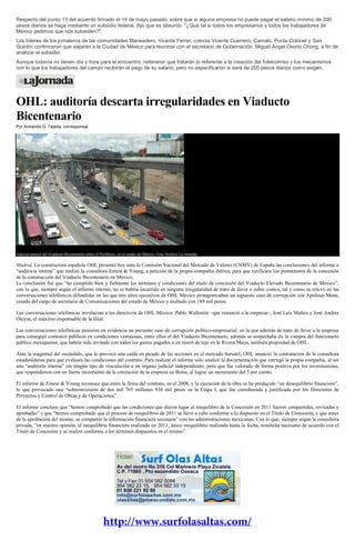 Respecto del punto 13 del acuerdo firmado el 14 de mayo pasado, sobre que si alguna empresa no puede pagar el salario mínimo de 200
pesos diarios se haga mediante un subsidio federal, dijo que es absurdo: "¿Qué tal si todos los empresarios y todos los trabajadores de
México pedimos que nos subsidien?".
Los líderes de los jornaleros de las comunidades Maneadero, Vicente Ferrer, colonia Vicente Guerrero, Camalú, Punta Colonet y San
Quintín confirmaron que viajarán a la Ciudad de México para reunirse con el secretario de Gobernación, Miguel Ángel Osorio Chong, a fin de
analizar el subsidio.
Aunque todavía no tienen día y hora para el encuentro, reiteraron que tratarán lo referente a la creación del fideicomiso y los mecanismos
con lo que los trabajadores del campo recibirán el pago de su salario, pero no especificaron si será de 200 pesos diarios como exigen.
OHL: auditoría descarta irregularidades en Viaducto
Bicentenario
Por Armando G. Tejeda, corresponsal
Aspecto parcial del Viaducto Bicentenario sobre el Periférico, en el estado de México. Foto Archivo La Jornada
Madrid. La constructora española OHL presentó hoy ante la Comisión Nacional del Mercado de Valores (CNMV) de España las conclusiones del informe o
“auditoria interna” que realizó la consultora Ernest & Young, a petición de la propia compañía ibérica, para que verificara los pormenores de la concesión
de la construcción del Viaducto Bicentenario en México.
La conclusión fue que “ha cumplido bien y fielmente los términos y condiciones del título de concesión del Viaducto Elevado Bicentenario de México”,
con lo que, siempre según el informe interno, no se habría incurrido en ninguna irregularidad de trato de favor o sobre costos, tal y como se relevó en las
conversaciones telefónicos difundidas en las que tres altos ejecutivos de OHL México protagonizaban un supuesto caso de corrupción con Apolinar Mena,
cesado del cargo de secretario de Comunicaciones del estado de México y multado con 189 mil pesos.
Las conversaciones telefónicas involucran a los directivos de OHL México: Pablo Wallentin –que renunció a la empresa–, José Luis Muñoz y José Andres
Oteyza, el máximo responsable de la filial.
Las conversaciones telefónicas pusieron en evidencia un presunto caso de corrupción político-empresarial, en la que además de trato de favor a la empresa
para conseguir contratos públicos en condiciones ventajosas, entre ellos el del Viaducto Bicentenario, además se sospechaba de la compra del funcionario
público mexiquense, que habría sido invitado con todos los gastos pagados a un resort de lujo en la Rivera Maya, también propiedad de OHL.
Ante la magnitud del escándalo, que le provocó una caída en picado de las acciones en el mercado bursátil, OHL anunció la contratación de la consultora
estadunidense para que evaluara las condiciones del contrato. Para realizar el informe sólo analizó la documentación que entregó la propia compañía, al ser
una “auditoría interna” sin ningún tipo de vinculación a un órgano judicial independiente, pero que fue valorado de forma positiva por los inversionistas,
que respondieron con un fuerte incremento de la cotización de la empresa en Bolsa, al lograr un incremento del 3 por ciento.
El informe de Ernest & Young reconoce que entre la firma del contrato, en el 2008, y la ejecución de la obra se ha producido “un desequilibrio financiero”,
lo que provocado una “sobreinversión de dos mil 765 millones 936 mil pesos en la Etapa I, que fue corroborada y justificada por los Directores de
Proyectos y Control de Obras y de Operaciones”.
El informe concluye que “hemos comprobado que las condiciones que dieron lugar al reequilibro de la Concesión en 2011 fueron compartidas, revisadas y
aprobadas” y que “hemos comprobado que el proceso de reequilibrio de 2011 se llevó a cabo conforme a lo dispuesto en el Título de Concesión, y que antes
de la aprobación del mismo, se compartió la información financiera necesaria” con las administraciones mexicanas. Con lo que, siempre según la consultora
privada, “en nuestra opinión, el reequilibrio financiero realizado en 2011, único reequilibrio realizado hasta la fecha, resultaba necesario de acuerdo con el
Título de Concesión y se realizó conforme a los términos dispuestos en el mismo”.
 