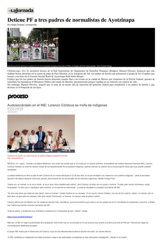 Detiene PF a tres padres de normalistas de Ayotzinapa
Por Sergio Ocampo, corresponsal
Manifestación de familiares y padres de los 43 normalistas desaparecidos ante la PGR, en imagen del 8 de mayo pasado. Foto Yazmín Ortega
Chilpancingo, Gro. El secretario técnico de la Red Guerrerense de Organismos de Derechos Humanos (Redgro), Manuel Olivares, denunció que esta
mañana fueron detenidos en la caseta de peaje de Paso Morelos, en la Autopista del Sol, tres padres de familia que pertenecen al grupo de los 43 padres que
buscan a sus hijos de la Escuela Normal Rural de Ayotzinapa Raúl Isidro Burgos.
Explicó que los tres padres de familia fueron detenidos cuando iban a un evento en la ciudad de México por elementos de la Policía Federal, quienes de
inmediato los trasladaron al Ministerio Público del estado de Morelos, presuntamente porque viajaban en un vehículo con reporte de robo.
Sin embargo, Manuel Olivares, aseguró que se trata de un hecho más de represión del gobierno federal para amedrentar a los padres de familia y que
desistan en la búsqueda de sus hijos.
Audioescándalo en el INE: Lorenzo Córdova se mofa de indígenas
MATHIEU TOURLIERE
19 DE MAYO DE 2015
DESTACADO
Córdova en la reunión con representantes de pueblos indígenas el pasado 23 de abril.
Foto: Archivo/Proceso
MÉXICO, D.F. (apro).- Durante una plática telefónica, cuyo audio fue subido ayer a YouTube por un usuario anónimo, el presidente del Instituto Nacional Electoral (INE), Lorenzo
Córdova Vianello, se mofa de manera racista de los representantes de los pueblos indígenas, quienes solicitan la creación de la circunscripción sexta para que puedan postular
candidatos.
La plática telefónica se llevó a cabo al salir Córdova de un evento efectuado el 23 de ese mes, en el que encabezó una “asesoría a los pueblos indígenas”. Llamó al secretario
ejecutivo del órgano electoral, Edmundo Jacobo, para burlarse de uno de los jefes de las naciones originarias, Hipólito Arriaga Pote.
“Había uno, no mames, no te voy a mentir, te voy a decir cómo hablaba este cabrón”, dice Córdova, al imitar con voz grave y burlona: “Yo jefe, gran nación chichimeca, vengo
Guanajuato. Yo decir aquí o diputados, para nosotros, yo no permitir tus elecciones”, y suelta la carcajada el consejero presidente del INE.
“No sé si sea cierto que hable así ese cabrón, pero no mames”, insiste Córdova en su carcajeo: “O vio mucho Llanero Solitario, con eso de toro cabrón, cabrón, no mames, sólo le
faltó decir ‘yo gran jefe toro sentado, líder gran nación Chichimeca, no mames, no mames, está de pánico cabrón”.
Córdova afirma que los talleres con los indígenas resultan más “dramáticos” que los encuentros que sostuvo con los padres de los 43 normalistas de Ayotzinapa, Guerrero, y añade
que “habría que escribir crónicas marcianas del INE”.
“Está de pánico, o acabamos muy divertidos o acabamos en el psiquiatra de aquí, cabrón”, añade.
https://youtu.be/sMZG2SbtsxU
Más aún, el INE no negó la autenticidad de la grabación: sólo emitió hoy un comunicado en el que anunció que levantó una denuncia ante la PGR por “intervención ilegal de
conversaciones telefónicas privadas”.
El propio INE reveló que el interlocutor de Córdova, cuya voz fue distorsionada durante la edición del audio, fue Jacobo Molina.
“El INE manifiesta su indignación por estas prácticas y exige a las autoridades competentes la más exhaustiva investigación”, añadió en su boletín.
 