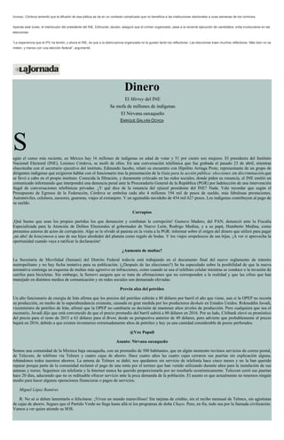 Incluso, Córdova lamentó que la difusión de esa plática se da en un contexto complicado que no beneficia a las instituciones electorales a unas semanas de los comicios.
Apenas este lunes, el interlocutor del presidente del INE, Edmundo Jacobo, aseguró que el crimen organizado, pese a la reciente ejecución de candidatos, evita involucrarse en las
elecciones.
“La experiencia que el IFE ha tenido, y ahora el INE, es que a la delincuencia organizada no le gustan tanto los reflectores. Las elecciones traen muchos reflectores. Más bien no se
meten, y menos con una elección federal”, argumentó.
Dinero
El Mirrey del INE
Se mofa de millones de indígenas
El Nirvana oaxaqueño
ENRIQUE GALVÁN OCHOA
Según el censo más reciente, en México hay 16 millones de indígenas en edad de votar y 51 por ciento son mujeres. El presidente del Instituto
Nacional Electoral (INE), Lorenzo Córdova, se mofó de ellos. En una conversación telefónica que fue grabada el pasado 23 de abril, mientras
chacoteaba con el secretario ejecutivo del instituto, Edmundo Jacobo, relató su encuentro con Hipólito Arriaga Prote, representante de un grupo de
dirigentes indígenas que exigieron hablar con el funcionario tras la presentación de la Guía para la acción pública: elecciones sin discriminación,que
se llevó a cabo en el propio instituto. Conocida la filtración, y duramente criticado en las redes sociales, donde piden su renuncia, el INE emitió un
comunicado informando que interpondrá una denuncia penal ante la Procuraduría General de la República (PGR) por ladetección de una intervención
ilegal de conversaciones telefónicas privadas. ¿Y qué dice de la renuncia del ojiazul presidente del INE? Nada. Vale recordar que según el
Presupuesto de Egresos de la Federación, Córdova se embolsa cada año 4 millones 194 mil de pesos de sueldo, más fabulosas prestaciones.
Automóviles, celulares, asesores, guaruras, viajes al extranjero. Y un aguinaldo navideño de 454 mil 627 pesos. Los indígenas contribuyen al pago de
su sueldo.
Corruptos
¡Qué bueno que sean los propios partidos los que denuncien y combatan la corrupción! Gustavo Madero, del PAN, denunció ante la Fiscalía
Especializada para la Atención de Delitos Electorales al gobernador de Nuevo León, Rodrigo Medina, y a su papá, Humberto Medina, como
presuntos autores de actos de corrupción. Algo se le olvidó al panista en la visita a la PGR: informar sobre el origen del dinero que utilizó para pagar
¡un año! de honeymoon a uno de sus hijos alrededor del planeta como regalo de bodas. Y los viajes oropelescos de sus hijas. ¡A ver si aprovecha la
oportunidad cuando vaya a ratificar la declaración!
¿Aumento de multas?
La Secretaría de Movilidad (Semani) del Distrito Federal todavía está trabajando en el documento final del nuevo reglamento de tránsito
metropolitano y no hay fecha tentativa para su publicación. (¿Después de las elecciones?) Se ha especulado sobre la posibilidad de que la nueva
normativa contenga un esquema de multas más agresivo en infracciones, como cuando se usa el teléfono celular mientras se conduce o la invasión de
carriles para bicicletas. Sin embargo, la Semovi asegura que se trata de afirmaciones que no corresponden a la realidad y que las cifras que han
manejado en distintos medios de comunicación y en redes sociales son demasiado elevadas.
Prevén alza del petróleo
Un alto funcionario de energía de Irán afirma que los precios del petróleo subirán a 80 dólares por barril el año que viene, aun si la OPEP no recorta
su producción, en medio de la superabundancia existente, causada en gran medida por los productores deshale en Estados Unidos. Rokneddin Javadi,
viceministro de petróleo de Irán, afirmó que la OPEP no cambiaría su decisión de mantener altos niveles de producción. Pero cualquiera que sea el
escenario, Javadi dijo que está convencido de que el precio promedio del barril subirá a 80 dólares en 2016. Por su lado, Citibank elevó su pronóstico
del precio para el resto de 2015 a 63 dólares para el Brent, desde su perspectiva anterior de 49 dólares, pero advierte que probablemente el precio
bajará en 2016, debido a que existen inventarios extremadamente altos de petróleo y hay ya una cantidad considerable de pozos perforados.
@Vox Populi
Asunto: Nirvana oaxaqueño
Somos una comunidad de la Mixteca baja oaxaqueña, con un promedio de 500 habitantes, que en algún momento tuvimos servicios de correo postal,
de Telecom, de teléfono vía Telmex y cuatro cajas de ahorro. Hace cuatro años las cuatro cajas cerraron sus puertas sin explicación alguna,
robándonos todos nuestros ahorros. La antena de Telmex se dañó; nos quedamos sin servicio de telefonía hace cinco meses y no la han querido
reparar porque parte de la comunidad reclamó el pago de una renta por el terreno que han venido utilizando durante años para la instalación de sus
antenas y torres. Seguimos sin telefonía y la Internet nunca ha querido proporcionarla por no resultarle económicamente. Telecom cerró sus puertas
hace 20 días, aduciendo que no es redituable ofrecer servicio ante la poca demanda de la población. El asunto es que actualmente no tenemos ningún
medio para hacer algunas operaciones financieras o pagos de servicios.
Miguel López Ramírez
R: No sé si deben lamentarlo o felicitarse. ¡Viven un mundo maravilloso! Sin tarjetas de crédito, sin el recibo mensual de Telmex, sin agiotistas
de cajas de ahorro. Seguro que el Partido Verde no llega hasta allá ni los programas de doña Chayo. Pero, en fin, todo sea por la llamada civilización.
Vamos a ver quien atiende su SOS.
 